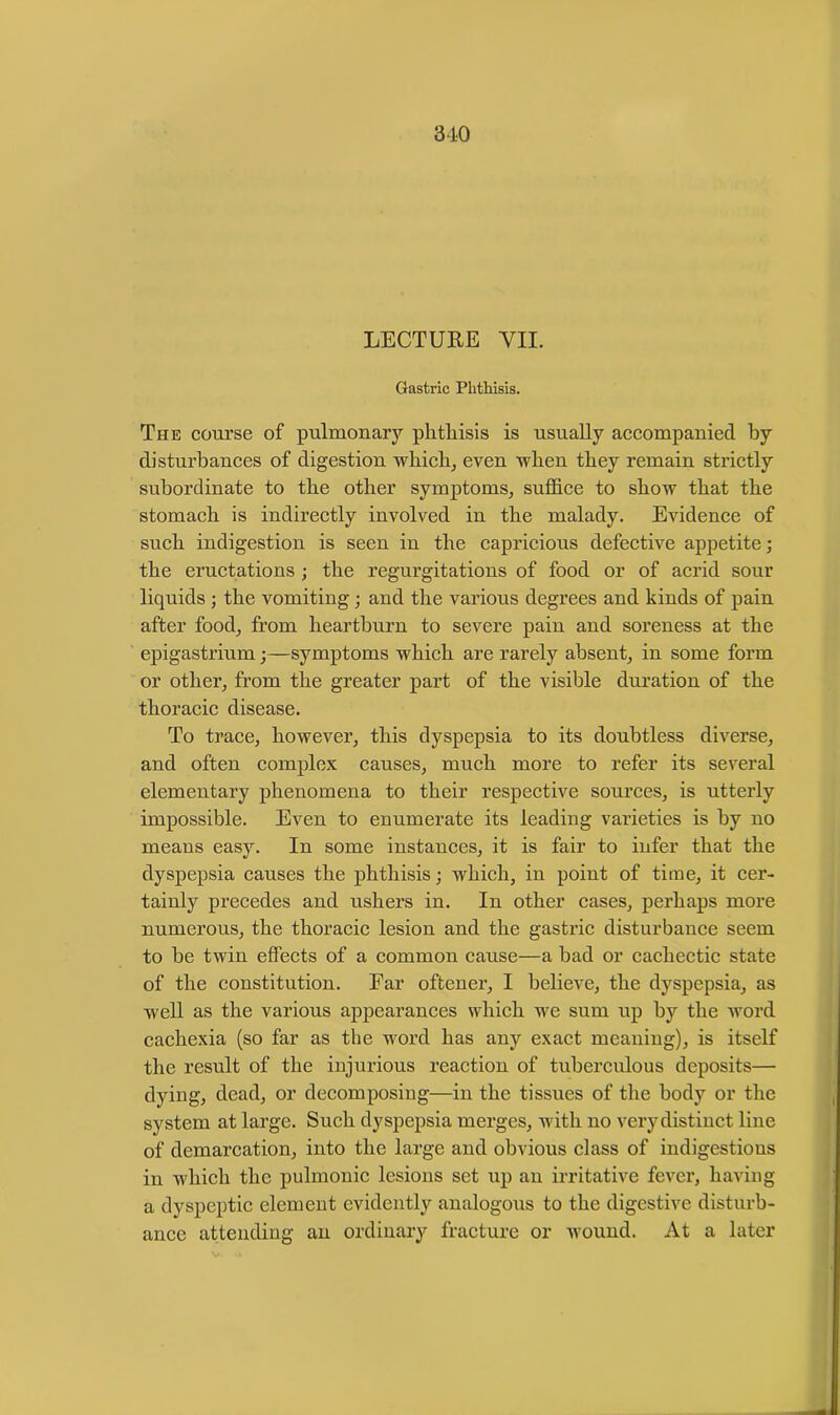 LECTURE VII. Gastric Phthisis. The course of pulmonary phthisis is usually accompanied by disturbances of digestion which, even when they remain strictly subordinate to the other symptoms, suffice to show that the stomach is indirectly involved in the malady. Evidence of such indigestion is seen in the capricious defective appetite; the eructations ; the regurgitations of food or of acrid sour liquids ; the vomiting; and the various degrees and kinds of pain after food, from heartburn to severe pain and soreness at the epigastrium;—symptoms which are rarely absent, in some form or other, from the greater part of the visible duration of the thoracic disease. To trace, however, this dyspepsia to its doubtless diverse, and often complex causes, much more to refer its several elementary phenomena to their respective sources, is utterly impossible. Even to enumerate its leading varieties is by no means easy. In some instances, it is fair to infer that the dyspepsia causes the phthisis; which, in point of time, it cer- tainly precedes and ushers in. In other cases, perhaps more numerous, the thoracic lesion and the gastric disturbance seem to he twin effects of a common cause—a had or cachectic state of the constitution. Far oftener, I believe, the dyspepsia, as well as the various appearances which we sum up by the Avord cachexia (so far as the word has any exact meaning), is itself the result of the injurious reaction of tuberculous deposits— dying, dead, or decomposing—in the tissues of the body or the system at large. Such dyspepsia merges, with no very distinct line of demarcation, into the large and obvious class of indigestious in which the pulmonic lesions set up an irritative fever, having a dyspeptic element evidently analogous to the digestive disturb- ance attending an ordinary fracture or Avound. At a later