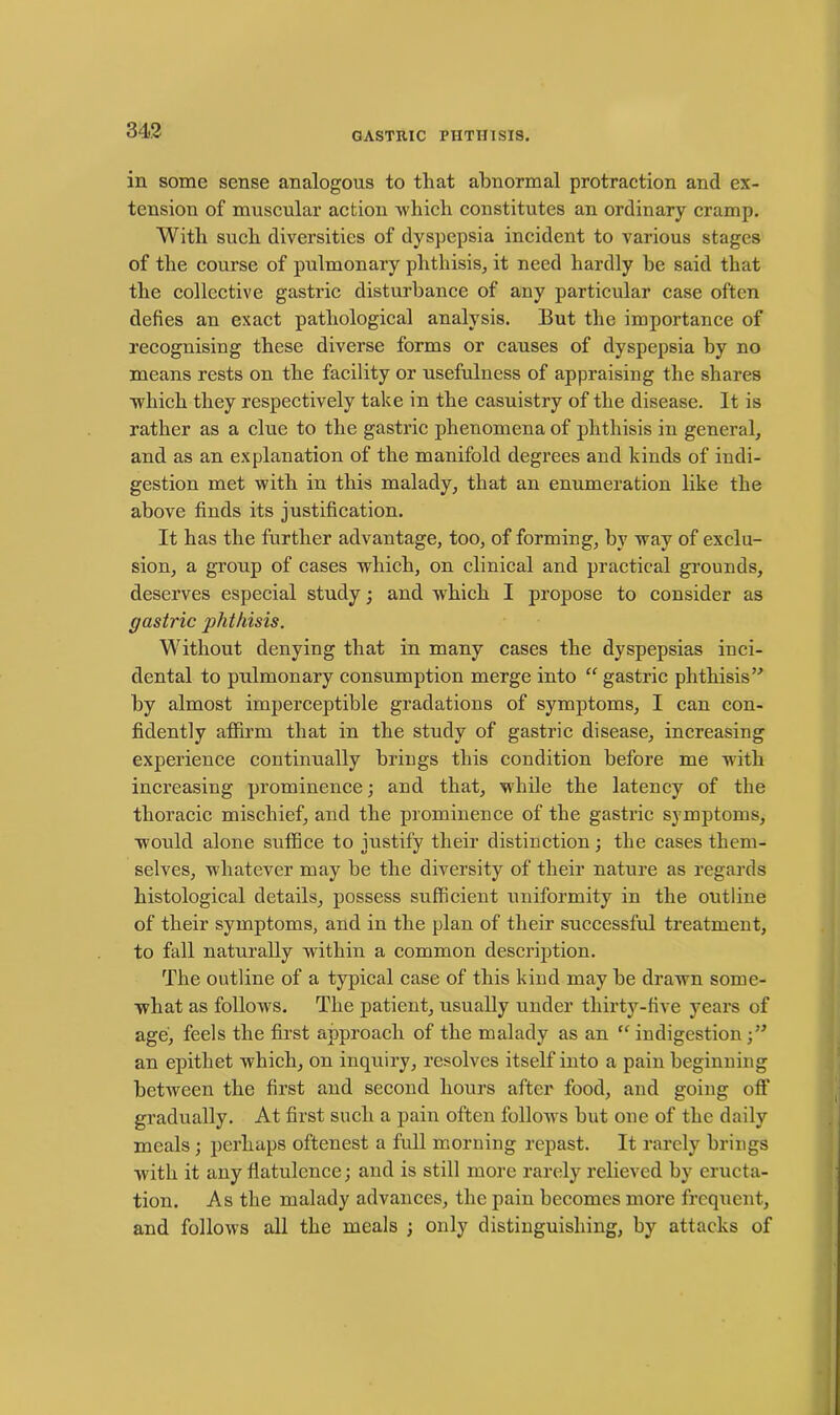 in some sense analogous to that abnormal protraction and ex- tension of muscular action which constitutes an ordinary cramp. With such diversities of dyspepsia incident to various stages of the course of pulmonary phthisis, it need hardly he said that the collective gastric disturbance of any particular case often defies an exact pathological analysis. But the importance of recognising these diverse forms or causes of dyspepsia by no means rests on the facility or usefulness of appraising the shares which they respectively take in the casuistry of the disease. It is rather as a clue to the gastric phenomena of phthisis in general, and as an explanation of the manifold degrees and kinds of indi- gestion met with in this malady, that an enumeration like the above finds its justification. It has the further advantage, too, of forming, by way of exclu- sion, a group of cases which, on clinical and practical grounds, deserves especial study; and which I propose to consider as gastric phthisis. Without denying that in many cases the dyspepsias inci- dental to pulmonary consumption merge into “ gastric phthisis” by almost imperceptible gradations of symptoms, I can con- fidently affirm that in the study of gastric disease, increasing experience continually brings this condition before me with increasing prominence; and that, while the latency of the thoracic mischief, and the prominence of the gastric symptoms, would alone suffice to justify their distinction; the cases them- selves, whatever may be the diversity of their nature as regards histological details, possess sufficient uniformity in the outline of their symptoms, and in the plan of their successful treatment, to fall naturally within a common description. The outline of a typical case of this kind may be drawn some- what as follows. The patient, usually under thirty-five years of age, feels the first approach of the malady as an “ indigestion;” an epithet which, on inquiry, resolves itself into a pain beginning between the first and second hours after food, and going oft’ gradually. At first such a pain often follows but one of the daily meals; perhaps oftenest a full morning repast. It rarely brings with it any flatulence; and is still more rarely relieved by eructa- tion. As the malady advances, the pain becomes more frequent, and follows all the meals ; only distinguishing, by attacks of
