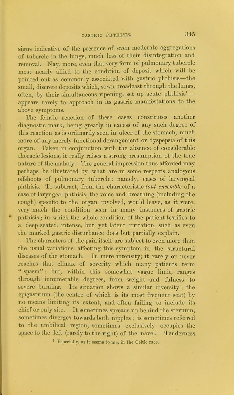 signs indicative of tlie presence of even moderate aggregations of tubercle in the lungs, much less of their disintegration and removal. Nay, more, even that very form of pulmonary tubercle most nearly allied to the condition of deposit which will be pointed out as commonly associated with gastric phthisis—the small, discrete deposits which, sown broadcast through the lungs, often, by their simultaneous ripening, set up acute phthisis'— appears rarely to approach in its gastric manifestations to the above symptoms. The febrile reaction of these cases constitutes another diagnostic mark, being greatly in excess of any such degree of this reaction as is ordinarily seen in ulcer of the stomach, much more of any merely functional derangement or dyspepsia of this organ. Taken in conjunction with the absence of considerable thoracic lesions, it really raises a strong presumption of the true nature of the malady. The general impression thus afforded may perhaps be illustrated by what are in some respects analogous offshoots of pulmonary tubercle: namely, cases of laryngeal phthisis. To subtract, from the characteristic tout ensemble of a case of laryngeal phthisis, the voice and breathing (including the cough) specific to the organ involved, would leave, as it were, very much the condition seen in many instances of gastric phthisis ; in which the whole condition of the patient testifies to a deep-seated, intense, but yet latent irritation, such as even the marked gastric disturbance does but partially explain. The characters of the pain itself are subject to even more than the usual variations affecting this symptom in the structural diseases of the stomach. In mere intensity; it rarely or never reaches that climax of severity which many patients term “ spasm”: but, within this somewhat vague limit, ranges through innumerable degrees, from weight and fulness to severe burning. Its situation shows a similar diversity ; the epigastrium (the centre of which is its most frequent seat) by no means limiting its extent, and often failing to include its chief or only site. It sometimes spreads up behind the sternum, sometimes diverges towards both nipples; is sometimes referred to the umbilical region, sometimes exclusively occupies the space to the left (rarely to the right) of the navel. Tenderness 1 Especially, as it seems to me, in the Celtic race.