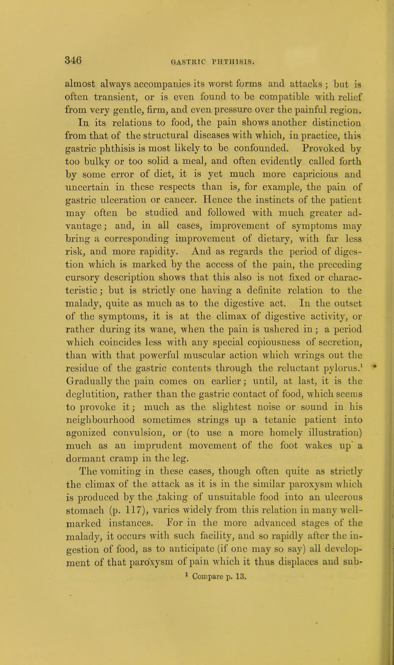 almost always accompanies its worst forms and attacks ; but is often transient, or is even found to be compatible with relief from very gentle, firm, and even pressure over the painful region. In its relations to food, the pain shows another distinction from that of the structural diseases with which, in practice, this gastric phthisis is most likely to be confounded. Provoked by too bulky or too solid a meal, and often evidently called forth by some error of diet, it is yet much more capricious and uncertain in these respects than is, for example, the pain of gastric ulceration or cancer. Hence the instincts of the patient may often be studied and followed with much greater ad- vantage; and, in all cases, improvement of symptoms may bring a corresponding improvement of dietary, with far less risk, and more rapidity. And as regards the period of diges- tion which is marked by the access of the pain, the preceding cursory description shows that this also is not fixed or charac- teristic ; but is strictly one having a definite relation to the malady, quite as much as to the digestive act. In the outset of the symptoms, it is at the climax of digestive activity, or rather during its wane, when the pain is ushered in; a period which coincides less with any special copiousness of secretion, than with that powerful muscular action which wrings out the residue of the gastric contents through the reluctant pylorus.1 Gradually the pain comes on earlier; until, at last, it is the deglutition, rather than the gastric contact of food, which seems to provoke it; much as the slightest noise or sound in his neighbourhood sometimes strings up a tetanic patient into agonized convulsion, or (to use a more homely illustration) much as an imprudent movement of the foot wakes up a dormant cramp in the leg. The vomiting in these cases, though often quite as strictly the climax of the attack as it is in the similar paroxysm which is produced by the taking of unsuitable food into an ulcerous stomach (p. 117), varies widely from this relation in many well- marked instances. For in the more advanced stages of the malady, it occurs with such facility, and so rapidly after the in- gestion of food, as to anticipate (if one may so say) all develop- ment of that paroxysm of pain which it thus displaces and sub- 1 Compare p. 13.