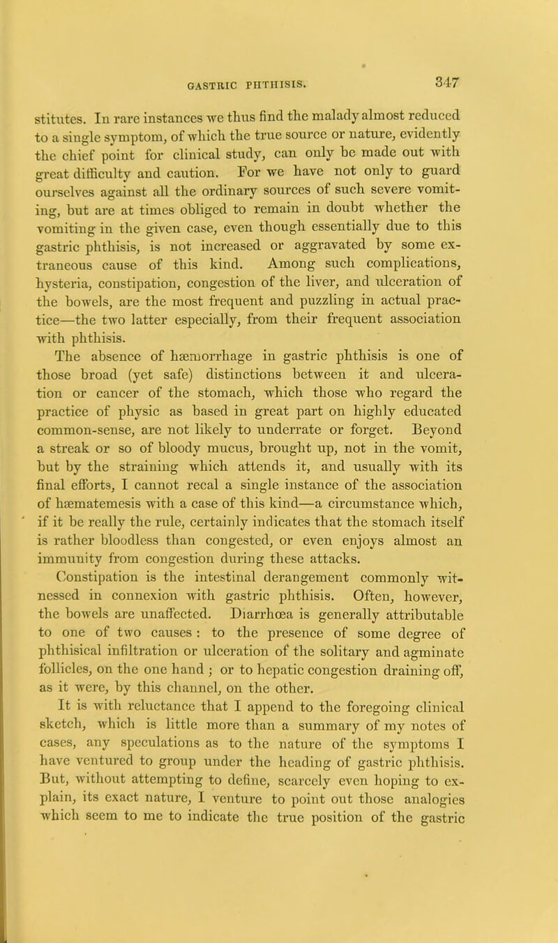 stitutes. In rare instances we thus find tlie malady almost reduced to a single symptom, of which the true source or nature, evidently the chief point for clinical study, can only he made out with great difficulty and caution. For we have not only to guard ourselves against all the ordinary sources of such severe vomit- ing, but are at times obliged to remain in doubt whether the vomiting in the given case, even though essentially due to this gastric phthisis, is not increased or aggravated by some ex- traneous cause of this kind. Among such complications, hysteria, constipation, congestion of the liver, and ulceration of the bowels, are the most frequent and puzzling in actual prac- tice—the two latter especially, from their frequent association with phthisis. The absence of haemorrhage in gastric phthisis is one of those broad (yet safe) distinctions between it and ulcera- tion or cancer of the stomach, which those who regard the practice of physic as based in great part on highly educated common-sense, are not likely to underrate or forget. Beyond a streak or so of bloody mucus, brought up, not in the vomit, but by the straining which attends it, and usually with its final efforts, I cannot recal a single instance of the association of htematemesis with a case of this kind—a circumstance which, if it be really the rule, certainly indicates that the stomach itself is rather bloodless than congested, or even enjoys almost an immunity from congestion during these attacks. Constipation is the intestinal derangement commonly wit- nessed in connexion with gastric phthisis. Often, however, the bowels are unaffected. Diarrhoea is generally attributable to one of two causes : to the presence of some degree of phthisical infiltration or ulceration of the solitary and agminate follicles, on the one hand ; or to hepatic congestion draining oft’, as it were, by this channel, on the other. It is with reluctance that I append to the foregoing clinical sketch, which is little more than a summary of my notes of cases, any speculations as to the nature of the symptoms I have ventured to group under the heading of gastric phthisis. But, without attempting to define, scarcely even hoping to ex- plain, its exact nature, I venture to point out those analogies which seem to me to indicate the true position of the gastric