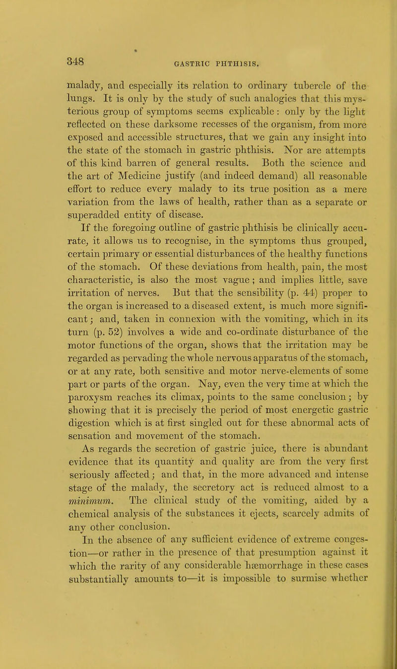 malady, and especially its relation to ordinary tubercle of the lungs. It is only by tbe study of such analogies that this mys- terious group of symptoms seems explicable : only by the light reflected on these darksome recesses of the organism, from more exposed and accessible structures, that we gain any insight into the state of the stomach in gastric phthisis. Nor are attempts of this kind barren of general results. Both the science and the art of Medicine justify (and indeed demand) all reasonable effort to reduce every malady to its true position as a mere variation from the laws of health, rather than as a separate or superadded entity of disease. If the foregoing outline of gastric phthisis be clinically accu- rate, it allows us to recognise, in the symptoms thus grouped, certain primary or essential disturbances of the healthy functions of the stomach. Of these deviations from health, pain, the most characteristic, is also the most vague ; and implies little, save irritation of nerves. But that the sensibility (p. 44) proper to the organ is increased to a diseased extent, is much more signifi- cant ; and, taken in connexion with the vomiting, which in its turn (p. 52) involves a wide and co-ordinate disturbance of tbe motor functions of the organ, shows that the irritation may be regarded as pervading the whole nervous apparatus of the stomach, or at any rate, both sensitive and motor nerve-elements of some part or parts of the organ. Nay, even the very time at which the paroxysm reaches its climax, points to the same conclusion; by showing that it is precisely the period of most energetic gastric digestion which is at first singled out for these abnormal acts of sensation and movement of the stomach. As regards the secretion of gastric juice, there is abundant evidence that its quantity and quality are from the very first seriously affected; and that, in the more advanced and intense stage of the malady, the secretory act is reduced almost to a minimum. The clinical study of the vomiting, aided by a chemical analysis of the substances it ejects, scarcely admits of any other conclusion. In the absence of any sufficient evidence of extreme conges- tion—or rather in the presence of that presumption against it which the rarity of any considerable luemorrhage in these cases substantially amounts to—it is impossible to surmise whether