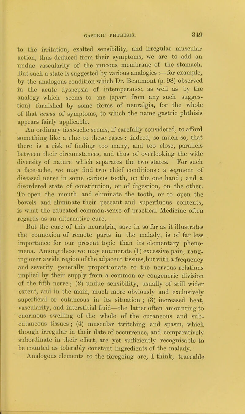 to the irritation, exalted sensibility, and irregular muscular action, thus deduced from their symptoms, we are to add an undue vascularity of the mucous membrane of the stomach. But such a state is suggested by various analogies :—for example, by the analogous condition which Dr. Beaumont (p. 98) observed in the acute dyspepsia of intemperance, as well as by the analogy which seems to me (apart from any such sugges- tion) furnished by some forms of neuralgia, for the whole of that nexus of symptoms, to which the name gastric phthisis appears fairly applicable. An ordinary face-ache seems, if carefully considered, to afford something like a clue to these cases : indeed, so much so, that there is a risk of finding too many, and too close, parallels between their circumstances, and thus of overlooking the wide diversity of nature which separates the two states. For such a face-ache, we may find two chief conditions: a segment of diseased nerve in some carious tooth, on the one hand; and a disordered state of constitution, or of digestion, on the other. To open the mouth and eliminate the tooth, or to open the bowels and eliminate their peccant and superfluous contents, is what the educated common-sense of practical Medicine often regards as an alternative cure. But the cure of this neuralgia, save in so far as it illustrates the connexion of remote parts in the malady, is of far less importance for our present topic than its elementary pheno- mena. Among these we may enumerate (1) excessive pain, rang- ing over awide region of the adjacent tissues, but with a frequency and severity generally proportionate to the nervous relations implied by their supply from a common or congeneric division of the fifth nerve; (2) undue sensibility, usually of still wider extent, and in the main, much more obviously and exclusively superficial or cutaneous in its situation ; (3) increased heat, vascularity, and interstitial fluid—the latter often amounting to enormous swelling of the whole of the cutaneous and sub- cutaneous tissues; (4) muscular twitching and spasm, which though irregular in their date of occurrence, and comparatively subordinate in their effect, are yet sufficiently recognisable to be counted as tolerably constant ingredients of the malady. Analogous elements to the foregoing are, I think, traceable