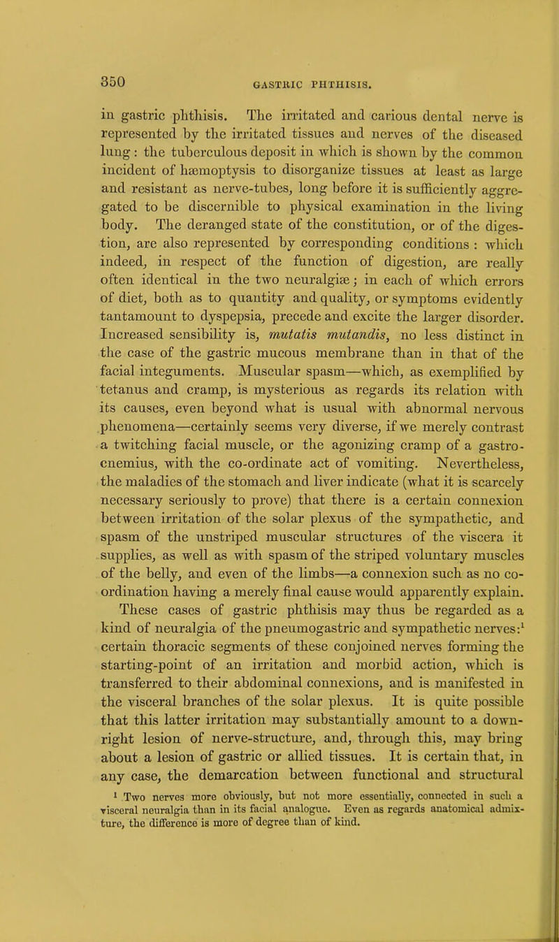 in gastric phthisis. The irritated and carious dental nerve is represented by the irritated tissues and nerves of the diseased lung : the tuberculous deposit in which is shown by the common incident of haemoptysis to disorganize tissues at least as large and resistant as nerve-tubes, long before it is sufficiently aggre- gated to be discernible to physical examination in the living body. The deranged state of the constitution, or of the diges- tion, are also represented by corresponding conditions : which indeed, in respect of the function of digestion, are really often identical in the two neuralgiae; in each of which errors of diet, both as to quantity and quality, or symptoms evidently tantamount to dyspepsia, precede and excite the larger disorder. Increased sensibility is, mutatis mutandis, no less distinct in the case of the gastric mucous membrane than in that of the facial integuments. Muscular spasm—which, as exemplified by tetanus and cramp, is mysterious as regards its relation with its causes, even beyond what is usual with abnormal nervous phenomena—certainly seems very diverse, if we merely contrast a twitching facial muscle, or the agonizing cramp of a gastro- cnemius, with the co-ordinate act of vomiting. Nevertheless, the maladies of the stomach and liver indicate (what it is scarcely necessary seriously to prove) that there is a certain connexion between irritation of the solar plexus of the sympathetic, and spasm of the unstriped muscular structures of the viscera it supplies, as well as with spasm of the striped voluntary muscles of the belly, and even of the limbs—a connexion such as no co- ordination having a merely final cause would apparently explain. These cases of gastric phthisis may thus be regarded as a kind of neuralgia of the pneumogastric and sympathetic nerves:1 certain thoracic segments of these conjoined nerves forming the starting-point of an irritation and morbid action, which is transferred to their abdominal connexions, and is manifested in the visceral branches of the solar plexus. It is quite possible that this latter irritation may substantially amount to a down- right lesion of nerve-structure, and, through this, may bring about a lesion of gastric or allied tissues. It is certain that, in any case, the demarcation between functional and structural 1 Two nerves more obviously, but not more essentially, connected in sucb a visceral neuralgia than in its facial analogue. Even as regards anatomical admix- ture, the difference is more of degree than of kind.