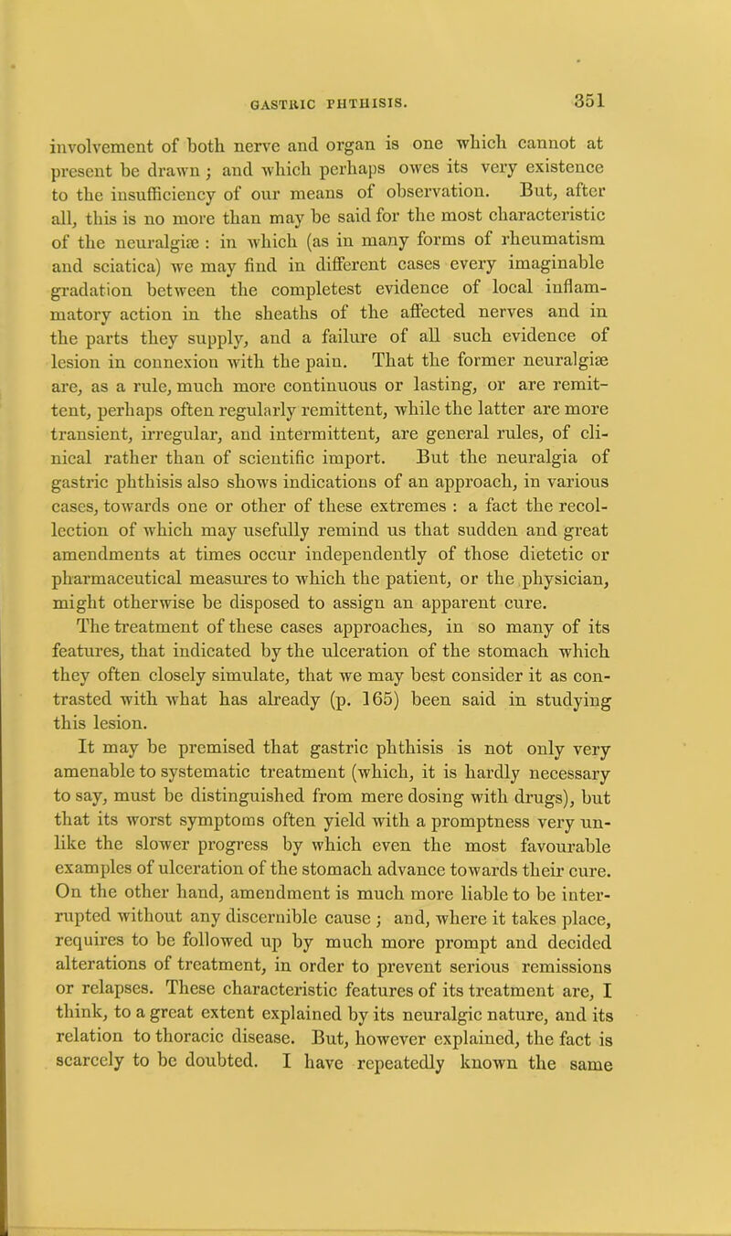 involvement of both nerve and organ is one which cannot at present be drawn ; and which perhaps owes its very existence to the insufficiency of our means of observation. But, after all, this is no more than may he said for the most characteristic of the neuralgise : in which (as in many forms of rheumatism and sciatica) we may find in different cases every imaginable gradation between the completest evidence of local inflam- matory action in the sheaths of the affected nerves and in the parts they supply, and a failure of all such evidence of lesion in connexion with the paiu. That the former neuralgise are, as a rule, much more continuous or lasting, or are remit- tent, perhaps often regularly remittent, while the latter are more transient, irregular, and intermittent, are general rules, of cli- nical rather than of scientific import. But the neuralgia of gastric phthisis also shows indications of an approach, in various cases, towards one or other of these extremes : a fact the recol- lection of which may usefully remind us that sudden and great amendments at times occur independently of those dietetic or pharmaceutical measures to which the patient, or the physician, might otherwise be disposed to assign an apparent cure. The treatment of these cases approaches, in so many of its features, that indicated by the ulceration of the stomach which they often closely simulate, that we may best consider it as con- trasted with what has already (p. 165) been said in studying this lesion. It may be premised that gastric phthisis is not only very amenable to systematic treatment (which, it is hardly necessary to say, must be distinguished from mere dosing with drugs), but that its worst symptoms often yield with a promptness very un- like the slower progress by which even the most favourable examples of ulceration of the stomach advance towards their cure. On the other hand, amendment is much more liable to be inter- rupted without any discernible cause ; and, where it takes place, requires to be followed up by much more prompt and decided alterations of treatment, in order to prevent serious remissions or relapses. These characteristic features of its treatment are, I think, to a great extent explained by its neuralgic nature, and its relation to thoracic disease. But, however explained, the fact is scarcely to be doubted. I have repeatedly known the same