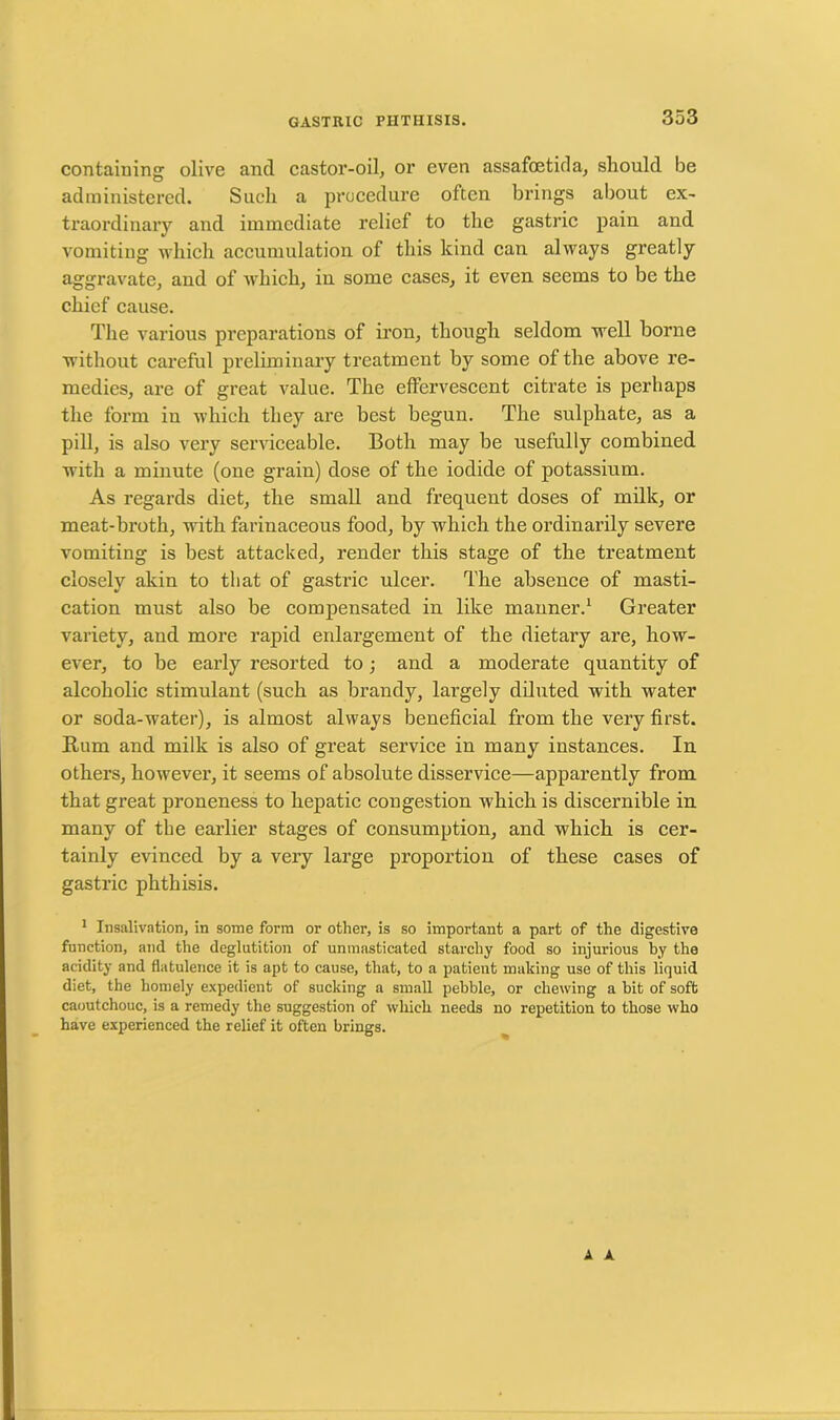containing olive and castor-oil, or even assafoetida, should be administered. Such a procedure often brings about ex- traordinary and immediate relief to the gastric pain and vomiting which accumulation of this kind can always greatly aggravate, and of which, in some cases, it even seems to be the chief cause. The various preparations of iron, though seldom well borne without careful preliminary treatment by some of the above re- medies, are of great value. The effervescent citrate is perhaps the form in which they are best begun. The sulphate, as a pill, is also very serviceable. Both may be usefully combined with a minute (one grain) dose of the iodide of potassium. As regards diet, the small and frequent doses of milk, or meat-broth, with farinaceous food, by which the ordinarily severe vomiting is best attacked, render this stage of the treatment closely akin to that of gastric ulcer. The absence of masti- cation must also be compensated in like mauner.1 Greater variety, and more rapid enlargement of the dietary are, how- ever, to he early resorted to ; and a moderate quantity of alcoholic stimulant (such as brandy, largely diluted with water or soda-water), is almost always beneficial from the very first. Rum and milk is also of great service in many instances. In others, however, it seems of absolute disservice—apparently from that great proneness to hepatic congestion which is discernible in many of the earlier stages of consumption, and which is cer- tainly evinced by a very large proportion of these cases of gastric phthisis. 1 Insalivation, in some form or other, is so important a part of the digestive function, and the deglutition of unmasticated starchy food so injurious by the acidity and flatulence it is apt to cause, that, to a patient making use of this liquid diet, the homely expedient of sucking a small pebble, or chewing a bit of soft caoutchouc, is a remedy the suggestion of which needs no repetition to those who have experienced the relief it often brings. A A