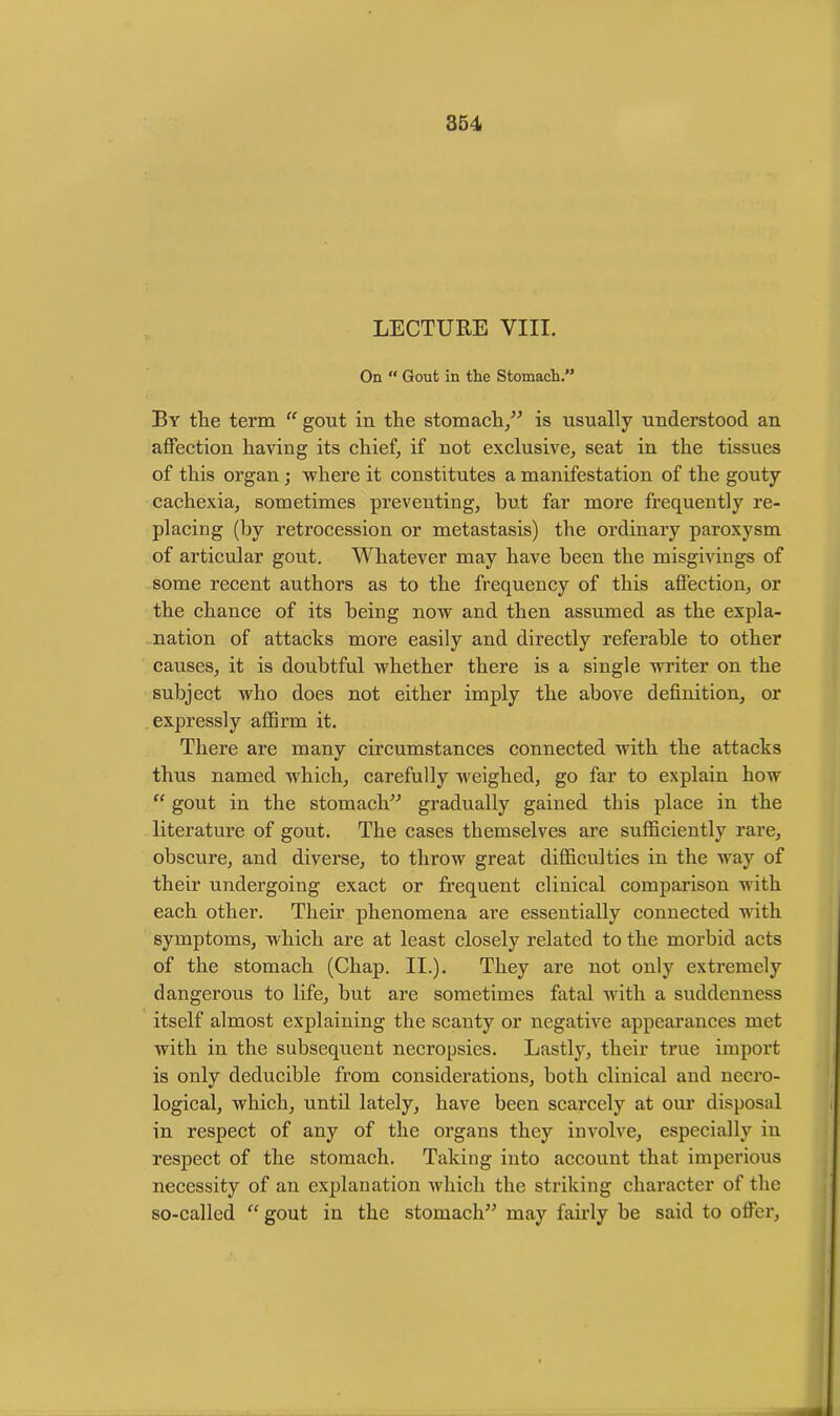 LECTURE VIII. On “ Gout in the Stomach.” By tlie term “ gout in the stomach,” is usually understood an affection having its chief, if not exclusive, seat in the tissues of this organ; where it constitutes a manifestation of the gouty cachexia, sometimes preventing, but far more frequently re- placing (by retrocession or metastasis) the ordinary paroxysm of articular gout. Whatever may have been the misgivings of some recent authors as to the frequency of this affection, or the chance of its being now and then assumed as the expla- nation of attacks more easily and directly referable to other causes, it is doubtful whether there is a single writer on the subject who does not either imply the above definition, or expressly affirm it. There are many circumstances connected with the attacks thus named which, carefully weighed, go far to explain how “ gout in the stomach” gradually gained this place in the literature of gout. The cases themselves are sufficiently rare, obscure, and diverse, to throw great difficulties in the way of their undergoing exact or frequent clinical comparison with each other. Their phenomena are essentially connected with symptoms, which are at least closely related to the morbid acts of the stomach (Chap. II.). They are not only extremely dangerous to life, but are sometimes fatal with a suddenness itself almost explaining the scanty or negative appearances met with in the subsequent necropsies. Lastly, their true import is only deducible from considerations, both clinical and necro- logical, which, until lately, have been scarcely at our disposal in respect of any of the organs they involve, especially in respect of the stomach. Taking into account that imperious necessity of an explanation which the striking character of the so-called “gout in the stomach” may fairly he said to offer,