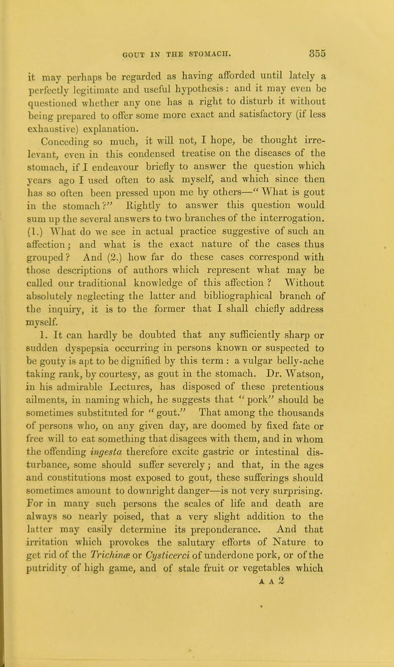 it may perhaps be regarded as having afforded until lately a perfectly legitimate and useful hypothesis: and it may even be questioned whether any one has a right to disturb it without being prepared to offer some more exact and satisfactory (if less exhaustive) explanation. Conceding so much, it will not, I hope, be thought irre- levant, even in this condensed treatise on the diseases of the stomach, if I endeavour briefly to answer the question which years ago I used often to ask myself, and which since then has so often been pressed upon me by others—“ What is gout in the stomach?” Rightly to answer this question would sum up the several answers to two branches of the interrogation. (1.) What do we see in actual practice suggestive of such an affection; and what is the exact nature of the cases thus grouped ? And (2.) how far do these cases correspond with those descriptions of authors which represent what may be called our traditional knowledge of this affection ? Without absolutely neglecting the latter and bibliographical branch of the inquiry, it is to the former that I shall chiefly address myself. 1. It can hardly be doubted that any sufficiently sharp or sudden dyspepsia occurring in persons known or suspected to be gouty is apt to be dignified by this term : a vulgar belly-ache taking rank, by courtesy, as gout in the stomach. Dr. Watson, in his admirable Lectures, has disposed of these pretentious ailments, in naming which, he suggests that “ pork” should be sometimes substituted for “ gout.” That among the thousands of persons who, on any given day, are doomed by fixed fate or free will to eat something that disagees with them, and in whom the offending ingesta therefore excite gastric or intestinal dis- turbance, some should suffer severely; and that, in the ages and constitutions most exposed to gout, these sufferings should sometimes amount to downright danger—is not very surprising. For in many such persons the scales of life and death are always so nearly poised, that a very slight addition to the latter may easily determine its preponderance. And that irritation which provokes the salutary efforts of Nature to get rid of the Trichinae or Cysticerci of underdone pork, or of the putridity of high game, and of stale fruit or vegetables which a a 2