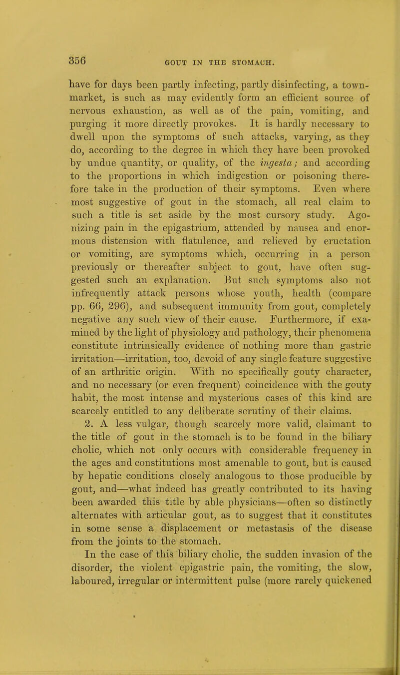 have for days been partly infecting, partly disinfecting, a toAvn- naarket, is such as may evidently form an efficient source of nervous exhaustion, as well as of the pain, Amounting, and purging it more directly provokes. It is hardly necessary to dAvell upon the symptoms of such attacks, varying, as they do, according to the degree in which they have been provoked by undue quantity, or quality, of the ingesta; and according to the proportions in which indigestion or poisoning there- fore take in the production of their symptoms. Even where most suggestive of gout in the stomach, all real claim to such a title is set aside by the most cursory study. Ago- nizing pain in the epigastrium, attended by nausea and enor- mous distension with flatulence, and relieved by eructation or vomiting, are symptoms which, occurring in a person previously or thereafter subject to gout, have often sug- gested such an explanation. But such symptoms also not infrequently attack persons whose youth, health (compare pp. 66, 296), and subsequent immunity from gout, completely negative any such view of their cause. Furthermore, if exa- mined by the light of physiology and pathology, their phenomena constitute intrinsically evidence of nothing more than gastric irritation—irritation, too, devoid of any single feature suggestive of an arthritic origin. With no specifically gouty character, and no necessary (or even frequent) coincidence with the gouty habit, the most intense and mysterious cases of this kind are scarcely entitled to any deliberate scrutiny of their claims. 2. A less vulgar, though scarcely more valid, claimant to the title of gout in the stomach is to be found in the biliary cholic, which not only occurs Avith considerable frequency in the ages and constitutions most amenable to gout, but is caused by hepatic conditions closely analogous to those producible by gout, and—Avliat. indeed bas greatly contributed to its having been awarded this title by able physicians—often so distinctly alternates with articular gout, as to suggest that it constitutes in some sense a displacement or metastasis of the disease from the joints to the stomach. In the case of this biliary cholic, the sudden invasion of the disorder, the violent epigastric pain, the vomiting, the slow, laboured, irregular or intermittent pulse (more rarely quickened