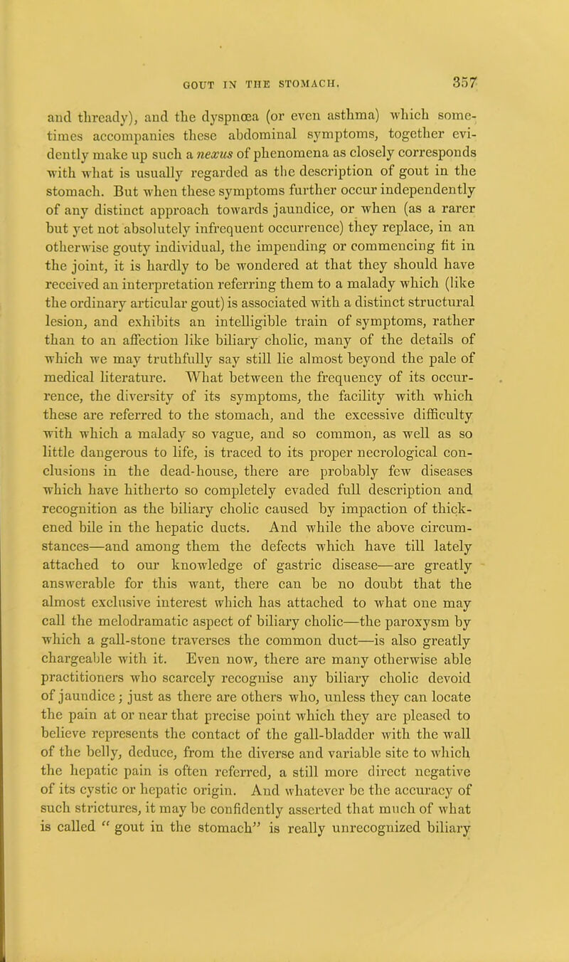 and thready), and the dyspnoea (or even asthma) which some- times accompanies these abdominal symptoms, together evi- dently make up such a nexus of phenomena as closely corresponds with what is usually regarded as the description of gout in the stomach. But when these symptoms further occur independently of any distinct approach towards jaundice, or when (as a rarer but yet not absolutely infrequent occurrence) they replace, in an otherwise gouty individual, the impending or commencing tit in the joint, it is hardly to be wondered at that they should have received an interpretation referring them to a malady which (like the ordinary articular gout) is associated with a distinct structural lesion, and exhibits an intelligible train of symptoms, rather than to an affection like biliary cholic, many of the details of which we may truthfully say still lie almost beyond the pale of medical literature. What between the frequency of its occur- rence, the diversity of its symptoms, the facility with which these are referred to the stomach, and the excessive difficulty with which a malady so vague, and so common, as well as so little dangerous to life, is traced to its proper necrological con- clusions in the dead-house, there are probably few diseases which have hitherto so completely evaded full description and recognition as the biliary cholic caused by impaction of thick- ened bile in the hepatic ducts. And while the above circum- stances—and among them the defects which have till lately attached to our knowledge of gastric disease—are greatly answerable for this want, there can be no doubt that the almost exclusive interest which has attached to what one may call the melodramatic aspect of biliary cholic—the paroxysm by which a gall-stone traverses the common duct—is also greatly chargeable with it. Even now, there are many otherwise able practitioners who scarcely recognise any biliary cholic devoid of jaundice; just as there are others who, unless they can locate the pain at or near that precise point which they are pleased to believe represents the contact of the gall-bladder with the wall of the belly, deduce, from the diverse and variable site to which the hepatic pain is often referred, a still more direct negative of its cystic or hepatic origin. And whatever be the accuracy of such strictures, it may be confidently asserted that much of what is called “ gout in the stomach” is really unrecognized biliary