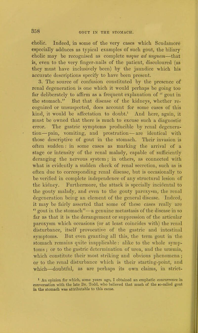 cholic. Indeed, in some of the very cases which Scudamore especially adduces as typical examples of such gout, the biliary cholic may he recognised as complete usque ad unguem—that is, even to the very finger-nails of the patient, discoloured (as they must have inclusively been) by the jaundice which his accurate descriptions specify to have been present. 3. The source of confusion constituted by the presence of renal degeneration is one which it would perhaps he going too far deliberately to affirm as a frequent explanation of “ gout in the stomach.” But that disease of the kidneys, whether re- cognized or unsuspected, does account for some cases of this kind, it would he affectation to doubt.1 And here, again, it must be owned that there is much to excuse such a diagnostic error. The gastric symptoms producible by renal degenera- tion—pain, vomiting, and prostration—are identical with those descriptive of gout in the stomach. Their invasion is often sudden: in some cases as marking the arrival of a stage or intensity of the renal malady, capable of sufficiently deranging the nervous system; in others, as connected with what is evidently a sudden check of renal secretion, such as is often due to corresponding renal disease, but is occasionally to be verified in complete independence of any structural lesion of the kidney. Furthermore, the attack is specially incidental to the gouty malady, and even to the gouty paroxysm, the renal degeneration being an element of the general disease. Indeed, it may be fairly asserted that some of these cases really are “ gout in the stomach”—a genuine metastasis of the disease in so far as that it is the derangement or suppression of the articular paroxysm which occasions (or at least coincides with) the renal disturbance, itself provocative of the gastric and intestinal symptoms. But even granting all this, the term gout in the stomach remains quite inapplicable : alike to the whole symp- toms ; or to the gastric determination of urea, and the uraemia, which constitute their most striking and obvious phenomena; or to the renal disturbance which is their starting-point, and which—doubtful, as are perhaps its own claims, in strict- 1 An opinion for which, some years ago, I obtained an emphatic concurrence in conversation with the late Dr. Todd, who believed that much of the so-called gout in the stomach was attributable to this cause.