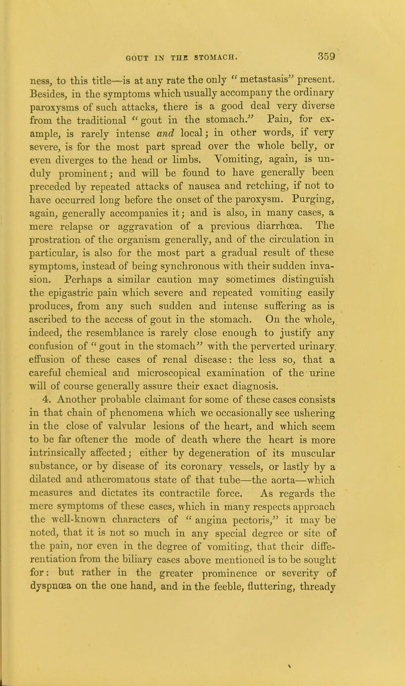 ness, to this title—is at any rate the only “ metastasis” present. Besides, in the symptoms which usually accompany the ordinary paroxysms of such attacks, there is a good deal very diverse from the traditional “ gout in the stomach.” Pain, for ex- ample, is rarely intense and local; in other words, if very severe, is for the most part spread over the whole belly, or even diverges to the head or limbs. Vomiting, again, is un- duly prominent; and will be found to have generally been preceded by repeated attacks of nausea and retching, if not to have occurred long before the onset of the paroxysm. Purging, again, generally accompanies it; and is also, in many cases, a mere relapse or aggravation of a previous diarrhoea. The prostration of the organism generally, and of the circulation in particular, is also for the most part a gradual result of these symptoms, instead of being synchronous with their sudden inva- sion. Perhaps a similar caution may sometimes distinguish the epigastric pain which severe and repeated vomiting easily produces, from any such sudden and intense suffering as is ascribed to the access of gout in the stomach. On the whole, indeed, the resemblance is rarely close enough to justify any confusion of “ gout in the stomach” with the perverted urinary, effusion of these cases of renal disease: the less so, that a careful chemical and microscopical examination of the urine will of course generally assure their exact diagnosis. 4. Another probable claimant for some of these cases consists in that chain of phenomena which we occasionally see ushering in the close of valvular lesions of the heart, and which seem to be far oftener the mode of death where the heart is more intrinsically affected; either by degeneration of its muscular substance, or by disease of its coronary vessels, or lastly by a dilated and atheromatous state of that tube—the aorta—which measures and dictates its contractile force. As regards the mere symptoms of these cases, which in many respects approach the well-known characters of “ angina pectoris,” it may be noted, that it is not so much in any special degree or site of the pain, nor even in the degree of vomiting, that their diffe- rentiation from the biliary cases above mentioned is to be sought for: but rather in the greater prominence or severity of dyspnoea on the one hand, and in the feeble, fluttering, thready