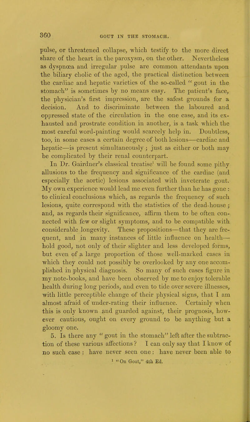 pulse, or threatened collapse, which testify to the more direct share of the heart in the paroxysm, on the other. Nevertheless as dyspnoea and irregular pulse are common attendants upon the biliary cholic of the aged, the practical distinction between the cardiac and hepatic varieties of the so-called “ gout in the stomach” is sometimes by no means easy. The patient’s face, the physician’s first impression, are the safest grounds for a decision. And to discriminate between the laboured and oppressed state of the circulation in the one case, and its ex- hausted and prostrate condition in another, is a task which the most careful word-painting would scarcely help in. Doubtless, too, in some cases a certain degree of both lesions—cardiac and hepatic—is present simultaneously ; just as either or both may be complicated by their renal counterpart. In Dr. Gairdner’s classical treatise1 will be found some pithy allusions to the frequency and significance of the cardiac (and especially the aortic) lesions associated with inveterate gout. My own experience would lead me even further than he has gone : to clinical conclusions which, as regards the frequency of such lesions, quite correspond with the statistics of the dead-house ; and, as regards their significance, affirm them to be often con- nected with few or slight symptoms, and to be compatible with considerable longevity. These propositions—that they are fre- quent, and in many instances of little influence on health— hold good, not only of their slighter and less developed forms, but even of a large proportion of those well-marked cases in which they could not possibly be overlooked by any one accom- plished in physical diagnosis. So many of such cases figure in my note-books, and have been observed by me to enjoy tolerable health during long periods, and even to tide over severe illnesses, with little pei-ceptible change of their physical signs, that I am almost afraid of under-rating their influence. Certainly when this is only known and guarded against, their prognosis, how- ever cautious, ought on every ground to be anything but a gloomy one. 5. Is there any “ gout in the stomach” left after the subtrac- tion of these various affections ? I can only say that I know of no such case : have never seen one: have never been able to 1 “ On Gout,” 4th Ed.