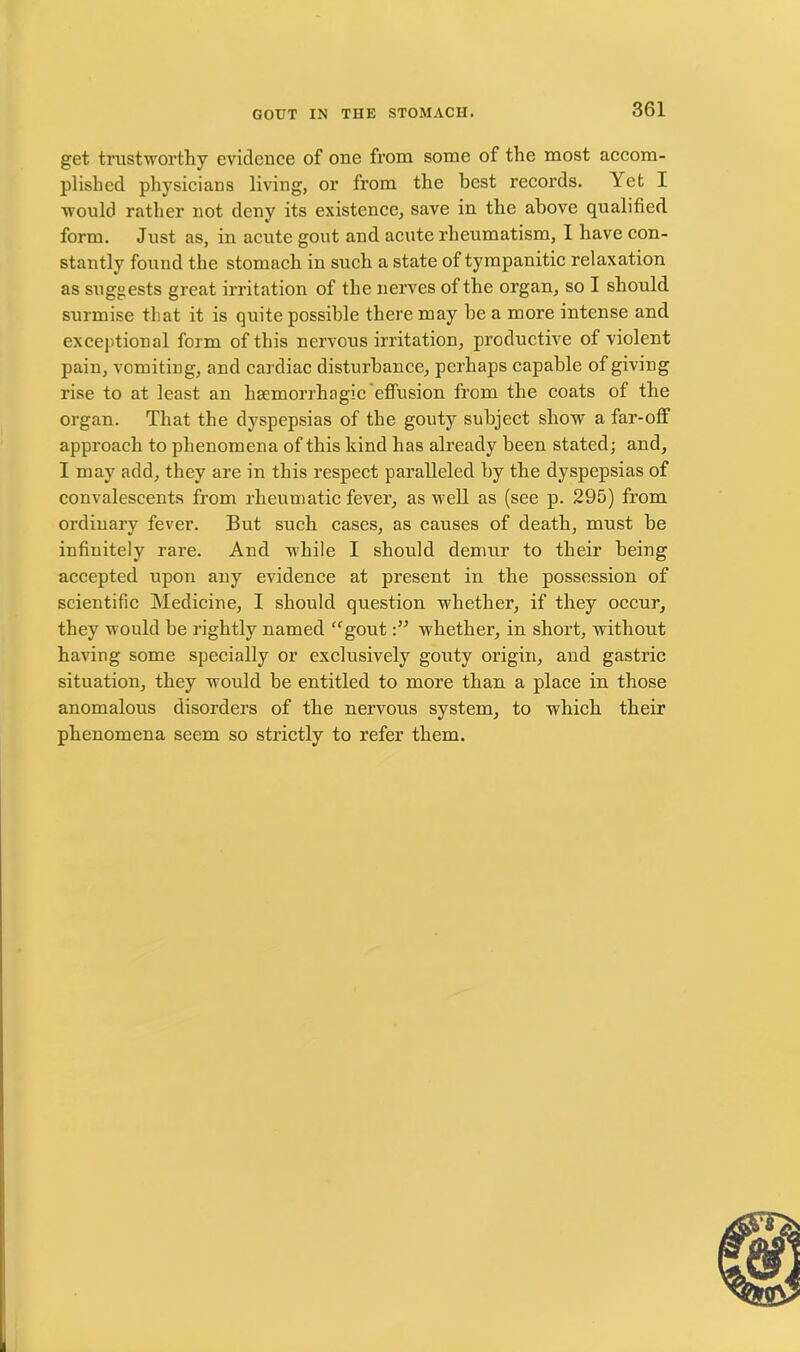 get trustworthy evidence of one from some of the most accom- plished physicians living, or from the best records. Yet I would rather not deny its existence, save in the above qualified form. Just as, in acute gout and acute rheumatism, I have con- stantly found the stomach in such a state of tympanitic relaxation as suggests great irritation of the nerves of the organ, so I should surmise that it is quite possible there may he a more intense and exceptional form of this nervous irritation, productive of violent pain, vomiting, and cardiac disturbance, perhaps capable of giving rise to at least an haemorrhagic effusion from the coats of the organ. That the dyspepsias of the gouty subject show a far-off approach to phenomena of this hind has already been stated; and, I may add, they are in this respect paralleled by the dyspepsias of convalescents from rheumatic fever, as well as (see p. 295) from ordinary fever. But such cases, as causes of death, must be infinitely rare. And while I should demur to their being accepted upon any evidence at present in the possession of scientific Medicine, I should question whether, if they occur, they would be rightly named “goutwhether, in short, without having some specially or exclusively gouty origin, and gastric situation, they would be entitled to more than a place in those anomalous disorders of the nervous system, to which their phenomena seem so strictly to refer them.