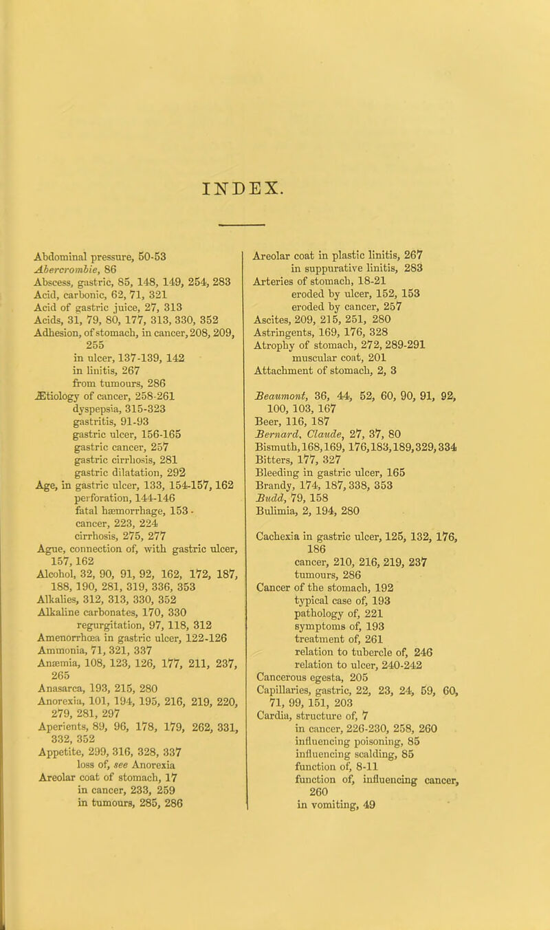 INDEX. Abdominal pressure, 50-53 Abercrombie, 86 Abscess, gastric, 85, 148, 149, 254, 283 Acid, carbonic, 62, 71, 321 Acid of gastric juice, 27, 313 Acids, 31, 79, SO, 177, 313, 330, 352 Adhesion, of stomach, in cancer, 208, 209, 255 in ulcer, 137-139, 142 in linitis, 267 from tumours, 286 JStiology of cancer, 258-261 dyspepsia, 315-323 gastritis, 91-93 gastric ulcer, 156-165 gastric cancer, 257 gastric cirrhosis, 281 gastric dilatation, 292 Age, in gastric ulcer, 133, 154-157, 162 perforation, 144-146 fatal hsemorrhage, 153 - cancer, 223, 224 cirrhosis, 275, 277 Ague, connection of, with gastric ulcer, 157,162 Alcohol, 32, 90, 91, 92, 162, 172, 187, 188, 190, 281, 319, 336, 353 Alkalies, 312, 313, 330, 352 Alkaline carbonates, 170, 330 regurgitation, 97, 118, 312 Amenorrhcea in gastric ulcer, 122-126 Ammonia, 71, 321, 337 Ansmia, 108, 123, 126, 177, 211, 237, 265 Anasarca, 193, 215, 280 Anorexia, 101, 194, 195, 216, 219, 220, 279, 281, 297 Aperients, 89, 96, 178, 179, 262, 331, 332, 352 Appetite, 299, 316, 328, 337 loss of, see Anorexia Areolar coat of stomach, 17 in cancer, 233, 259 in tumours, 285, 286 Areolar coat in plastic linitis, 267 in suppurative linitis, 283 Arteries of stomach, 18-21 eroded by ulcer, 152, 153 eroded by cancer, 257 Ascites, 209, 215, 251, 280 Astringents, 169, 176, 328 Atrophy of stomach, 272, 289-291 muscular coat, 201 Attachment of stomach, 2, 3 Beaumont, 36, 44, 52, 60, 90, 91, 92, 100, 103, 167 Beer, 116, 187 Bernard, Claude, 27, 37, 80 Bismuth, 168,169,176,183,189,329,334 Bitters, 177, 327 Bleeding in gastric ulcer, 165 Brandy, 174, 187,338, 353 Budd, 79, 158 Bulimia, 2, 194, 280 Cachexia in gastric ulcer, 125, 132, 176, 186 cancer, 210, 216, 219, 237 tumours, 286 Cancer of the stomach, 192 typical case of, 193 pathology of, 221 symptoms of, 193 treatment of, 261 relation to tubercle of, 246 relation to ulcer, 240-242 Cancerous egesta, 205 Capillaries, gastric, 22, 23, 24, 59, 60, 71, 99, 151, 203 Cardia, structure of, 7 in cancer, 226-230, 258, 260 influencing poisoning, 85 influencing scalding, 85 function of, 8-11 function of, influencing cancer, 260 in vomiting, 49