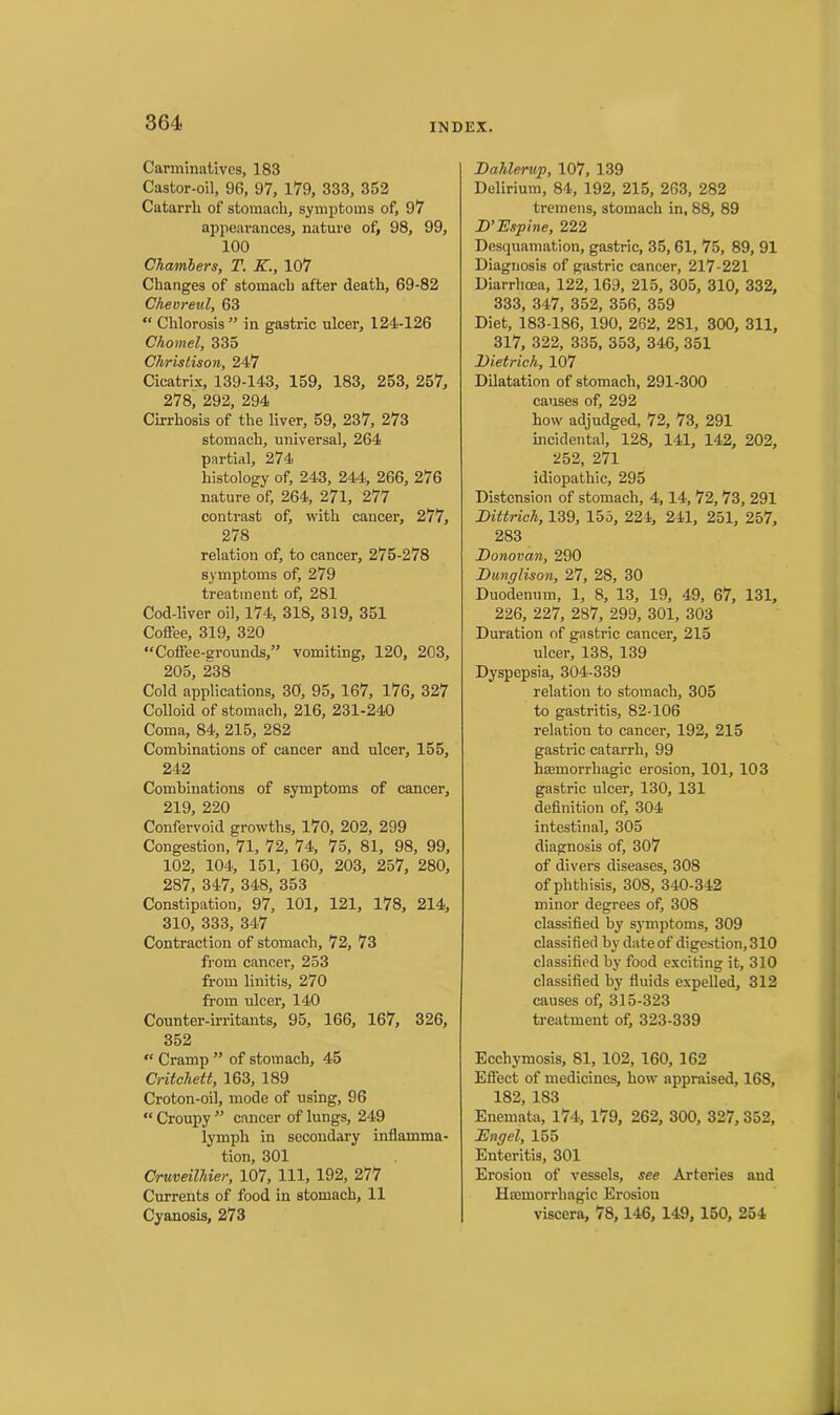 Carminatives, 183 Castor-oil, 96, 97, 179, 333, 362 Catarrli of stomach, symptoms of, 97 appearances, nature of, 98, 99, 100 Chambers, T. K., 107 Changes of stomach after death, 69-82 Cheoreul, 63 “ Chlorosis ” in gastric ulcer, 124-126 Chomel, 335 Christison, 247 Cicatrix, 139-143, 159, 183, 253, 257, 278, 292, 294 Cirrhosis of the liver, 59, 237, 273 stomach, universal, 264 partial, 274 histology of, 243, 244, 266, 276 nature of, 264, 271, 277 contrast of, with cancer, 277, 278 relation of, to cancer, 275-278 symptoms of, 279 treatment of, 281 Cod-liver oil, 174, 318, 319, 351 Coffee, 319, 320 “Coffee-srounds,” vomiting, 120, 203, 205, 238 Cold applications, 30, 95, 167, 176, 327 Colloid of stomach, 216, 231-240 Coma, 84, 215, 282 Combinations of cancer and ulcer, 155, 242 Combinations of symptoms of cancer, 219, 220 Confervoid growths, 170, 202, 299 Congestion, 71, 72, 74, 75, 81, 98, 99, 102, 104, 151, 160, 203, 257, 280, 287, 347, 348, 353 Constipation, 97, 101, 121, 178, 214, 310, 333, 347 Contraction of stomach, 72, 73 from cancer, 253 from linitis, 270 from ulcer, 140 Counter-irritants, 95, 166, 167, 326, 352 “ Cramp ” of stomach, 45 Critchett, 163, 189 Croton-oil, mode of using, 96 “ Croupy ” cancer of lungs, 249 lymph in secondary inflamma- tion, 301 Cruveilliier, 107, 111, 192, 277 Currents of food in stomach, 11 Cyanosis, 273 Dahlerup, 107, 139 Delirium, 84, 192, 215, 263, 282 tremens, stomach in, 88, 89 D’Dspine, 222 Desquamation, gastric, 35, 61, 75, 89, 91 Diagnosis of gastric cancer, 217-221 Diarrhoea, 122,169, 215, 305, 310, 332, 333, 347, 352, 356, 359 Diet, 183-186, 190, 262, 281, 300, 311, 317, 322, 335, 353, 346, 351 Dietrich, 107 Dilatation of stomach, 291-300 causes of, 292 how adjudged, 72, 73, 291 incidental, 128, 141, 142, 202, 252, 271 idiopathic, 295 Distension of stomach, 4,14, 72, 73, 291 Dittrich, 139, 155, 224, 241, 251, 257, 283 Donovan, 290 Dunglison, 27, 28, 30 Duodenum, 1, 8, 13, 19, 49, 67, 131, 226, 227, 287, 299, 301, 303 Duration of gastric cancer, 215 ulcer, 138, 139 Dyspepsia, 304-339 relation to stomach, 305 to gastritis, 82-106 relation to cancer, 192, 215 gastric catarrh, 99 haemorrhagic erosion, 101, 103 gastric ulcer, 130, 131 definition of, 304 intestinal, 305 diagnosis of, 307 of divers diseases, 308 of phthisis, 308, 340-342 minor degrees of, 308 classified by symptoms, 309 classified by date of digestion, 310 classified by food exciting it, 310 classified by fluids expelled, 312 causes of, 315-323 treatment of, 323-339 Ecchymosis, 81, 102, 160, 162 Effect of medicines, how appraised, 168, 182, 1S3 Enemata, 174, 179, 262, 300, 327,352, JEngel, 155 Enteritis, 301 Erosion of vessels, see Arteries and Haemorrhagic Erosion viscera, 78,146, 149, 150, 254