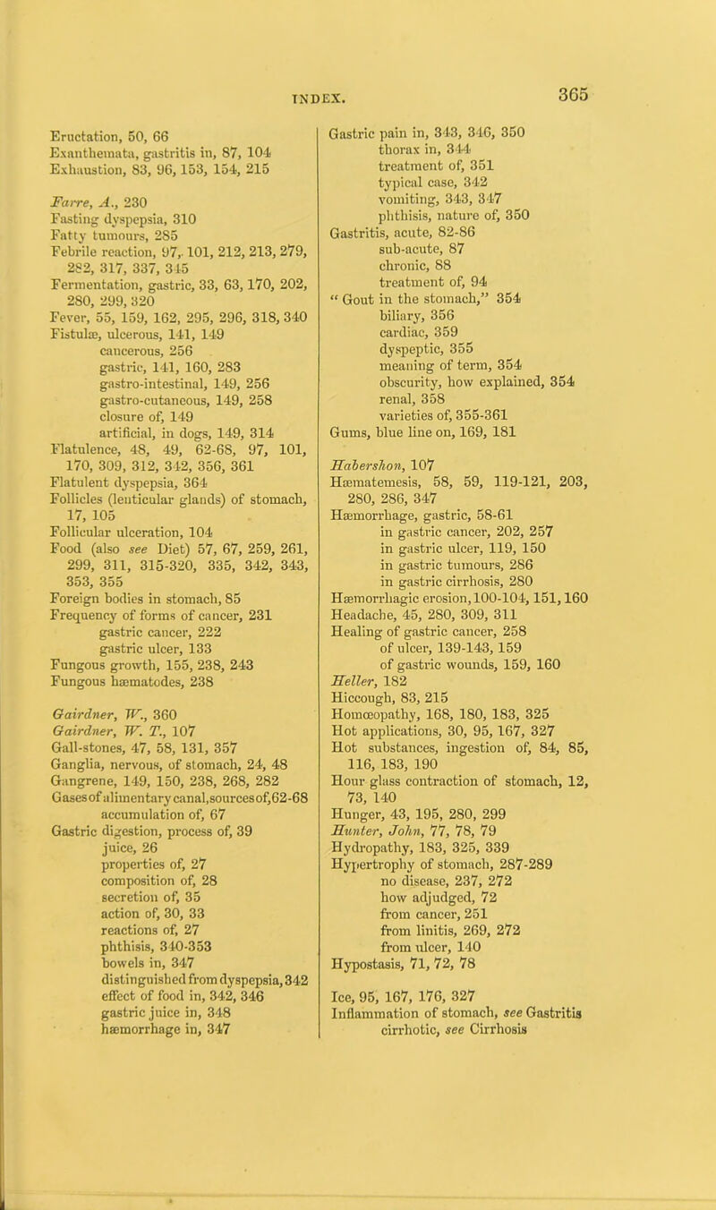 Eructation, 50, 66 Exanthemata, gastritis in, 87, 104 Exhaustion, 83, t)6, 153, 154, 215 Farre, A., 230 Fasting dyspepsia, 310 Fatty tumours, 285 Febrile reaction, 97,-101, 212, 213, 279, 282, 317, 337, 345 Fermentation, gastric, 33, 63,170, 202, 280, 299, 320 Fever, 55, 159, 162, 295, 296, 318, 340 Fistula), ulcerous, 141, 149 cancerous, 256 gastric, 141, 160, 283 gastro-intestinal, 149, 256 gastro-cutaneous, 149, 258 closure of, 149 artificial, in dogs, 149, 314 Flatulence, 48, 49, 62-6S, 97, 101, 170, 309, 312, 342, 356, 361 Flatulent dyspepsia, 364 Follicles (lenticular glands) of stomach, 17, 105 Follicular ulceration, 104 Food (also see Diet) 57, 67, 259, 261, 299, 311, 315-320, 335, 342, 343, 353, 355 Foreign bodies in stomach, 85 Frequency of forms of cancer, 231 gastric cancer, 222 gastric ulcer, 133 Fungous growth, 155, 238, 243 Fungous haematodes, 238 Gairdner, W., 360 Gairdner, W. T., 107 Gall-stones, 47, 58, 131, 357 Ganglia, nervous, of stomach, 24, 48 Gangrene, 149, 150, 238, 268, 282 Gases of alimentary canal,sourcesof,62-68 accumulation of, 67 Gastric digestion, process of, 39 juice, 26 properties of, 27 composition of, 28 secretion of, 35 action of, 30, 33 reactions of, 27 phthisis, 340-353 bowels in, 347 distinguished from dyspepsia, 342 effect of food in, 342, 346 gastric juice in, 348 haemorrhage in, 347 Gastric pain in, 343, 346, 350 thorax in, 344 treatment of, 351 typical case, 342 vomiting, 343, 347 phthisis, nature of, 350 Gastritis, acute, 82-86 sub-acute, 87 chronic, 88 treatment of, 94 “ Gout in the stomach,” 354 biliary, 356 cardiac, 359 dyspeptic, 355 meaning of term, 354 obscurity, how explained, 354 renal, 358 varieties of, 355-361 Gums, blue line on, 169, 181 Habershon, 107 Hsematemesis, 58, 59, 119-121, 203, 280, 286, 347 Haemorrhage, gastric, 58-61 in gastric cancer, 202, 257 in gastric ulcer, 119, 150 in gastric tumours, 286 in gastric cirrhosis, 280 Haemorrhagic erosion, 100-104,151,160 Headache, 45, 280, 309, 311 Healing of gastric cancer, 258 of ulcer, 139-143, 159 of gastric wounds, 159, 160 Seller, 182 Hiccough, 83, 215 Homoeopathy, 168, 180, 183, 325 Hot applications, 30, 95,167, 327 Hot substances, ingestion of, 84, 85, 116, 183, 190 Hour glass contraction of stomach, 12, 73, 140 Hunger, 43, 195, 280, 299 Hunter, John, 77, 78, 79 Hydropathy, 183, 325, 339 Hypertrophy of stomach, 287-289 no disease, 237, 272 how adjudged, 72 from cancer, 251 from linitis, 269, 272 from ulcer, 140 Hypostasis, 71, 72, 78 Ice, 95, 167, 176, 327 Inflammation of stomach, see Gastritis cirrhotic, see Cirrhosis