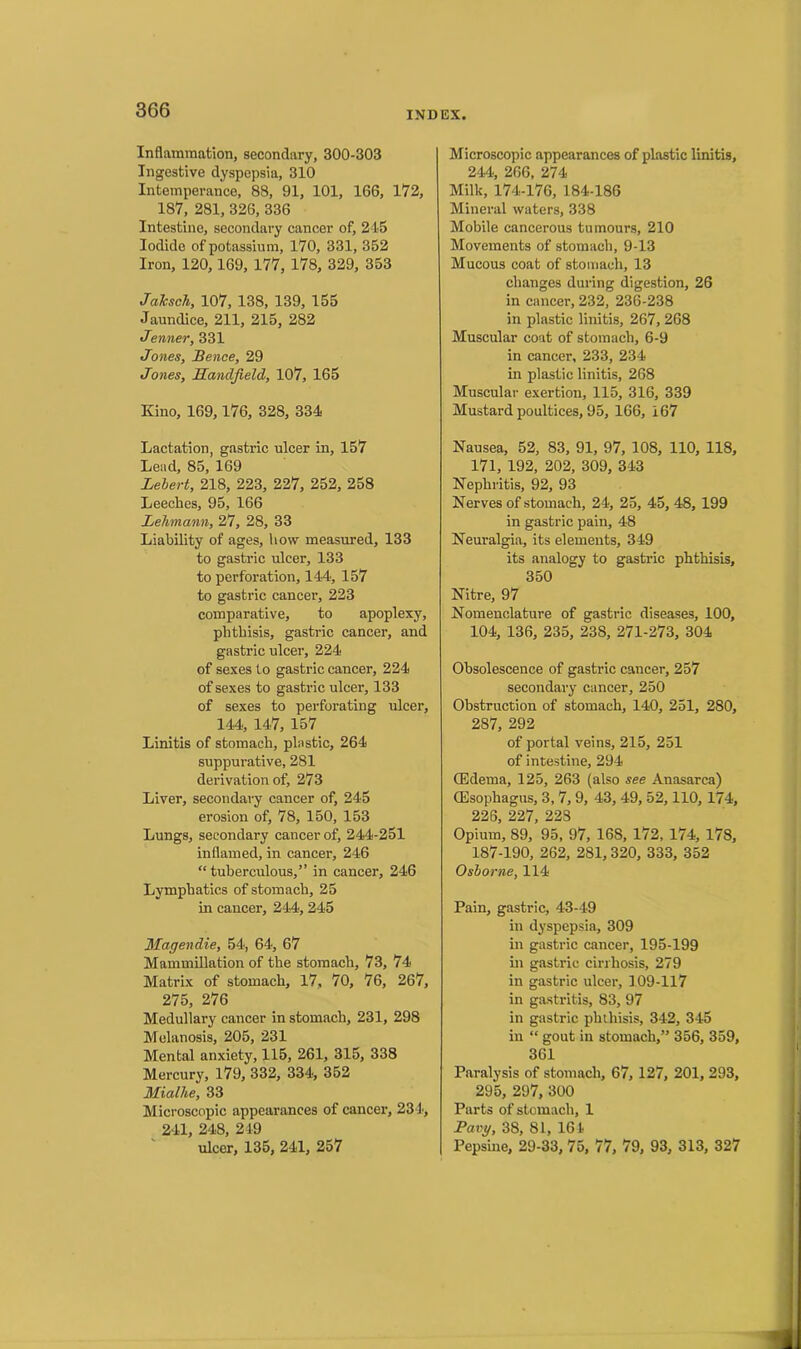 Inflammation, secondary, 300-303 Ingestive dyspepsia, 310 Intemperance, 88, 91, 101, 166, 172, 187, 281, 326, 336 Intestine, secondary cancer of, 245 Iodide of potassium, 170, 331, 352 Iron, 120,169, 177, 178, 329, 353 Jaksch, 107, 138, 139, 155 Jaundice, 211, 215, 282 Jenner, 331 Jones, Bence, 29 Jones, Handjield, 107, 165 Kino, 169,176, 328, 334 Lactation, gastric ulcer in, 157 Lead, 85, 169 Lebert, 218, 223, 227, 252, 258 Leeches, 95, 166 Lehmann, 27, 28, 33 Liability of ages, how measured, 133 to gastric ulcer, 133 to perforation, 144, 157 to gastric cancer, 223 comparative, to apoplexy, phthisis, gastric cancer, and gastric ulcer, 224 of sexes to gastric cancer, 224 of sexes to gastric ulcer, 133 of sexes to perforating ulcer, 144, 147, 157 Linitis of stomach, plastic, 264 suppurative, 281 derivation of, 273 Liver, secondary cancer of, 245 erosion of, 78, 150, 153 Lungs, secondary cancer of, 244-251 inflamed, in cancer, 246 “ tuberculous,” in cancer, 246 Lymphatics of stomach, 25 in cancer, 244, 245 Magendie, 54, 64, 67 Mammillation of the stomach, 73, 74 Matrix of stomach, 17, 70, 76, 267, 275, 276 Medullary cancer in stomach, 231, 298 Melanosis, 205, 231 Mental anxiety, 115, 261, 315, 338 Mercury, 179, 332, 334, 352 Mialhe, 33 Microscopic appearances of cancer, 234, 241, 248, 249 ulcer, 135, 241, 257 Microscopic appearances of plastic linitis, 244, 266, 274 Milk, 174-176, 184-186 Mineral waters, 338 Mobile cancerous tumours, 210 Movements of stomach, 9-13 Mucous coat of stomach, 13 changes during digestion, 26 in cancer, 232, 236-238 in plastic linitis, 267, 268 Muscular coat of stomach, 6-9 in cancer, 233, 234 in plastic linitis, 268 Muscular exertion, 115, 316, 339 Mustard poultices, 95, 166, 167 Nausea, 52, 83, 91, 97, 108, 110, 118, 171, 192, 202, 309, 343 Nephritis, 92, 93 Nerves of stomach, 24, 25, 45, 48, 199 in gastric pain, 48 Neuralgia, its elements, 349 its analogy to gastric phthisis, 350 Nitre, 97 Nomenclature of gastric diseases, 100, 104, 136, 235, 238, 271-273, 304 Obsolescence of gastric cancer, 257 secondary cancer, 250 Obstruction of stomach, 140, 251, 280, 287, 292 of portal veins, 215, 251 of intestine, 294 (Edema, 125, 263 (also see Anasarca) (Esophagus, 3, 7, 9, 43, 49, 52,110, 174, 226, 227, 228 Opium, 89, 95, 97, 16S, 172, 174, 178, 187-190, 262, 281,320, 333, 352 Osborne, 114 Pain, gastric, 43-49 in dyspepsia, 309 in gastric cancer, 195-199 in gastric cirrhosis, 279 in gastric ulcer, 109-117 in gastritis, 83, 97 in gastric phthisis, 342, 345 in “ gout in stomach,” 356, 359, 361 Paralysis of stomach, 67, 127, 201, 293, 295, 297, 300 Parts of stomach, 1 Pavy, 38, 81, 161 Pepsine, 29-33, 75, 77, 79, 93, 313, 327