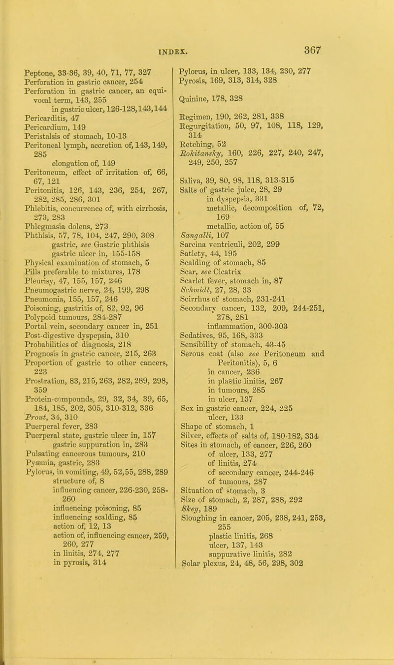 Peptone, 33-36, 39, 40, 71, 77, 327 Perforation in gastric cancer, 254 Perforation in gastric cancer, an equi- vocal term, 143, 255 in gastric ulcer, 126-128,143,144 Pericarditis, 47 Pericardium, 149 Peristalsis of stomach, 10-13 Peritoneal lymph, accretion of, 143,149, 285 elongation of, 149 Peritoneum, effect of irritation of, 66, 67, 121 Peritonitis, 126, 143, 236, 254, 267, 282, 285, 286, 301 Phlebitis, concurrence of, with cirrhosis, 273, 2S3 Phlegmasia dolens, 273 Phthisis, 57, 78, 104, 247, 290, 308 gastric, see Gastric phthisis gastric ulcer in, 155-158 Physical examination of stomach, 5 Pills preferable to mixtures, 178 Pleurisy, 47, 155, 157, 246 Pneumogastric nerve, 24, 199, 298 Pneumonia, 155, 157, 246 Poisoning, gastritis of, 82, 92, 96 Polypoid tumours, 284-287 Portal vein, secondary cancer in, 251 Post-digestive dyspepsia, 310 Probabilities of diagnosis, 218 Prognosis in gastric cancer, 215, 263 Proportion of gastric to other cancers, 223 Prostration, 83,215,263, 282,289, 298, 359 Protein-compounds, 29, 32, 34, 39, 65, 184, 185, 202, 305, 310-312, 336 Front, 34, 310 Puerperal fever, 283 Puerperal state, gastric ulcer in, 157 gastric suppuration in, 283 Pulsating cancerous tumours, 210 Pyeemia, gastric, 283 Pylorus, in vomiting, 49, 52,55, 288, 289 structure of, 8 influencing cancer, 226-230, 258- 260 influencing poisoning, 85 influencing scalding, 85 action of, 12, 13 action of, influencing cancer, 259, 260, 277 in linitis, 274, 277 in pyrosis, 314 Pylorus, in ulcer, 133, 134, 230, 277 Pyrosis, 169, 313, 314, 328 Quinine, 178, 328 Regimen, 190, 262, 281, 338 Regurgitation, 50, 97, 108, 118, 129, 314 Retching, 52 Rokitansky, 160, 226, 227, 240, 247, 249, 250, 257 Saliva, 39, 80, 98, 118, 313-315 Salts of gastric juice, 28, 29 in dyspepsia, 331 metallic, decomposition of, 72, 169 metallic, action of, 55 Sangalli, 107 Sarcina ventriculi, 202, 299 Satiety, 44, 195 Scalding of stomach, 85 Scar, see Cicatrix Scarlet fever, stomach in, 87 Schmidt, 27, 28, 33 Scirrhus of stomach, 231-241 Secondary cancer, 132, 209, 244-251, 278, 281 inflammation, 300-303 Sedatives, 95, 168, 333 Sensibility of stomach, 43-45 Serous coat (also see Peritoneum and Peritonitis), 5, 6 in cancer, 236 in plastic linitis, 267 in tumours, 285 in ulcer, 137 Sex in gastric cancer, 224, 225 ulcer, 133 Shape of stomach, 1 Silver, effects of salts of, 180-182, 334 Sites in stomach, of cancer, 226, 260 of ulcer, 133, 277 of linitis, 274 of secondary cancer, 244-246 of tumours, 287 Situation of stomach, 3 Size of stomach, 2, 287, 288, 292 Skey, 189 Sloughing in cancer, 205, 238, 241, 253, 255 plastic linitis, 268 ulcer, 137, 143 suppurative linitis, 282 Solar plexus, 24, 48, 56, 298, 302