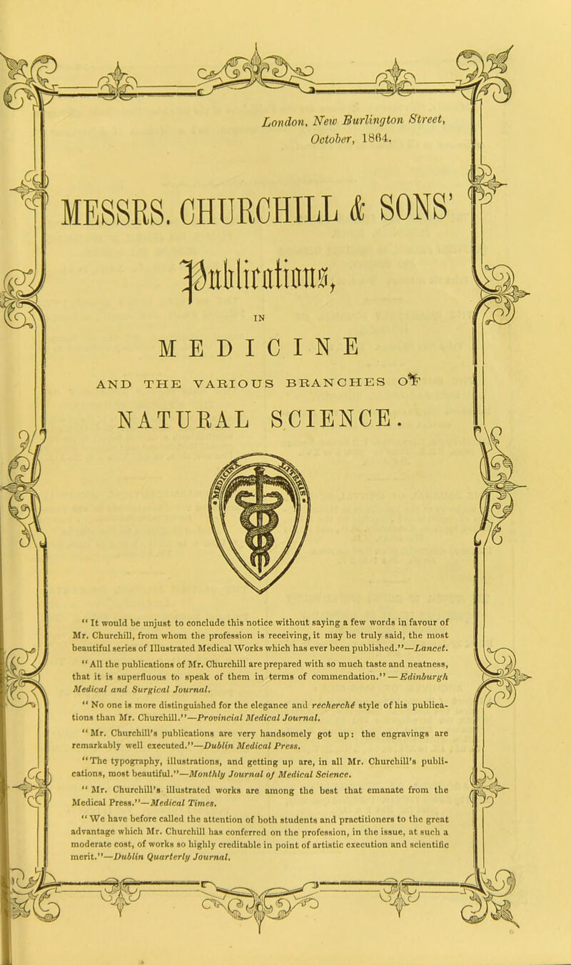 London, New Burlington Street, October, 1804. MESSRS. CHURCHILL & IN MEDICINE AND THE VARIOUS BRANCHES C NATURAL SCIENCE. “ It would be unjust to conclude this notice without saying a few words in favour of Mr. Churchill, from whom the profession is receiving, it may he truly said, the most beautiful series of Illustrated Medical Works which has ever been published.”—Lancet. “All the publications of Mr. Churchill are prepared with so much taste and neatness, that it is superfluous to speak of them in terms of commendation.” — Edinburgh Medical and Surgical Journal. “ No one is more distinguished for the elegance and recherche style of his publica- tions than Mr. Churchill.”—Provincial Medical Journal. “ Mr. Churchill’s publications are very handsomely got up: the engravings arc remarkably well executed.”—Dublin Medical Press. “The typography, illustrations, and getting up are, in all Mr. Churchill’s publi- cations, most beautiful.”—Monthly Journal oj Medical Science. “ Mr. Churchill’s illustrated works are among the best that emanate from the Medical Press .’’—Medical Times. “We have before called the attention of both students and practitioners to the great advantage which Mr. Churchill has conferred on the profession, in the issue, at such a moderate cost, of works so highly creditable in point of artistic execution and scientific merit.”—Dublin Quarterly Journal. SONS’