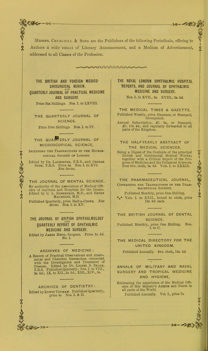 —©<- -jo-h Messrs. Churchill & Sons are the Publishers of the following Periodicals, offering to C Authors a wide extent of Literary Announcement, and a Medium of Advertisement, 0 addressed to all Classes of the Profession. vWVW1 AA/\/vnv~vy~v. THE BRITISH AND FOREIGN ME0IC0- CHIRURGICAL REVIEW, AND QUARTERLY JOURNAL OF PRACTICAL MEDICINE AND SURGERY. Price Six Shillings. Nos. I. to LXVIH. THE QUARTERLY JOURNAL OF SCIENCE. Price Five Shillings. Nos. I. to IY. THE QUAf^ERLY JOURNAL OF MICROSCOPICAL SCIENCE, Including the Transactions of the Micros- copical Society of London. Edited by Dr. Lankester, F.R.S., and George Busk, F.E.S. Price 4s. Nos. I. to XVI. New Series. THE JOURNAL OF MENTAL SCIENCE. By authority of the Association of Medical Offi- cers of Asylums and Hospitals for the Insane. Edited by C. L. Robertson, M.D., and Henry Maddsley, M.D. Published Quarterly, price Half-a-Crown. New Series. Nos. I. to XV. THE JOURNAL OF BRITISH OPHTHALMOLOGY AND QUARTERLY REPORT OF OPHTHALMIC MEDICINE AND SURGERY. Edited by Jabez Hogg, Surgeon. No. I. Price 2s. 6tf. ARCHIVES OF MEDICINE: A Record of Practical Observations and Anato- mical and Chemical Researches, connected with the Investigation and Treatment of Disease. Edited by Dr. Lionel S. Beale, F.R.S. Published Quarterly; Nos. I. to VIII., 3i. 6d.-, IX. to XII., 2s. Gd., XIII., XIV., 3s. ARCHIVES OF DENTISTRY: Edited by Edwin Truman. Published Quarterly, price 4s. Nos. I. <fc II. THE ROYAL LONDON OPHTHALMIC HOSPITAL 'REPORTS, AND JOURNAL OF OPHTHALMIC MEDICINE AND SURGERY. Nos. I. to XVII., 2s. XVIII., 2s. 6d. THE MEDICAL TIMES & GAZETTE. Published Weekly, price Sixpence, or Stamped, Sevenpence. Annual Subscription, £1. 6s., or Stamped, £1. 10s. id., and regularly forwarded to all parts of the Kingdom. THE HALF-YEARLY ABSTRACT OF THE MEDICAL SCIENCES. Being a Digest of the Contents of the principal British and Continental Medical Works; together with a Critical Report of the Pro- gress of Medicine and the Collateral Sciences. Post 8vo. cloth, 6s. 6d. Vols. I. to XXXIX. THE PHARMACEUTICAL JOURNAL, Containing the Transactions of the Phar- maceutical Society. Published Monthly, price One Shilling. *** Vols. I. to XXII., bound in cloth, price 12s. 6d. each. THE BRITISH JOURNAL OF DENTAL SCIENCE. Published Monthly, price One Shilling. Nos. I. to C. THE MEDICAL DIRECTORY FOR THE UNITED KINGDOM. Published Annually. 8vo. cloth, 10s. 6<f. ANNALS OF MILITARY AND NAVAL SURGERY AND TROPICAL MEDICINE AND HYGIENE, Embracing the experience of the Medical Offi- cers of Her Majesty’s Armies and Fleets in all parts of the World. Published Annually. Vol. I., price 7s. 3-0-