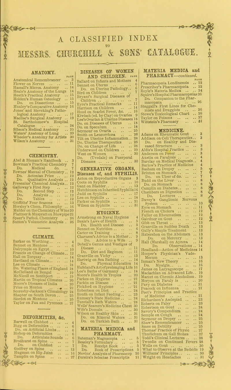 — A CLASSIFIED INDEX TO fflfMIHJL & $®NS’ CATAMCTI. ANATOMY. PACK Anatomical Remembrancer .. 3 Flower on Nerves 11 Hassall’s Micros. Anatomy .. 14 Heale’s Anatomy of the Lungs 14 Heath’s Practical Anatomy .. 15 Holden’s Human Osteology .. 15 Do. on Dissections .. ..15 Huxley’s Comparative Anatomy 1G Jones' and Sieveking’s Patho- logical Anatomy 17 Maclise’s Surgical Anatomy .. 19 St. Bartholomew’s Hospital Catalogue 24 Sibson’s Medical Anatomy .. 25 Waters’Anatomy of Lung .. 29 Wheeler’s Anatomy for Artists 30 Wilson's Anatomy 31 CHEMISTRY. Abel <fc Bloxam’s Handbook .. 3 Bowman's Practical Chemistry 7 Do. Medical do. ..7 Fownes'Manual of Chemistry.. 12 Do. Actonian Prize .. .. 12 Do. Qualitative Analysis .. 12 Fresenius’ Chemical Analysis.. 12 Galloway’s First Step .. .. 12 Do. Second Step .. .. 12 Do. Analysis 12 Do. Tables 12 Griffiths’Four Seasons .. .. 13 Horsley’s Chem. Philosophy .. 16 Mulder on theChemistryof Wine20 PlattnerSc Mnspralton Blowpipe22 Speer’s PathoL Chemistry .. 26 Sutton’s Volumetric Analysis . 26 CLIMATE. Barker on Worthing 4 Bennet on Mentone 6 Dalrymple on Egypt 10 Francis on Change of Climate.. 12 Hall on Torquay 14 Haviland on Climate 14 Lee on Climate 18 Do. Watering Places of England 18 McClelland on Bengal .. .. 19 McNicoll on Southport .. ..19 Martin on Tropical Climates .. 20 Moore’s Diseases of India .. 20 Price on Menton .. . . 22 Scoresby-Jackson's Climatology 24 Shapter on South Devon .. .. 25 Siordet on Mentone 25 Taylor on Pau and Pyrenees .. 27 DEFORMITIES, &c. Barwell on Clnbfoot 4 Bigg on Deformities 6 Do. on Artificial Limbs .. .. 6 Bishop on Deformities .. .. 6 Do. Articulate Sounds .. 6 Brodhurst on Spine 7 Do. on Clubfoot .. .. ^ Godfrey on Spine 13 Hugman on Hip Joint .. .. 16 Tamplin on Spine 27 DISEASES OF WOMEN AND CHILDREN. Ballard on Infants and Mothers 4 Bennet on Uterus 6 Do. on Uterine Pathology.. 6 Bird on Children 7 Bryant’s Surgical Diseases of Children t Eyre’s Practical Remarks .. 11 Harrison on Children .. .. 14 Hood on Scarlet Fever, &c. .. 16 Kiwisch (ed. by Clay) on Ovaries 9 Lee’s Ovarian & Uterine Diseases 18 Do. on Diseases of Uterus .. 18 Do. on Speculum 18 Seymour on Ovaria 25 Smith on Leucorrhosa .. .. 26 Tilt on Uterine Inflammation.. 28 Do. Uterine Therapeutics .. 28 Do. on Change of Life .. .. 28 Underwood on Children .. .. 29 West on Women 30 Do. (Uvedale) on Puerperal Diseases 30 GENERATIVE ORGANS, Diseases of, and SYPHILIS. Acton on Reproductive Organs 3 Coote on Syphilis 10 Gant on Bladder 13 Hutchinson on Inherited Syphilis 16 Judd on Syphilis 17 Lee on Syphilis 18 Parker on Syphilis 21 Wilson on Syphilis 31 HYGIENE. Armstrong on Naval Hygiene 4 Beale’s Laws of Health .. .. 5 Do. Health and Disease .. 5 Bennet on Nutrition 6 Carter on Training 8 Chavasse’sAdvicetoaMother.. 9 Do. Advice to a Wife .. 9 Dobell's Germs and Vestiges of Disease 11 Do. Diet and Regimen .. 11 Granville on Vichy 13 Ilartwig on Sea Bathing .. .. 14 Do. Physical Education 14 Hufeland’s Art of prolonging Life 16 Lee’s Baths of Germany .. .. 18 Moore’s Health in Tropics .. 20 Parkes on Hygiene 21 Parkin on Disease 21 Pickford on Hygiene .. ..21 Robertson on Diet 24 Routh on Infant Feeding.. .. 23 Rumsey’s State Medicine .. .. 24 Tunstall’s Bath Waters .. .. 28 Wells’ Seamen’s Medicine Chest 30 Wife’s Domain 30 Wilson on Healthy Skin .. ..31 Do. on Mineral Waters .. 31 Do. on Turkish Bath .. .. 31 MATERIA MEDICA and PHARMACY. Bateman’s Magnacopia .. .. 5 Beasley’s Formulary 5 Do. Receipt Book .. .. 5 Do. Book of Prescriptions 5 Nevins’Analysis of Pharmacop 20 Pereira’s Selectao Pnescriptis 21 MATERIA MEDICA and PHARMACY—continued. PAOR Pharmacopoeia Londinensis .. 22 Prescriber’s Pharmacopoeia .. 22 Royle’s Materia Medica .. .. 24 Squire’s Hospital Pharmacopeias 2G Do. Companion to the Phar- macopeia .. .. '.. ..26 Steggall’s First Lines for Che- mists and Druggists .. .. 26 Stowe’s Toxicological Chart .. 26 Taylor on Poisons 27 Wittstein’s Pharmacy .. ..31 MEDICINE. Adams on Rheumatic Gout .. 3 Addison on Cell Therapeutics.. 3 Do. on Healthy and Dis- eased Structure 3 Aldis’s Hospital Practice .. .. 3 Anderson on Fever 3 Austin on Paralysis .. . - .. 4 Barclay on Medical Diagnosis.. 4 Barlow’s Practice of Medicine 4 Basham on Dropsy 5 Brinton on Stomach 7 Do. on Ulcer of do 7 Budd on the Liver 8 Do. on Stomach 8 Camplin on Diabetes 8 Chambers on Digestion .. .. 8 Do. Lectures 8 Davey’s Ganglionic Nervous System 10 Eyre on Stomach 11 French on Cholera 12 Fuller on Rheumatism .. .. 12 Gairdner on Gout 12 Gibb on Throat 13 Granville on Sudden Death .. 13 Gully’s Simple Treatment .. 13 Habershon on the Abdomen .. 13 Do. on Mercury .. ..13 Hall (Marshall) on Apncea .. 14 Do. Observations .. 14 Headland—Action of Medicines 14 Hooper’s Physician's Vade- Mecum 13 Inman’s New Theory .. ..16 Do. Myalgia 16 James on Laryngoscope .. .. 17 Maclachlan on Advanced Life.. 19 Marcet on Chronic Alcoholism. 19 Meryon on Paraly is .. -.20 Pavy on Diabetes 21 Peacock on Influenza .. .. 21 Peet’s Principles and Practice of Medicine 21 Richardson’s Asclepiad .. ..23 Roberts on Palsy 23 Robertson on Gout 24 Savory’s Compendium .. .. 24 Semple on Cough 24 Seymour on Dropsy 25 Shaw’s Remembrancer .. .. 25 Smeo on Debility 25 Thomas’ Practice of Physic .. 27 Tliudichuni on Gall Stones .. 27 Todd’s Clinical Lectures .. .. 28 Tweedie on Continued Fevers 28 Wells on Gout 30 What to Observe at the Bedside 19 Williams’ Principles 30 Wright on Headaches .. ..31