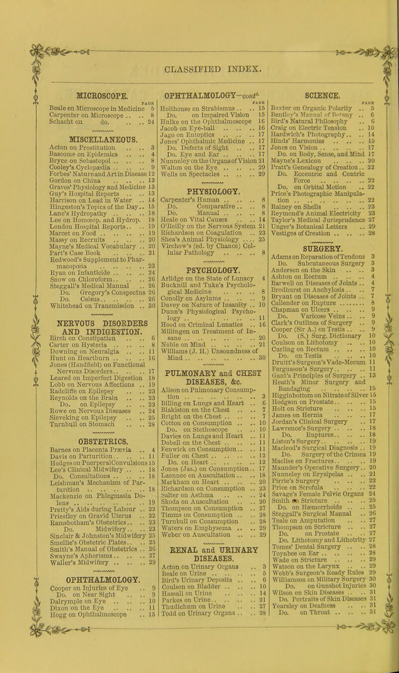 CLASSIFIED INDEX. MICKOSCOPE. PAGE Beale on Microscope in Medicine 5 Carpenter on Microscope .. .. 8 Schacht on do. .... 24 MISCELLANEOUS. Acton on Prostitution .. .. 3 Bascome on Epidemics .. .. 4 Bryce on Sebastopol 8 Cooley’s Cycloptedia 9 Forbes’ NatureandArtin Disease 12 Gordon on China 13 Graves’ Physiology and Medicine 13 Guy’s Hospital Reports .. ..13 Harrison on Lead in Water .. 14 Hingeston’s Topics of the Day.. 15 Lane’s Hydropathy 18 Lee on Homoeop. and Hydrop. 18 London Hospital Reports.. .. 19 Marcet on Food 19 Massy on Recruits 20 Mayne’s Medical Vocabulary .. 20 Part’s Case Book 21 Redwood’s Supplement to Phar- macopoeia 23 Ryan on Infanticide 24 Snow on Chloroform 26 Steggall’s Medical Manual .. 26 Do. Gregory’s Conspectus 26 Do. Celsus 26 Whitehead on Transmission .. 30 NERVOUS DISOEDEES AND INDIGESTION. Birch on Constipation .. .. 6 Carter on Hysteria 8 Downing on Neuralgia .. ..11 Hunt on Heartburn 16 Jones (Handfield) on Functional Nervous Disorders 17 Leared on Imperfect Digestion 18 Lobb on Nervous Affections .. 19 Radcliffe on Epilepsy .. .. 23 Reynolds on the Brain .. .. 23 Do. on Epilepsy .. .. 23 Rowe on Nervous Diseases .. 24 Sieveking on Epilepsy .. .. 25 Turnbull on Stomach .. .. 28 OBSTETEICS. Barnes on Placenta Prsevia .. 4 Davis on Parturition 11 Hodges on Puerperal Convulsions 15 Lee’s Clinical Midwifery .. .. 18 Do. Consultations 18 Leishman’s Mechanism of Par- turition 18 Mackenzie on Phlegmasia Do- lens 19 Pretty’s Aids during Labour .. 22 Priestley on Gravid Uterus .. 22 Ramsbotham’s Obstetrics.. .. 23 Do. Midwifery.. .. 23 Sinclair & Johnston’s Midwifery 25 Smellie’s Obstetric Plates.. .. 25 Smith’s Manual of Obstetrics .. 26 Swayne’s Aphorisms 27 Waller’s Midwifery 29 vwwvww OPHTHALMOLOGY. Cooper on Injuries of Eye .. 9 Do. on Near Sight .. .. 9 Dalrymple on Eye 10 Dixon on the Eye 11 Hogg on Ophthalmoscope .. 15 OPHTHALMOLOGY—coMt11- PAOE Holthouse on Strabismus .. .. 15 Do. on Impaired Vision 15 Ilulke on the Ophthalmoscope 16 Jacob on Eye-ball 16 Jago on Entoptics 17 Jones’Ophthalmic Medicine .. 17 Do. Defects of Sight .. ..17 Do. Eye and Ear 17 Nunneley on the Organsof Vision 21 Walton on the Eye 29 Wells on Spectacles 29 PHYSIOLOGY. Carpenter’s Human 8 Do. Comparative .. .. 8 Do. Manual 8 Heale on Vital Causes .. ..14 O’Reilly on the Nervous System 21 Richardson on Coagulation .. 23 Shea’s Animal Physiology .... 25 Virchow’s (ed. by Chance) Cel- lular Pathology 8 PSYCHOLOGY. Arlidge on the State of Lunacy 4 Bucknill and Tuke’s Psycholo- gical Medicine 8 Conolly on Asylums 9 Davey on Nature of Insanity .. 10 Dunn’s Physiological Psycho- logy .. 11 Hood on Criminal Lunatics .. 16 Millingen on Treatment of In- sane .. 20 Noble on Mind 21 Williams (J. H.) Unsoundness of Mind 30 PULMONAEY and CHEST DISEASES, &c. Alison on Pulmonary Consump- tion 3 Billing on Lungs and Heart .. 6 Blaldston on the Chest .. .. 7 Bright on the Chest 7 Cotton on Consumption .. ..10 Do. on Stethoscope .. ..10 Davies on Lungs and Heart .. 11 Dobell on the Chest 11 Fenwick on Consumption.. ..11 Fuller on Chest 12 Do. on Heart 12 Jones (Jas.) on Consumption.. 17 Laennec on Auscultation .. .. 18 Markham on Heart 20 Richardson on Consumption .. 23 Salter on Asthma 24 Skoda on Auscultation .. .. 20 Thompson on Consumption .. 27 Timms on Consumption .. .. 28 Turnbull on Consumption .. 28 Waters on Emphysema .. .. 29 Weber on Auscultation .. ..29 VNVW»'WV> EENAL and UEINAEY DISEASES. Acton on Urinary Organs Beale on Urine Bird’s Urinary Deposits .. Coulson on Bladder Hassall on Urine .. .. Parkes on Urine Thudichum on Urine Todd on Urinary Organs .. SCIENCE. PAGE Baxter on Organic Polarity .. 5 Bentley’s Manual of Botany .. 6 Bird’s Natural Philosophy .. 6 Craig on Electric Tension .. 10 Ilardwich’s Photography.. .. 14 Hinds' Harmonies 15 Jones on Vision 17 Do. on Body, Sense, and Mind 17 Mayne’s Lexicon 20 Pratt’s Genealogy of Creation.. 22 Do. Eccentric and Centric Force 22 Do. on Orbital Motion .. 22 Price's Photographic Manipula- tion 22 Rainey on Shells 23 Reymond’s Animal Electricity 23 Taylor’s Medical Jurisprudence 27 Unger’s Botanical Letters .. 29 Vestiges of Creation 28 SUEGEEY. Adams on Reparation of Tendons 3 Do. Subcutaneous Surgery 3 Anderson on the Skin .. .. 3 Ashton on Rectum 4 Barwell on Diseases of Joints .. 4 Brodhurst on Anchylosis .. .. 7 Bryant on Diseases of Joints .. 7 Callender on Rupture 8 Chapman on Ulcers 9 Do. Varicose Veins .. .. 9 Clark’s Outlines of Surgery .. 9 Cooper (Sir A.) on Testis .. .. 9 Do. (S.) Surg. Dictionary 10 Coulson on Lithotomy .. ..10 Curling on Rectum 10 Do. on Testis 10 Druitt’s Surgeon’s Vade-Mecum 11 Fergusson’s Surgery 11 Gant’s Principles of Surgery .. 13 Heath’s Minor Surgery and Bandaging 15 Higginbottom on Nitrate of Silver 15 Hodgson on Prostate 15 Holt on Stricture 15 James on Hernia 17 Jordan’s Clinical Surgery .. 17 Lawrence’s Surgery 18 Do. Ruptures 18 Liston’s Surgery 19 Macleod’s Surgical Diagnosis .. 19 Do. Surgery of the Crimea 19 Maclise on Fractures 19 Maunder’s Operative Surgery.. 20 Nunneley on Erysipelas .. ..21 Pirrie's Surgery 22 Price on Scrofula 22 Savage’s Female Pelvic Organs 24 Smith <*n Stricture 25 Do. on Hemorrhoids .. .. 25 Steggall’s Surgical Manual .. 26 Teale on Amputation .. .. 27 Thompson on Stricture .. .. 27 Do. on Prostate .. .. 27 Do. Lithotomy and Lithotrity 27 Tomes’ Dental Surgery .. .. 28 Toynbee on Ear 28 Wade on Stricture 29 Watson on the Larynx .. .. 29 Webb’s Surgeon’s Ready Rules 29 Williamson on Military Surgery 30 Do. on Gunshot Injuries 30 Wilson on Skin Diseases .. .. 31 Do. Portraits of Skin Diseases 31 Yearsley on Deafness .. ..31 Do. on Throat 31 J-e—