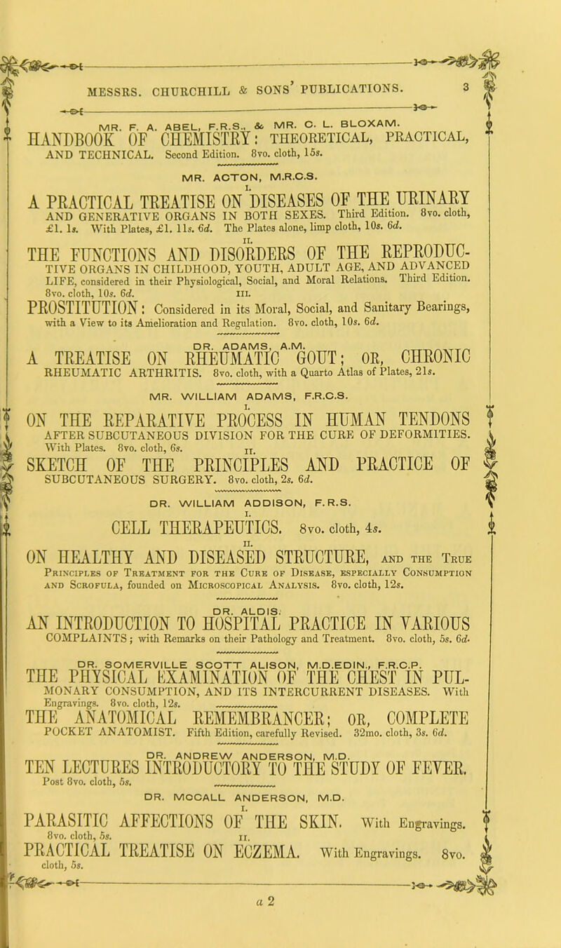 MESSRS. CHURCHILL & SONS’ PUBLICATIONS. 3 MR. F. a. ABEL, F.R.S., So MR. C. L. BLOXAM. HANDBOOK OF CHEMISTRY: theoretical, practical, AND TECHNICAL. Second Edition. 8vo. cloth, 15s. MR. ACTON, M.R.C.S. A PRACTICAL TREATISE ON''DISEASES OF THE URINARY AND GENERATIVE ORGANS IN BOTH SEXES. Third Edition. 8vo. cloth, £1. Is. With Plates, £1. 11s. Gd. The Plates alone, limp cloth, 10s. Gd. THE FUNCTIONS AND DISORDERS OF THE REPRODUC- TIVE ORGANS IN CHILDHOOD, YOUTH, ADULT AGE, AND ADVANCED LIFE, considered in their Physiological, Social, and Moral Relations. Third Edition. 8vo. cloth, 10s. 6d. III. PROSTITUTION I Considered in its Moral, Social, and Sanitary Bearings, with a View to its Amelioration and Regulation. 8vo. cloth, l Os. Gd. DR. ADAMS, A.M. ^ A TREATISE ON RHEUMATIC GOUT; OR, CHRONIC RHEUMATIC ARTHRITIS. 8vo. cloth, with a Quarto Atlas of Plates, 21s. MR. WILLIAM ADAMS, F.R.C.S. ON THE REPARATIVE PROCESS IN HUMAN TENDONS AFTER SUBCUTANEOUS DIVISION FOR THE CURE OF DEFORMITIES. With Plates. 8vo. cloth, 6s. n SKETCH OF THE PRINCIPLES AND PRACTICE OF SUBCUTANEOUS SURGERY. 8vo. cloth, 2s. Gd. DR. WILLIAM ADDISON, F. R.S. CELL THERAPEUTICS. 8vo. doth, 4*. ON HEALTHY AND DISEASED STRUCTURE, and the True Principles of Treatment for the Cure of Disease, especially Consumption and Scrofula, founded on Microscopical Analysis. 8vo. cloth, 12s. DR. ALDIS. AN INTRODUCTION TO HOSPITAL PRACTICE IN VARIOUS COMPLAINTS; with Remarks on their Pathology and Treatment. 8vo. cloth, 5s. Gd- DR. SOMERVILLE SCOTT ALISON, M.D.EDIN., F.R.C.P. THE PHYSICAL EXAMINATION OF THE CHEST IN PUL- MONARY CONSUMPTION, AND ITS INTERCURRENT DISEASES. With Engravings. 8vo. cloth, 12s. THE ANATOMICAL REMEMBRANCER; OR, COMPLETE POCKET ANATOMIST. Fifth Edition, carefully Revised. 32mo. cloth, 3s. Gd. DR. ANDREW ANDERSON, M.D. TEN LECTURES INTRODUCTORY TO THE STUDY 0E EEYER. Post 8vo. cloth, 5s. DR. MCCALL ANDERSON, M.D. PARASITIC AFFECTIONS OF THE SKIN, with Engravings. 8vo. cloth, 5s. II. PRACTICAL IRLATISL ON ECZEMA. With Engravings. 8vo. cloth, 5s. P® a 2