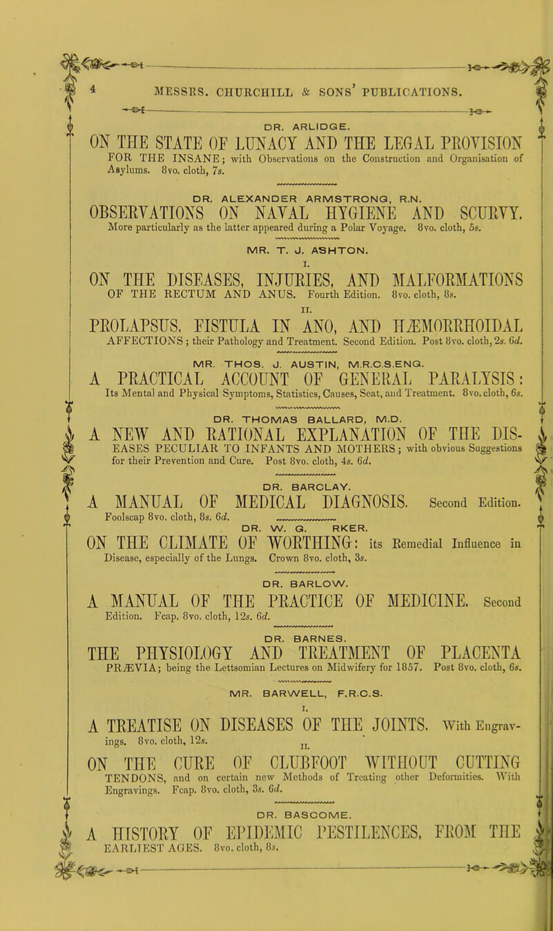 — J© v- DR. ARLIDGE. ON TITE STATE OF LUNACY AND THE LEGAL PROVISION * FOR THE INSANE; with Observations on the Construction and Organisation of Asylums. 8vo. cloth, 7s. DR. ALEXANDER ARMSTRONG, R.N. OBSERVATIONS ON NAVAL HYGIENE AND SCURVY. More particularly as the latter appeared during a Polar Voyage. 8vo. cloth, 5s. MR. T. J. ASHTON. ON THE DISEASES, INJURIES, AND MALFORMATIONS OF THE RECTUM AND ANUS. Fourth Edition. 8vo. cloth, 8s. PROLAPSUS. FISTULA IN ANO, AND HEMORRHOIDAL AFFECTIONS ; their Pathology and Treatment. Second Edition. Post 8vo. cloth, '2s. Gd. MR. THOS. J. AUSTIN, MR.C.S.ENQ. A PRACTICAL ACCOUNT OF GENERAL PARALYSIS: Its Mental and Physical Symptoms, Statistics, Causes, Seat, and Treatment. 8vo. cloth, 6s. WWv> VW^VWWVWWWV DR. THOMAS BALLARD, M.D. A NEW AND RATIONAL EXPLANATION OF THE DIS- EASES PECULIAR TO INFANTS AND MOTHERS; with obvious Suggestions for their Prevention and Cure. Post 8vo. cloth, 4s. Gd. DR. BARCLAY. A MANUAL OF MEDICAL DIAGNOSIS. Second Edition. Foolscap 8vo. cloth, 8s. Gd. DR. W. G. RKER. ON THE CLIMATE OF WORTHING: its Kemedial Influence in Disease, especially of the Lungs. Crown 8vo. cloth, 3s. DR. BARLOW. A MANUAL OF THE PRACTICE OF MEDICINE. Second Edition. Fcap. 8vo. cloth, 12s. Gd. DR. BARNES. THE PHYSIOLOGY AND TREATMENT OF PLACENTA PR7EVIA; being the Lettsomian Lectures on Midwifery for 1857. Post 8vo. cloth, 6s. MR. BARWELL, F.R.C.S. A TREATISE ON DISEASES OF THE JOINTS. With Engrav- ings. 8vo. cloth, 12s. ON THE CURE OF CLUBFOOT WITHOUT CUTTING TENDONS, and on certain new Methods of Treating other Deformities. With Engravings. Fcap. 8vo. cloth, 3s. Gd. DR. BASCOME. V A HISTORY OF EPIDEMIC PESTILENCES, FROM THE J EARLIEST AGES. 8vo. cloth, 8s. ,