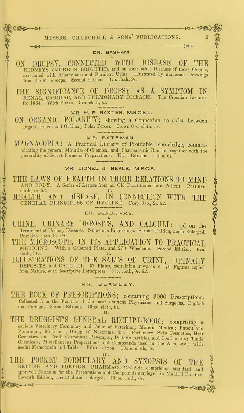—©* Jo— DR. BASHAM. ON DROPSY, CONNECTED 1 WITH DISEASE OF THE KIDNEYS (MORBUS BRIGHTII), and on some other Diseases of those Organs, associated with Albuminous and Purulent Urine. Illustrated by numerous Drawings from the Microscope. Second Edition. 8vo. cloth, 9s. THE SIGNIFICANCE OF DROPSY AS A SYMPTOM IN RENAL, CARDIAC, AND PULMONARY DISEASES. The Croonian Lectures for 1864. With Plates. 8vo. cloth, 5s. MR. H. F. BAXTER, M.R.C.S.L. ON ORGANIC POLARITY; showing a Connexion to exist between Organic Forces and Ordinary Polar Forces. Crown 8vo. cloth, 5s. MR. BATEMAN. MAGNACOPIA : A Practical Library of Profitable Knowledge, Commu- nicating the general Minutiae of Chemical and Pharmaceutic Routine, together with the generality of Secret Forms of Preparations. Third Edition. 18mo. 6s. MR. LIONEL J. BEALE, M.R.C.S. THE LAWS OF HEALTH IN THEIR RELATIONS TO MIND i AND BODY. A Series of Letters from an Old Practitioner to a Patient. Post 8vo. cloth, 7s. 6(L ii. HEALTH AND DISEASE. IN CONNECTION WITH THE GENERAL PRINCIPLES OF HYGIENE. Fcap. 8vo., 2s. Gd. DR. BEALE, F.R.S. URINE, URINARY DEPOSITS, AND CALCULI: and „„ the Treatment of Urinary Diseases. Numerous Engravings. Second Edition, much Enlarged. Post 8vo. cloth, 8s. 6d. ii. THE MICROSCOPE, IN ITS APPLICATION TO PRACTICAL MEDICINE. With a Coloured Plate, and 270 Woodcuts. Second Edition. 8vo. cloth, 14s. ill. ILLUSTRATIONS OF THE SALTS OF URINE, URINARY DEPOSITS, and CALCULI. 37 Plates, containing upwards of 170 Figures copied from Nature, with descriptive Letterpress. 8vo. cloth, 9s. 6d. MR. BEASLEY. THE BOOK 01 PRESCRIPTIONS; containing 3000 Prescriptions. Collected from the Practice of the most eminent Physicians and Surgeons, English and Foreign. Second Edition. 18mo. cloth, 6s. THE DRUGGIST’S GENERAL'RECEIPT-BOOK: comprising a copious Veterinary Formulary and Table of Veterinary Materia Medica ; Patent and Proprietary Medicines, Druggists’ Nostrums, &c. ; Perfumery, Skin Cosmetics, Hair Cosmetics, and Teeth Cosmetics; Beverages, Dietetic Articles, and Condiments ; Trade Chemicals, Miscellaneous Preparations and Compounds used in the Arts, &c.’- with useful Memoranda and Tables. Fifth Edition. 18mo. cloth, 6s. in. THE POCKET FORMULARY AND SYNOPSIS OE THE BRITISH AND FOREIGN PIIARMACOPIETAS; con,pri,i„g »„d nnnrnvpfl l< ArmiilfP tr»r thn Pronnpnfmno n«/1 1 i • V/ 7 , „ i X * wiupiiBing stanaarci and approved formula; tor the Preparations and Compounds employed in Medical Practice ■ Seventh Edition, corrected and enlarged. 18mo. cloth, 6s.