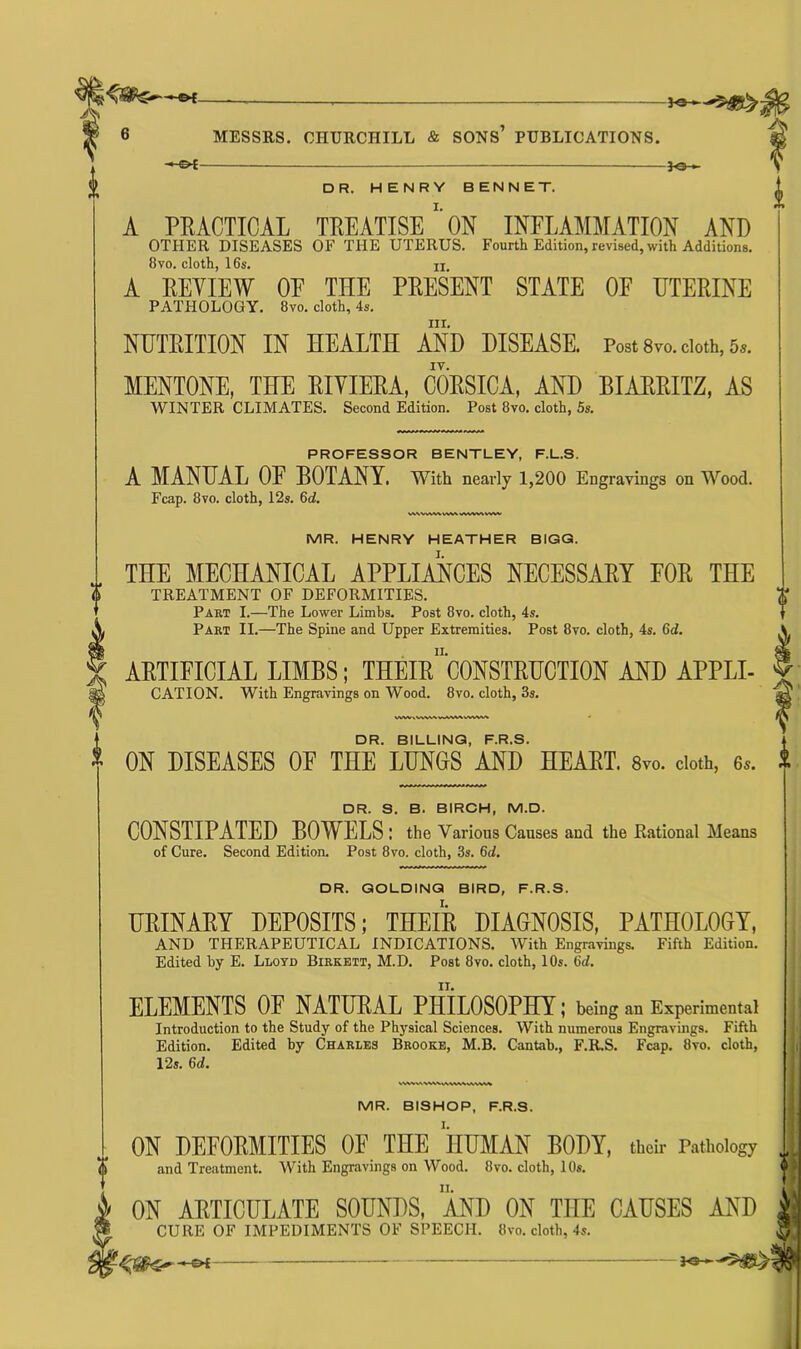 -*e—•iH& MESSRS. CHURCHILL & SONS PUBLICATIONS. f©-~ DR. HENRY BENNET. A PRACTICAL TREATISE' ON INFLAMMATION AND OTHER DISEASES OF THE UTERUS. Fourth Edition, revised, with Additions. 8vo. cloth, 16s. n A REVIEW OF TEE PRESENT STATE OF UTERINE PATHOLOGY. 8vo. cloth, 4s. hi. NUTRITION IN HEALTH AND DISEASE. Post 8vo. cloth, 5«. MENTONE, THE RIVIERA, CORSICA, AND BIARRITZ, AS WINTER CLIMATES. Second Edition. Post 8vo. cloth, 5s. PROFESSOR BENTLEY, F.L.S. A MANUAL OF BOTANY. With nearly 1,200 Engravings on Wood. Fcap. 8vo. cloth, 12s. 6d. WWvWVWVWWWkVWV MR. HENRY HEATHER BIGG. THE MECHANICAL APPLIANCES NECESSARY FOR THE TREATMENT OF DEFORMITIES. Part I.—The Lower Limbs. Post 8vo. cloth, 4s. Part II.—The Spine and Upper Extremities. Post 8vo. cloth, 4s. Gd. ARTIFICIAL LIMBS; THEIr 'cONSTRUCTION AND APPLI- CATION. With Engravings on Wood. 8vo. cloth, 3s. DR. BILLING, F.R.S. ON DISEASES OF THE LUNGS AND HEART. 8vo. doth, e*. DR. S. B. BIRCH, M.D. CONSTIPATED BOWELS : the Various Causes and the Rational Means of Cure. Second Edition. Post 8vo. cloth, 3s. 6d. DR. GOLDING BIRD, F.R.S. URINARY DEPOSITS; THEIR DIAGNOSIS, PATHOLOGY, AND THERAPEUTICAL INDICATIONS. With Engravings. Fifth Edition. Edited by E. Lloyd Birkett, M.D. Post 8vo. cloth, 10s. Gd. ELEMENTS OF NATURAL PHILOSOPHY; being an Experimental Introduction to the Study of the Physical Sciences. With numerous Engravings. Fifth Edition. Edited by Charles Brooke, M.B. Cantab., F.R.S. Fcap. 8vo. cloth, 12s. Gd. MR. BISHOP, F.R.S. ON DEFORMITIES OF THE HUMAN BODY, their Pathology and Treatment. With Engravings on Wood. 8vo. cloth, 10s. » ON ARTICULATE SOUNDS, AND ON THE CAUSES AND CURE OF IMPEDIMENTS OF SPEECH. 8vo. cloth, 4s. rife's*