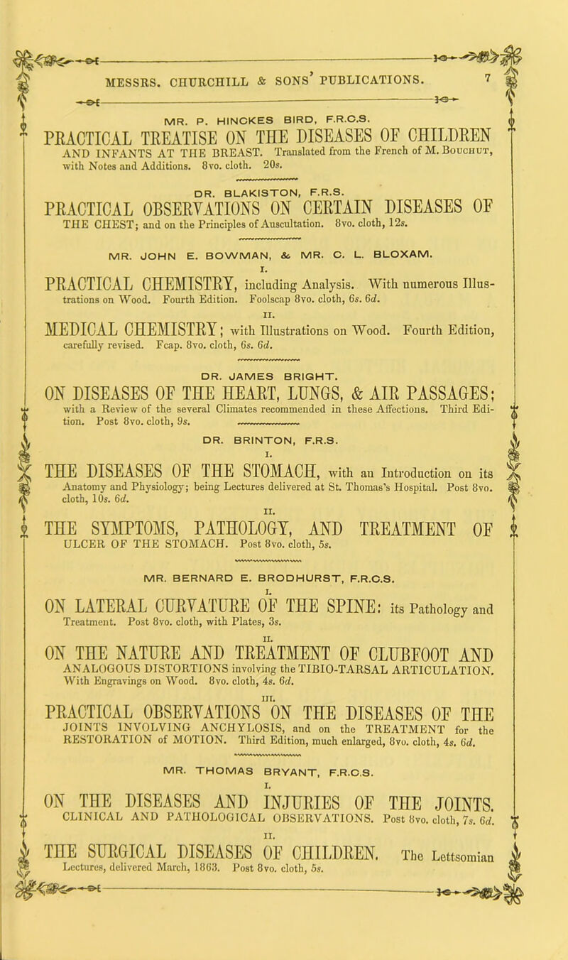 o{— *®- MESSRS. CHURCHILL & SONS* PUBLICATIONS. 7 -€►€ MR. P. HINCKES BIRD, F.R.C.S. 1 PEACTICAL TEEATISE ON THE DISEASES OF CHILDEEN AND INFANTS AT THE BREAST. Translated from the French of M. Bouchut, with Notes .and Additions. 8vo. cloth. 20s. DR. BLAKISTON, F.R.S. PEACTICAL 0BSEEVATI0NS ON CEETAIN DISEASES OF THE CHEST; and on the Principles of Auscultation. 8vo. cloth, 12s. MR. JOHN E. BOWMAN, &. MR. C. L. BLOXAM. I. PEACTICAL CHEMISTEY, including Analysis. With numerous Illus- trations on Wood. Fourth Edition. Foolscap 8vo. cloth, 6s. 6d. II. MEDICAL CHEMISTEY; with Illustrations on Wood. Fourth Edition, carefully revised. Fcap. 8vo. cloth, 6s. (id. DR. JAMES BRIGHT. ON DISEASES OF THE HEAET, LUNGS, & AIE PASSAGES; with a Review of the several Climates recommended in these Affections. Third Edi- tion. Post 8vo. cloth, 9s. DR. BRINTON, F.R.S. THE DISEASES OF THE STOMACH, with an Introduction on its Anatomy and Physiology; being Lectures delivered at St. Thomas’s Hospital. Post 8vo. cloth, I Os. 6d. II. i THE SYMPTOMS, PATHOLOGY, AND TEEATMENT OF ULCER OF THE STOMACH. Post 8vo. cloth, 5s. MR. BERNARD E. BRODHURST, F.R.C.S. ON LATEEAL CUEVATUEE OF THE SPINE: its Pathology and Treatment. Post 8vo. cloth, with Plates, 3s. ON THE NATUEE AND TEEATMENT OF CLUBFOOT AND ANALOGOUS DISTORTIONS involving the TIBIO-TARSAL ARTICULATION. With Engravings on Wood. 8vo. cloth, 4s. 6c/. m. PEACTICAL OBSERVATIONS ON THE DISEASES OF THE JOINTS INVOLVING ANCHYLOSIS, and on the TREATMENT for the RESTORATION of MOTION. Third Edition, much enlarged, 8vo. cloth, 4s. 6d. «WW>WVWMIV\<\WW< MR. THOMAS BRYANT, F.R.C.S. ON THE DISEASES AND INJURIES OF TIIE JOINTS. CLINICAL AND PATHOLOGICAL OBSERVATIONS. Post Itvo. cloth, 7s. Gd. THE SURGICAL DISEASES OF CHILDREN. The Uttsomian Lectures, delivered March, 1863. Post 8vo. cloth, 5s. —©*■