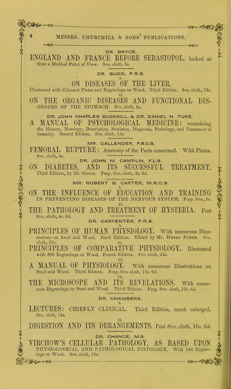 -©*- MESSRS. CHURCHILL & SONS’ PUBLICATIONS. — OE DR. BRYCE. ENGLAND AND FRANCE BEFORE SEBASTOPOL, looked at from a Medical Point of View. 8vo. cloth, 6s. DR. BUDD, F.R.S. I. ON DISEASES OF THE LIVER. Illustrated with Coloured Plates and Engravings on Wood. Third Edition. 8vo. cloth, 16s. ii. ON THE ORGANIC DISEASES AND FUNCTIONAL DIS- ORDERS OF THE STOMACH. 8vo. cloth, 9s. DR. JOHN CHARLES BUCKNILL, &, DR. DANIEL H. TUKE. A MANUAL OF PSYCHOLOGICAL MEDICINE: containing the History, Nosology, Description, Statistics, Diagnosis, Pathology, and Treatment of Insanity. Second Edition. 8vo. cloth, 15s. MR. CALLENDER, F.R.C.S. FEMORAL RUPTURE : Anatomy of the Parts concerned. With Plates. 8vo. cloth, 4s. ~—— DR. JOHN M. CAMPL1N, F.L.S. t ON DIABETES, AND ITS SUCCESSFUL TREATMENT. Third Edition, by Dr. Glover. Fcap. 8vo. cloth, 3s. 6cZ. DR. CHAMBERS. 1. LECTURES; CHIEFLY CLINICAL. Third Edition, much enlarged. 8 vo. cloth, 14s. DIGESTION AND ITS DERANGEMENTS. Post 8vo. cloth, ios. U MR. ROBERT B. CARTER, M.R.C.S. ON THE INFLUENCE OF EDUCATION AND TRAINING IN PREVENTING DISEASES OF THE NERVOUS SYSTEM. Fcap. 8vo., 6s. THE PATHOLOGY AND TREATMENT OF HYSTERIA. Post 8vo. cloth, 4s. 6d. DR. CARPENTER, F.R.S. PRINCIPLES OE HUMAN PHYSIOLOGY. With numerous illus- trations on Steel and Wood. Sixth Edition. Edited by Mr. Henry Power. 8vo. cloth, 26s. ii. PRINCIPLES OF COMPARATIVE PHYSIOLOGY, illustrated with 300 Engravings on Wood. Fourth Edition. 8vo. cloth, 24s. in. A MANUAL OE PHYSIOLOGY. With numerous Illustrations on Steel and Wood. Third Edition. Fcap. 8vo. cloth, 12s. 6d. IV. THE MICROSCOPE AND ITS REVELATIONS, with ,u,mc- rous Engravings on Steel and Wood. Third Edition. Fcap. 8vo. cloth, 12s. 6d. DR. CHANCE, M.B. VIRCHOW'S CELLULAR PATHOLOGY, AS BASED OTON PHYSIOLOGICAL AND PATHOLOGICAL HISTOLOGY. With 144 Engrav- ^ ings on Wood. 8vo. cloth, 16s.