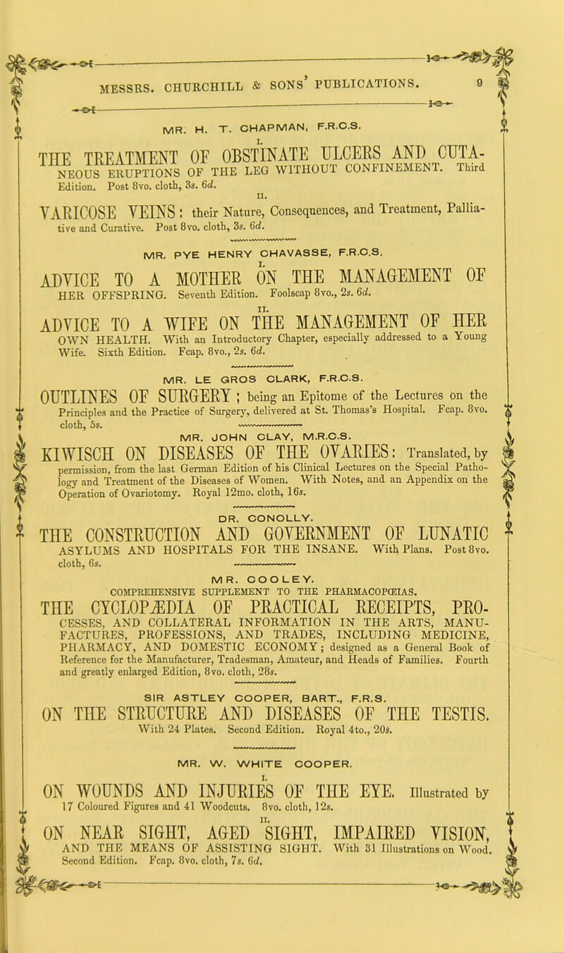 P©— MESSRS. CHURCHILL & SONS* PUBLICATIONS. 0 -heH -*e— MR. H. T. CHAPMAN, F.R.C.S. THE TREATMENT OF OBSTINATE ULCERS AND CUTA- NEOUS ERUPTIONS OF THE LEG WITHOUT CONFINEMENT. Third Edition. Post 8vo. cloth, 3s. 6ci. ii. VARICOSE VEINS : their Nature, Consequences, and Treatment, Pallia- tive and Curative. Post 8vo. cloth, 3s. 6d. MR. PYE HENRY CHAVASSE, F.R.C.S. ADVICE TO A MOTHER ON THE MANAGEMENT OF HER OFFSPRING. Seventh Edition. Foolscap 8vo., 2s. 6of. ADVICE TO A WIFE ON THE MANAGEMENT OF HER OWN HEALTH. With an Introductory Chapter, especially addressed to a Young Wife. Sixth Edition. Fcap. 8vo., 2s. 6d. MR. LE GROS CLARK, F.R.C.S. OUTLINES OE SURGERY ; being an Epitome of the Lectures on the Principles and the Practice of Surgery, delivered at St. Thomas’s Hospital. Fcap. 8vo. cloth, os. —— MR. JOHN CLAY, M.R.C.S. XIWISCH ON DISEASES OE THE OVARIES: Translated, by permission, from the last German Edition of his Clinical Lectures on the Special Patho- logy and Treatment of the Diseases of Women. With Notes, and an Appendix on the Operation of Ovariotomy. Royal 12mo. cloth, 16s. DR. CONOLLY. THE CONSTRUCTION AND GOVERNMENT OF LUNATIC ASYLUMS AND HOSPITALS FOR THE INSANE. With Plans. Post8vo. cloth, 6s. MR. COOLEY. COMPREHENSIVE SUPPLEMENT TO THE PHARMACOPCEIAS. THE CYCLOPAEDIA OF PRACTICAL RECEIPTS, Pro- cesses, AND COLLATERAL INFORMATION IN THE ARTS, MANU- FACTURES, PROFESSIONS, AND TRADES, INCLUDING MEDICINE, PHARMACY, AND DOMESTIC ECONOMY; designed as a General Book of Reference for the Manufacturer, Tradesman, Amateur, and Heads of Families. Fourth and greatly enlarged Edition, 8vo. cloth, 28s. SIR ASTLEY COOPER, BART., F.R.S. CN THE STRUCTURE AND DISEASES OF THE TESTIS. With 24 Plates. Second Edition. Royal 4to., 20s. MR. W. WHITE COOPER. ON WOUNDS AND INJURIES CE THE EYE. illustrated by 17 Coloured Figures and 41 Woodcuts. 8vo. cloth, 12s. ON NEAR SIGHT, AGED SIGHT, IMPAIRED VISION, AND THE MEANS OF ASSISTING SIGHT. With 31 Illustrations on Wood. Second Edition. Fcap. 8vo. cloth, 7s. (>d.