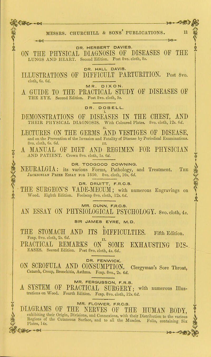 EX- An -JOH DR. HERBERT DAVIES. ON THE PHYSICAL DIAGNOSIS OF DISEASES OF THE LUNGS AND HEART. Second Edition. Post 8vo. cloth, 8s. DR. HALL DAVIS. ILLUSTRATIONS OF DIFFICULT PARTURITION. Post 8vo. cloth, 6s. 6d. — M R . DIXON. A GUIDE TO THE PRACTICAL STUDY OF DISEASES OF THE EYE. Second Edition. Post 8vo. cloth, 9s. DR. DOBELL. DEMONSTRATIONS OF DISEASES IN THE CHEST, AND THEIR PHYSICAL DIAGNOSIS. With Coloured Plates. 8vo. cloth, 12s. 6d. LECTURES ON THE GERMS AND VESTIGES OF DISEASE, and on the Prevention of the Invasion and Fatality of Disease by Periodical Examinations. 8vo. cloth, 6s. 6d. hi. A MANUAL OF DIET AND REGIMEN FOR PHYSICIAN AND PATIENT. Crown 8vo. cloth, Is. 6d. DR. TOOGOOD DOWNING. NEURALGIA: its various Forms, Pathology, and Treatment. The Jacksonian Prize Essay for 1850. 8vo. cloth, 10s. 6d. DR. DRUITT, F.R.C.S. THE SURGEON’S YADE-MECUM; with numerous Engravings on Wood. Eighth Edition. Foolscap 8vo. cloth, 12s. (id. MR. DUNN, F.R.C.S. AN ESSAT ON PHYSIOLOGICAL PSYCHOLOGY. 8™. doth, 4*. SIR JAMES EYRE, M. D. THE STOMACH AND ITS DIFFICULTIES. Fifth MiIod. Fcap. 8vo. cloth, 2s. 6c?. n PRACTICAL REMARKS ON ' SOME EXHAUSTING DIS- eases. Second Edition. Post 8vo. cloth, 4s. 6d. DR. FENWICK. 0A SCROFULA AND CONSUMPTION. Clergyman’s Sore Throat, Catarrh, Croup, Bronchitis, Asthma. Fcap. 8vo., 2s. 6d. MR. FERGUSSON, F.R.S. A SYSTEM 0E PRACTICAL SURGERY; with numerous Illus- trations on Wood. Fourth Edition. Fcap. 8vo. cloth, 12s. (id. MR. FLOWER, F.R.C.S. DIAGRAMS OF THE NERVES OF THE HUMAN BODY, exhibiting their Origin, Divisions, and Connexions, with their Distribution to the various Regions of the Cutaneous Surface, and to all the Muscles. Folio, containing Six JrlulCSj 145.