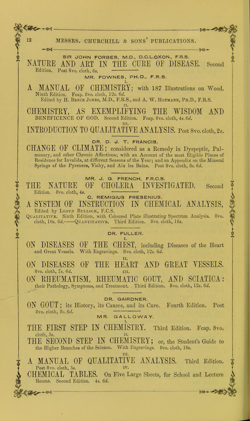 ■ - ^ + ' C ~ pe 5#5t> ic- ! SIR JOHN FORBES, M.D., D.C.L.OXON., F.R.S. NATURE AND ART IN THE CURE OE DISEASE. Second Edition. Post 8vo. cloth, 6s. MR. FOWNES, PH. D„ F.R.S. I. A MANUAL OE CHEMISTRY; with 187 Illustrations on Wood. Ninth Edition. Fcap. 8vo. cloth, 12s. 6d. Edited by H. Benoe Jones, M.D., F.R.S., and A. W. Hofmann, Ph.D., F.R.S. CHEMISTRY, AS EXEMPLIFYING THE WISDOM AND BENEFICENCE OF GOD. Second Edition. Fcap. 8vo. cloth, 4s. 6c/. hi. INTRODUCTION TO QUALITATIVE ANALYSIS. Post 8vo. cloth, 2,. DR. D. J. T. FRANCIS. CHANGE OF CLIMATE; considered as a Remedy in Dyspeptic, Pul- monary, and other Chronic Affections; with an Account of the most Eligible Places of Residence for Invalids, at different Seasons of the Year; and an Appendix on the Mineral Springs of the Pyrenees, Vichy, and Aix les Bains. Post 8vo. cloth, 8s. 6c/. MR. J. G. FRENCH, F.R.C.S. THE NATURE OF CHOLERA INVESTIGATED. Second ? Edition. 8vo. cloth, 4s. C. REMIGIUS FRESENIUS. A SYSTEM OF INSTRUCTION IN CHEMICAL ANALYSIS, Edited by Lloyd Bullock, F.C.S. Qualitative. Sixth Edition, with Coloured Plate illustrating Spectrum Analysis. 8vo. cloth, 10s. 6d. 'Quantitative. Third Edition. 8vo. cloth, 16s. DR. FULLER. ON DISEASES OF THE CHEST, including Diseases of the Heart and Great Vessels. With Engravings. 8vo. cloth, 12s. 6d. ON DISEASES OF THE HEART AND GREAT VESSELS. 8vo. cloth, 7s. 6d. iii. ON RHEUMATISM, RHEUMATIC GOUT, AND SCIATICA: their Pathology, Symptoms, and Treatment. Third Edition. 8vo. cloth, 12s. 6c/. VT.WU-uin.-UVW.- WUl-.lt-l-l DR. GAIRDNER. ON GOUT ; its History, its Causes, and its Cure. Fourth Edition. Post 8vo. cloth, 8s. 6c/. MR. GALLOWAY. THE FIRST STEP IN CHEMISTRY. Third Edition. Fcap. 8vo. cloth, 5s. ii. THE SECOND STEP IN CHEMISTRY; or, the Student’s Guide to the Higher Branches of the Science. With Engravings. 8vo. cloth, 10s. ill. A MANUAL OF QUALITATIVE ANALYSIS. Third Edition. Post 8vo. cloth, 5s. IV. CHEMICAL TABLES. On Five Large Sheets, for School and Lecture Rooms. Second Edition. 4s. 6d. -