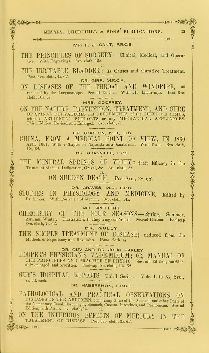 —©4 JO- MR. F. J. GANT, F.R.C.S. THE PRINCIPLES OF SURGERY : Clinical, Medical, and Opera- tive. With Engravings. 8vo. cloth, 18s. ii. TIIE IRRITABLE BLADDER : its Causes and Curative Treatment. Post 8 vo. cloth, 4s. 6<1. DR. GIBB, M.R.C.P. ON DISEASES OF THE THROAT AND WINDPIPE, as reflected by the Laryngoscope. Second Edition. With 116 Engravings. Post 8vo. cloth, 10s. 6d. . MRS. GODFREY. ON THE NATURE, PREVENTION, TREATMENT, AND CURE OF SPINAL CURVATURES and DEFORMITIES of the CHEST and LIMBS, without ARTIFICIAL SUPPORTS or any MECHANICAL APPLIANCES. Third Edition, Revised and Enlarged. 8vo. cloth, 5s. DR. GORDON, M.D., C.B. CHINA, FROM A MEDICAL POINT OF VIEW, IN 1860 AND 1861; With a Chapter on Nagasaki as a Sanatarium. With Plans. 8vo. cloth, 1 Os. 6d. — — DR. GRANVILLE, F.R.S. THE MINERAL SPRINGS OF VICHY : their Efficacy in the Treatment of Gout, Indigestion, Gravel, &c. 8vo. cloth, 3s, ON SUDDEN DEATH. Post 8vo., 2s. 6d. DR. GRAVES, M.D., F.R.S. STUDIES IN PHYSIOLOGY AND MEDICINE. Edited by l Dr. Stokes. With Portrait and Memoir. 8vo. cloth, 14s. * MR. GRIFFITHS. CHEMISTRY OF THE FOUR SEASONS-Spring, Summer, Autumn, Winter. Illustrated with Engravings on Wood. Second Edition. Foolscap 8vo. cloth, 7s. 6d. THE SIMPLE TREATMENT “of 'DISEASE; deduced from the Methods of Expectancy and Revulsion. 18mo. cloth, 4s. DR. GUY AND DR. JOHN HARLEY. HOOPER’S PHYSICIAN’S VADE-MECUM; OB, MANUAL OF THE PRINCIPLES AND PRACTICE OF PHYSIC. Seventh Edition, consider- ably enlarged, and rewritten. Foolscap 8vo. cloth, 12s. 6a!. GUY’S HOSPITAL REPORTS. Third Series. Vols. I. to X., 8vo., 7s. 6d. each. —— DR. HABERSHON, F.R.C.P. PATHOLOGICAL AND PRACTICAL OBSERVATIONS ON DISEASES OF THE ABDOMEN, comprising those of the Stomach and other Parts of ,, the Alimentary Canal, CEsophagus, Stomach, Cmcum, Intestines, and Peritoneum. Second 0 Edition, with Plates. 8vo. cloth, 14s. n. ON THE INJURIOUS EFFECTS OF MERCURY IN THE k TREATMENT OF DISEASE. Post 8vo. cloth, 3s. 6d. W — Jo-