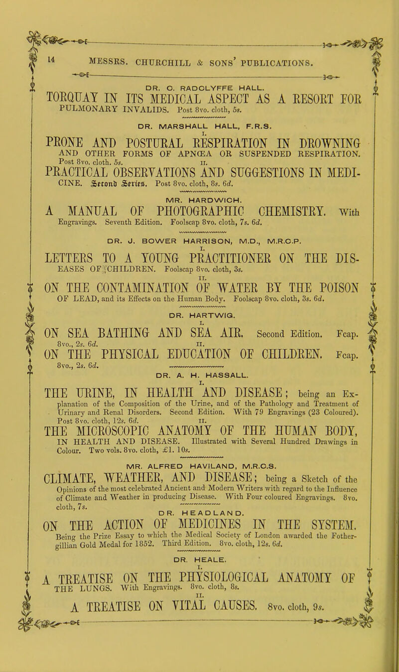 -©*- 3-a 14 MESSRS. CHURCHILL & SONS* PUBLICATIONS. —©*- *G- DR. C. RADCLYFFE HALL. TORQUAY IN ITS MEDICAL ASPECT AS A RESORT FOR PULMONARY INVALIDS. Post 8vo. cloth, 5s. DR. MARSHALL HALL, F.R.S. PRONE AND POSTURAL RESPIRATION IN DROWNING and other forms of apncea or suspended respiration. Post 8vo. cloth. 5s. ii. PRACTICAL OBSERVATIONS AND SUGGESTIONS IN MEDI- CINE. SsfconD Series. Post 8vo. cloth, 8s. 6d. MR. HARDWICH. A MANUAL OF PHOTOGRAPHIC CHEMISTRY. With Engravings. Seventh Edition. Foolscap 8vo. cloth, 7s. 6<7. DR. J. BOWER HARRISON, M.D., M.R.C.P. LETTERS TO A YOUNG PRACTITIONER ON TEE dis- eases OF'jCHILDREN. Foolscap 8vo. cloth, 3s. ON THE CONTAMINATION OF WATER BY THE POISON OF LEAD, and its Effects on the Human Body. Foolscap 8vo. cloth, 3s. 6d. Fcap. DR. HARTWIG. ON SEA BATHING AND SEA AIR. Second Edition. 8vo., 2s. 6d. II. ON THE PHYSICAL EDUCATION OE CHILDREN. Fcap. 8vo., 2s. 6d. DR. A. H. HASSALL. THE URINE, IN HEALTH AND DISEASE; being an Ex- planation of the Composition of the Urine, and of the Pathology and Treatment of Urinary and Renal Disorders. Second Edition. With 79 Engravings (23 Coloured). Post 8vo. cloth, 12s. 6d. II. THE MICROSCOPIC ANATOMY OF THE HUMAN BODY, IN HEALTH AND DISEASE. Illustrated with Several Hundred Drawings in Colour. Two vols. 8vo. cloth, £1. 10s. MR. ALFRED HAVILAND, M.R.C.S. CLIMATE, WEATHER, AND DISEASE; being a Sketch of the Opinions of the most celebrated Ancient and Modern Writers with regard to the Influence of Climate and Weather in producing Disease. With Four coloured Engravings. 8vo. cloth, 7s. ^ ^ h~ea~d”la N ON THE ACTION OF MEDICINES' IN THE SYSTEM. Rein the Prize Essay to which the Medical Society of London awarded the Fother- gillian Gold Medal for 1852. Third Edition. 8vo. cloth, 12s. 6d. DR. HEALE. ? A TREATISE ON THE PHYSIOLOGICAL ANATOMY OF * THE LUNGS. With Engravings. 8vo. cloth, 8s. A TREATISE ON VITAL CAUSES. 8vo. cloth, 9s. ^ — ? 4