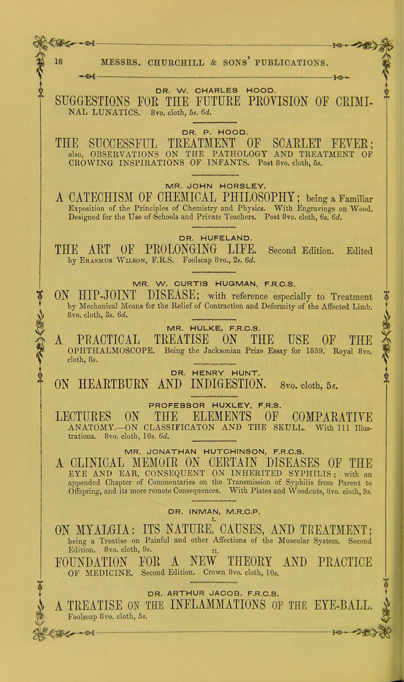 -©*- 16 MESSRS. CHURCHILL & SONS PUBLICATIONS. —of - *©— DR. W. CHARLES HOOD. SUGGESTIONS FOR TIIE FUTURE PROVISION OF CRIMI- NAL LUNATICS. 8vo. cloth, 5s. 6d. DR. P. HOOD. THE SUCCESSFUL TREATMENT OF SCARLET FEYER; also, OBSERVATIONS ON THE PATHOLOGY AND TREATMENT OF CROWING INSPIRATIONS OF INFANTS. Post 8vo. cloth, 5s. MR. JOHN HORSLEY. A CATECHISM OF CHEMICAL PHILOSOPHY; being a Familiar Exposition of the Principles of Chemistry and Physics. With Engravings on Wood. Designed for the Use of Schools and Private Teachers. Post 8vo. cloth, 6s. 6d. DR. HUFELAND. THE ART OF PROLONGING LIFE. Second Edition. Edited by Erasmus Wilson, F.R.S. Foolscap 8vo., 2s. 6d. MR. W. CURTIS HUQMAN, F.R.C.S. ON HIP-JOINT DISEASE; with reference especially to Treatment by Mechanical Means for the Relief of Contraction and Deformity of the Affected Limb. 8vo. cloth, 3s. 6d. MR. HULKE, F.R.C.S. A PRACTICAL TREATISE ON THE USE OF THE OPHTHALMOSCOPE. Being the Jacksonian Prize Essay for 1859. Royal 8vo. cloth, 8s. DR. HENRY HUNT. ON HEARTBURN AND INDIGESTION. 8vo. doth, 5». PROFESSOR HUXLEY, F.R.S. LECTURES ON THE ELEMENTS OF COMPARATIVE ANATOMY.—ON CLASSIFICATON AND THE SKULL. With 111 Illus- trations. 8vo. cloth, 10s. 6d. MR. JONATHAN HUTCHINSON, F.R.C.S. A CLINICAL MEMOIR ON CERTAIN DISEASES OF THE EYE AND EAR, CONSEQUENT ON INHERITED SYPHILIS; with an appended Chapter of Commentaries on the Transmission of Syphilis from Parent to Offspring, and its more remote Consequences. With Plates and Woodcuts, 8vo. cloth, 9s. DR. INMAN, M.R.C.P. ON MYALGIA: ITS NATURE!'CAUSES, AND TREATMENT; being a Treatise on Painful and other Affections of the Muscular System. Second Edition. 8vo. cloth, 9s. u, FOUNDATION FOR A NEW THEORY AND PRACTICE OF MEDICINE. Second Edition. Crown 8vo. cloth, 10s. DR. ARTHUR JACOB, F.R.C.S. A TREATISE ON THE INFLAMMATIONS 0E THE EYE-BALL. Foolscap 8 vo. cloth, 5s. —-of —* Jo-*--^8^