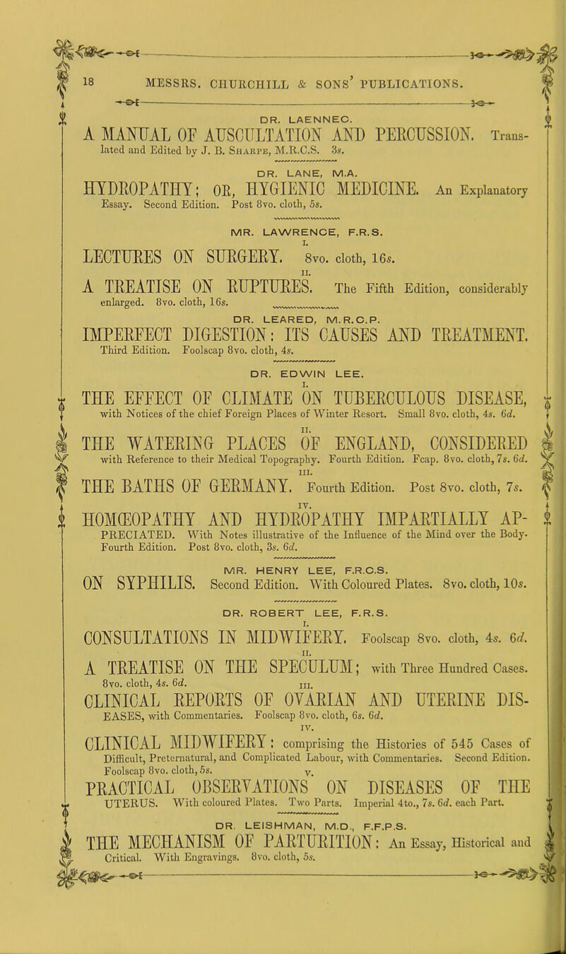 Ks—^5^^- * £>£— —— — —30-*- DR. LAENNEC. A MANUAL OF AUSCULTATION AND FEECUSSION. Trans- lated and Edited by J. B. Sharpe, M.R.C.S. 3s. DR. LANE, M.A. HYDROPATHY; OE, HYGIENIC MEDICINE. An Explanatory Essay. Second Edition. Post 8vo. cloth, 5s. WVMWWWMWMVWVW MR. LAWRENCE, F.R.S. I. LECTURES ON SURGERY. 8vo. cloth, 16s. A TREATISE ON RUPTURES. The Fifth Edition, considerably enlarged. 8vo. cloth, 16s. O * WWkWNVWUMWVAVM DR. LEARED, M.R.C.P. IMPERFECT DIGESTION: ITS CAUSES AND TREATMENT. Third Edition. Foolscap 8vo. cloth, 4s. DR. EDWIN LEE. THE EFFECT OF CLIMATE ON TUBERCULOUS DISEASE, with Notices of the chief Foreign Places of Winter Resort. Small 8vo. cloth, 4s. 6d. THE WATERING PLACES OF ENGLAND, CONSIDERED with Reference to their Medical Topography. Fourth Edition. Fcap. 8vo. cloth, 7s. 6d. in. THE BATHS OF GERMANY. Fourth Edition. Post 8vo. cloth, 7s. HOMCEOPATHY AND HYDROPATHY IMPARTIALLY AP- PREC1ATED. With Notes illustrative of the Influence of the Mind over the Body- Fourth Edition. Post 8vo. cloth, 3s. 6d. MR. HENRY LEE, F.R.C.S. ON SYPHILIS. Second Edition. With Coloured Plates. 8vo. cloth, 10s. DR. ROBERT LEE, F.R.S. CONSULTATIONS IN MIDWIFERY. Foolscap 8vo. cloth, 4s. Qd. A TREATISE ON THE SPECULUM; with Three Hundred Cases. 8vo. cloth, 4s. 6d. m CLINICAL REPORTS OE OVARIAN AND UTERINE DIS- EASES, with Commentaries. Foolscap 8vo. cloth, 6s. 6d. IV. CLINICAL MIDWIFERY: comprising the Histories of 545 Cases of Difficult, Preternatural, and Complicated Labour, with Commentaries. Second Edition. Foolscap 8vo. cloth, 5s. v PRACTICAL OBSERYATIONS ON DISEASES OF THE UTERUS. With coloured Plates. Two Parts. Imperial 4to., 7s. 6d. each Part. DR. LEISHMAN, M.D., F.F.P.S. THE MECHANISM OF PARTURITION: An Essay, Historical and Critical. With Engravings. 8vo. cloth, 5s. -©-£ — — 3-e-