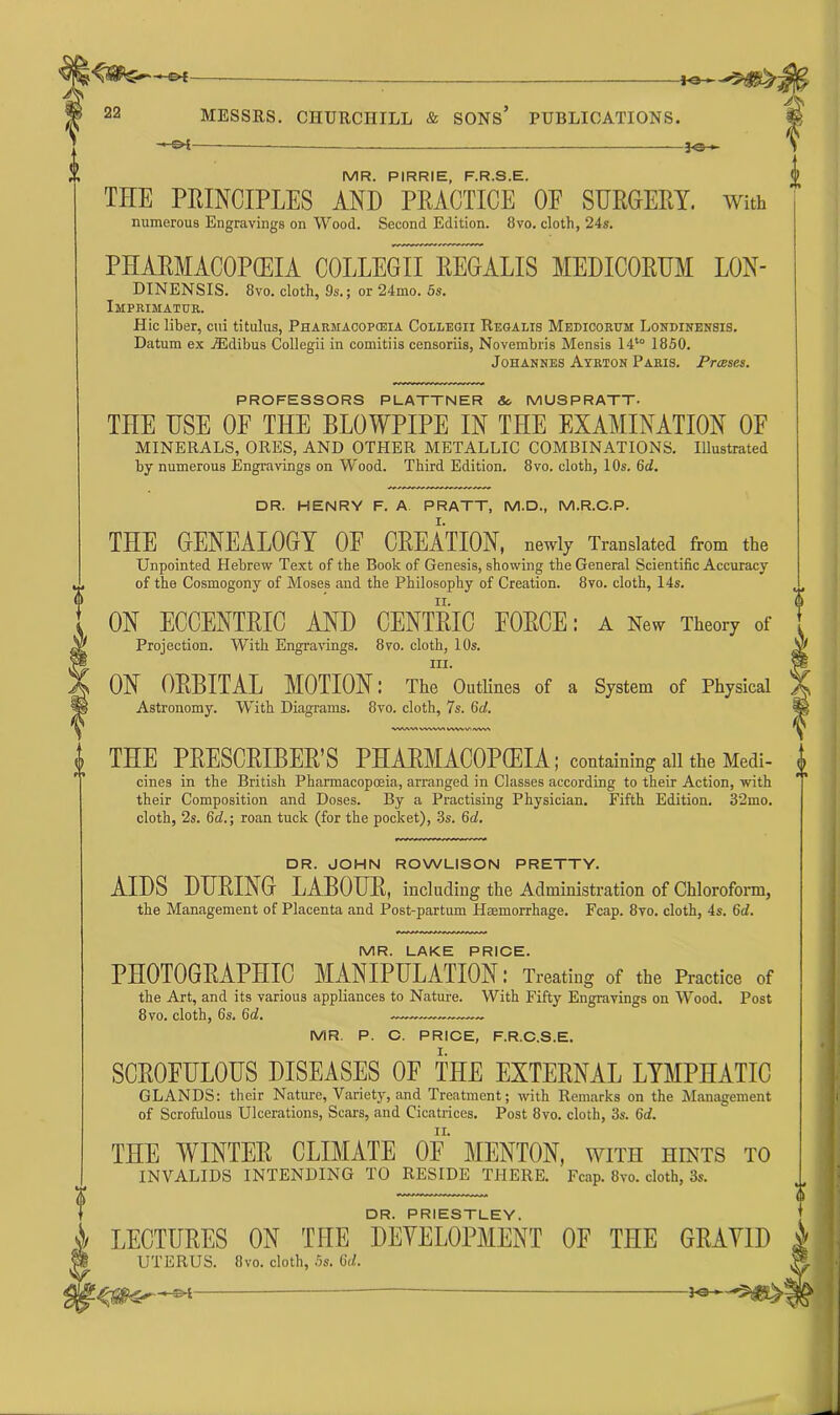22 MESSRS. CIIURCniLL & SONS’ PUBLICATIONS. — Ot ]q> MR. PIRRIE, F.R.S.E. THE PRINCIPLES AND PRACTICE OE SURGERY. With numerous Engravings on Wood. Second Edition. 8vo. cloth, 24s. PHARMACOPOEIA COLLEGn~REGALIS MEDICORUM LON- DINENSIS. 8vo. cloth, 9s.; or 24mo. 5s. Imprimatur. Hie liber, cui titulus, Pharmaoopcbia Collegii Regalis Medicorum Londinensis. Datum ex iE dibus Collegii in comitiis censoriis, Novembris Mensis 14t0 1850. Johannes Ayrton Paris. Presses. f PROFESSORS PLATTNER & MUSPRATT. THE USE OE THE BLOWPIPE IN THE EXAMINATION OF MINERALS, ORES, AND OTHER METALLIC COMBINATIONS. Illustrated by numerous Engravings on Wood. Third Edition. 8vo. cloth, 10s. 6d. DR. HENRY F. A PRATT, M.D., M.R.C.P. THE GENEALOGY OE CREATION, newly Translated from the Unpointed Hebrew Text of the Book of Genesis, showing the General Scientific Accuracy of the Cosmogony of Moses and the Philosophy of Creation. 8vo. cloth, 14s. ON ECCENTRIC AND CENTRIC FORCE: a New Theory of Projection. With Engravings. 8vo. cloth, 10s. hi. ON ORBITAL MOTION: The Outlines of a System of Physical Astronomy. With Diagrams. 8vo. cloth, 7s. 6d. WAVtM\WtVWWuVVV\ THE PRESCRIBER’S PHARMACOPOEIA; containing all the Medi- cines in the British Pharmacopoeia, arranged in Classes according to their Action, with their Composition and Doses. By a Practising Physician. Fifth Edition. 32mo. cloth, 2s. 6d.; roan tuck (for the pocket), 3s. 6cl. 6 DR. PRIESTLEY. i LECTURES ON THE DEVELOPMENT OF THE GRAVID UTERUS. 8vo. cloth, 5s. 6</. DR. JOHN ROWLISON PRETTY. AIDS DURING LABOUR, including the Administration of Chloroform, the Management of Placenta and Post-partum Haemorrhage. Fcap. 8vo. cloth, 4s. 6d. MR. LAKE PRICE. PHOTOGRAPHIC MANIPULATION; Treating of the Practice of the Art, and its various appliances to Nature. With Fifty Engravings on Wood. Post 8 vo. cloth, 6s. 6d. „— MR P. C. PRICE, F.R.C.S.E. SCROFULOUS DISEASES OF THE EXTERNAL LYMPHATIC GLANDS: their Nature, Variety, and Treatment; with Remarks on the Management of Scrofulous Ulcerations, Scars, and Cicatrices. Post 8vo. cloth, 3s. 6d. THE WINTER CLIMATE OE MENTON, with hints to INVALIDS INTENDING TO RESIDE THERE. Fcap. 8vo. cloth, 3s.