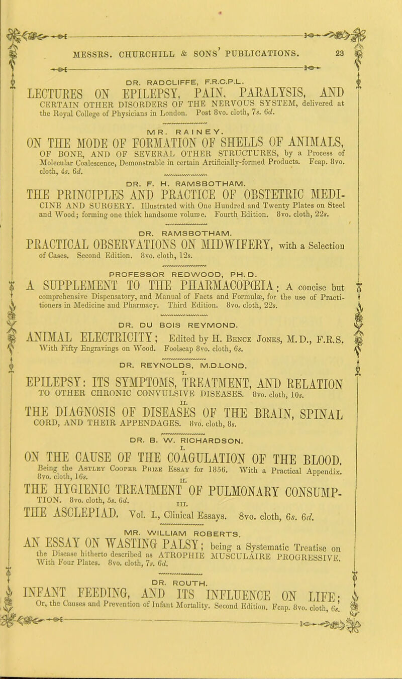 —©*- Kz- cloth, 4s. 6d. iwv»www«vvwyvw» PROFESSOR REDWOOD, PH. D. A SUPPLEMENT TO THE PHARMACOPEIA; A concise but comprehensive Dispensatory, and Manual of Facts and Formulae, for the use of Practi- tioners in Medicine and Pharmacy. Third Edition. 8vo. cloth, 22s. V\V\ VA WW\’ VAW.' v DR. DU BOIS REYMOND. ANIMAL ELECTRICITY; Edited by H. Bence Jones, M. D., F.R.S. With Fifty Engravings on Wood. Foolscap 8vo. cloth, 6s. DR. REYNOLDS, M.D.LOND. EPILEPSY: ITS SYMPTOMS, TREATMENT, AND RELATION TO OTHER CHRONIC CONVULSIVE DISEASES. 8vo. cloth, 10s. THE DIAGNOSIS 0E DISEASES OF THE BRAIN, SPINAL CORD, AND THEIR APPENDAGES. Hvo. cloth, 8s. DR. B. W. RICHARDSON. ON THE CAUSE 0E THE COAGULATION OF THE BLOOD. Being the Astley Cooper Prize Essay for 1856. With a Practical Appendix' 8vo. cloth, 16s. n THE HYGIENIC TREATMENT'OF PULMONARY CONSUMP- TION. 8vo. cloth, 5s. 6d. m THE ASCLEPIAD. Vol. I., Clinical Essays. 8vo. cloth, 6s. 6d. MR. WILLIAM ROBERTS AN ESSAY ON WASTING PALSY ; being . Systematic Treat!*, „„ the Disease hitherto described as ATROPHIE MUSCULAIRE PROGRESSIVE With Four Plates. 8vo. cloth, 7s. 6<l. ? DR. RADCLIFFE, F.R.C.P.L. LECTURES ON EPILEPSY, PAIN, PARALYSIS, AND CERTAIN OTHER DISORDERS OF THE NERVOUS SYSTEM, delivered at the Royal College of Physicians in London. Post 8vo. cloth, 7s. 6d. MR. RAINEY. ON THE MODE OP P0RMATI0N OF SHELLS OF ANIMALS, OF BONE, AND OF SEVERAL OTHER STRUCTURES, by a Process of Molecular Coalescence, Demonstrable in certain Artificially-formed Products. Fcap. 8vo. DR. F. H. RAMSBOTHAM. THE PRINCIPLES AND PRACTICE OF OBSTETRIC MEDI- CINE AND SURGERY. Illustrated with One Hundred and Twenty Plates on Steel and Wood; forming one thick handsome volume. Fourth Edition. 8vo. cloth, 22s. DR. RAMSBOTHAM. PRACTICAL OBSERVATIONS ON MIDWIFERY, with a Selection of Cases. Second Edition. 8vo. cloth, 12s. DR. ROUTH. INFANT FEEDING, AND ITS INFLUENCE ON LIFE- Or, the Causes and Prevention of Infant Mortality. Second Edition. Fcap. 8vo. cloth, 6s.  t