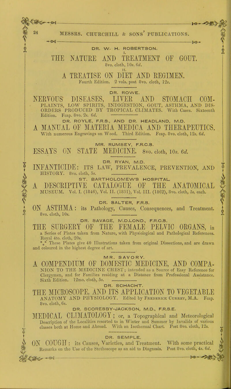 «■>. P - -*e- f DR. W. H. ROBERTSON. THE NATURE AND TREATMENT OE GOUT. 8vo. cloth, 1 Os. 6d. A TREATISE ON DIET AND REGIMEN. Fourth Edition. 2 vols. post 8vo. cloth, 12s. DR. ROWE. NERVOUS DISEASES, LIVER AND STOMACH COM- PLAINTS, LOW SPIRITS, INDIGESTION, GOUT, ASTHMA, AND DIS- ORDERS PRODUCED BY TROPICAL CLIMATES. With Cases. Sixteenth Edition. Fcap. 8vo. 2s. 6d. DR. ROYLE, F.R.S., AND DR. HEADLAND, M.D. A MANUAL OE MATERIA MEDICA AND THERAPEUTICS. With numerous Engravings on Wood. Third Edition. Fcap. 8vo. cloth, 12s. 6d. MR. RUMSEY, F.R.C.S. ESSAYS ON STATE MEDICINE. 8vo. cloth, 10*. 6d. DR. RYAN, M.D. INEANTICIDE: its law, prevalence, prevention, and HISTORY. 8vo. cloth, 5s. ST. BARTHOLOMEW’S HOSPITAL. A DESCRIPTIVE CATALOGUE OF THE ANATOMICAL MUSEUM. Vol. I. (1846), Vol. II. (1851), Vol. III. (1862), 8vo. cloth, 5s. each. DR. SALTER, F.R.S. ON ASTHMA : its Pathology, Causes, Consequences, and Treatment. 8 vo. cloth, 10s. DR. SAVAGE, M.D.LOND, F.R.C.S. THE SURGERY OE THE FEMALE PELVIC ORGANS, in a Series of Plates taken from Nature, with Physiological and Pathological References. Royal 4to. cloth, 20s. *** These Plates give 40 Illustrations taken from original Dissections, and are drawn and coloured in the highest degree of art. VWV\rt.WW^’WW%\W MR. SAVORY. A COMPENDIUM OF DOMESTIC MEDICINE, AND COMPA- NION TO THE MEDICINE CHEST ; intended as a Source of Easy Reference for Clergymen, and for Families residing at a Distance from Professional Assistance. Sixth Edition. 12mo. cloth, 5s. DR. SCHACHT. THE MICROSCOPE, AND ITS APPLICATION TO VEGETABLE ANATOMY AND PHYSIOLOGY. Edited by Frederick Currey, M.A. Fcap. 8vo. cloth, 6s. DR. SCORESBY-JACKSON, M.D., F.R.S.E. MEDICAL CLIMATOLOGY; or, a Topographical and Meteorological Description of the Localities resorted to in Winter and Summer by Invalids of various classes both at Home and Abroad. With an Isothermal Chart. Post 8vo. cloth, 12s. DR. SEMPLE. & ON COUGH: its Causes, Varieties, and Treatment. With some practical w* Remarks on the Use of the Stethoscope as an aid to Diagnosis. Post 8vo. cloth, 4s. 6c/. gjf $ I
