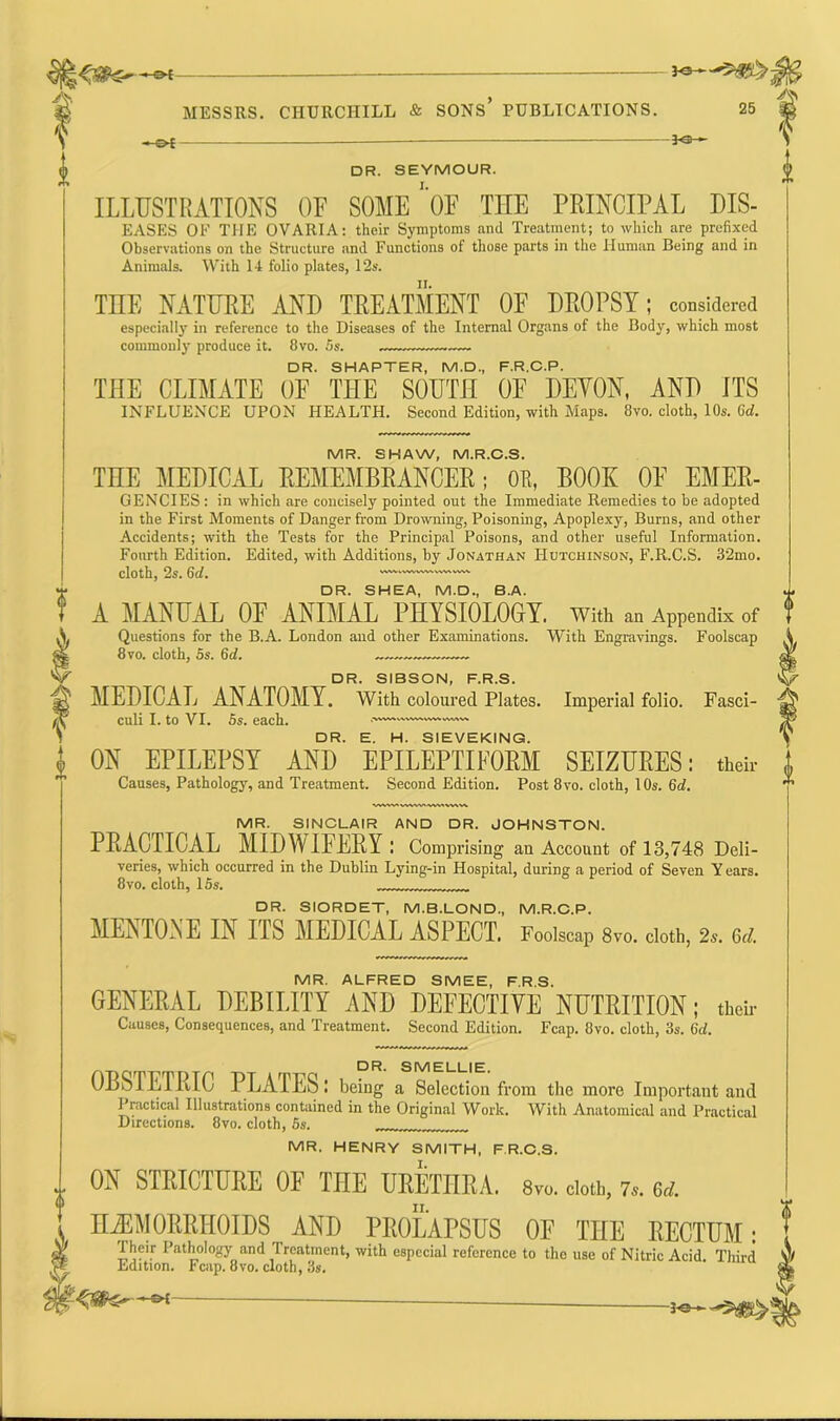 —«►{ *®— DR. SEYMOUR. ILLUSTRATIONS OF SOME* OF THE PRINCIPAL DIS- EASES OF THE OVARIA: their Symptoms and Treatment; to which are prefixed Observations on the Structure and Functions of those parts in the Human Being and in Animals. With 14 folio plates, 12s. THE NATURE AND TREATMENT OF DROPSY; considered especially in reference to the Diseases of the Internal Organs of the Body, which most commonly produce it. 8vo. 5s. DR. SHAPTER, M.D., F.R.C.P. TIIE CLIMATE OF THE SOUTH OF DEMON, AND ITS INFLUENCE UPON HEALTH. Second Edition, with Maps. 8vo. cloth, 10s. Gd. MR. SHAW, M.R.C.S. THE MEDICAL REMEMBRANCER; OF, BOOK OF Emer- gencies : in which are concisely pointed out the Immediate Remedies to be adopted in the First Moments of Danger from Drowning, Poisoning, Apoplexy, Burns, and other Accidents; with the Tests for the Principal Poisons, and other useful Information. Fourth Edition. Edited, with Additions, by Jonathan Hutchinson, F.R.C.S. 32mo. cloth, 2s. Gd. DR. SHEA, M.D., B.A. A MANUAL OF ANIMAL PHYSIOLOGY, with an Appendix of Questions for the B.A. London and other Examinations. With Engravings. Foolscap 8vo. cloth, 5s. (id. DR. SIBSON, F.R.S. MEDICAL ANATOMY. With coloured Plates. Imperial folio. Fasci- culi I. to VI. 5s. each. DR. E. H. SIEVEKING. ON EPILEPSY AND EPILEPTIFORM SEIZURES: their Causes, Pathology, and Treatment. Second Edition. Post 8vo. cloth, 10s. Gd. MR. SINCLAIR AND DR. JOHNSTON. PRACTICAL MIDWIFERY: Comprising an Account of 13,748 Deli- veries, which occurred in the Dublin Lying-in Hospital, during a period of Seven Y ears. 8vo. cloth, 15s. DR. SIORDET, M.B.LOND, M.R.C.P. MENTONE IN IIS MEDICAL ASPECT. Foolscap 8vo. cloth, 2s. 6d. MR. ALFRED SMEE, F.R.S. GENERAL DEBILITY AND DEFECTIVE NUTRITION; their Causes, Consequences, and Treatment. Second Edition. Fcap. 8vo. cloth, 3s. 6d. OBSTETRIC PLATES: being from the more Important and Practical Illustrations contained in the Original Work. With Anatomical and Practical Directions. 8vo. cloth, 5s. MR. HENRY SMITH, F.R.C.S. .. ON STRICTURE OF THE URETHRA, gvo. doth, 7*. Od. HAEMORRHOIDS AND PROLAPSUS OF THE RECTUM: Their Pathology and Treatment, with especial reference to the use of Nitric Acid. Third Edition. Fcap. 8vo. cloth, 3s. ^