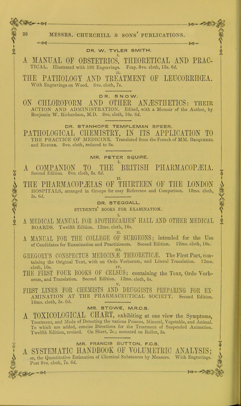 —£►{ 26 MESSRS. CHURCHILL & SONS* PUBLICATIONS. — — DR. W. TYLER SMITH. A MANUAL OF OBSTETRICS,' THEORETICAL AND PRAC- TICAL. Illustrated with 106 Engravings. Fcap. 8vo. cloth, 12s. 6d. THE PATHOLOGY AND TREATMENT OF LEUCORRHCEA. With Engravings on Wood. Ovo. cloth, 7s. DR. SNOW. ON CHLOROFORM AND OTHER ANESTHETICS: their ACTION AND ADMINISTRATION. Edited, with a Memoir of the Author, by- Benjamin W. Richardson, M.D. 8vo. cloth, 10s. (id. DR. STANHOPE TEMPLEMAN SPEER. PATHOLOGICAL CHEMISTRY, IN ITS APPLICATION TO THE PRACTICE OF MEDICINE. Translated from the French of MM. Becquerel and Rodiek. 8vo. cloth, reduced to 8s. MR. PETER SQUIRE. A COMPANION TO THE 'BRITISH PHARMACOPEIA. Second Edition. 8vo. cloth, 8s. 6d. THE PHARMACOPOEIAS OF THIRTEEN OF THE LONDON HOSPITALS, arranged in Groups for easy Reference and Comparison. 18mo. cloth, 3s. (id. DR. STEGGALL. students’ books for examination. A MEDICAL MANUAL EOR APOTHECARIES’ HALL AND OTHER MEDICAL BOARDS. Twelfth Edition. l’2mo. cloth, 10s. ii. A MANUAL FOR THE COLLEGE 0E SURGEONS; intended for the Use of Candidates for Examination and Practitioners. Second Edition. 12mo. cloth, 10s. hi. GREGORY’S CONSPECTUS MEDICINE THEORETICS. The First Part, con- taining the Original Text, with an Ordo Verborum, and Literal Translation. ]2mo. cloth, 10s. iv. THE FIRST FOUR BOOKS OF CELSUS; containing the Text, Ordo Verb- orum, and Translation. Second Edition. 12mo. cloth, 8s. FIRST LINES FOR CHEMISTS AND DRUGGISTS PREPARING FOR Ex- amination AT THE PHARMACEUTICAL SOCIETY. Second Edition. 18mo. cloth, 3s. 6d. — MR. STOWE, M.R.C.S. A TOXICOLOGICAL CHARI, exhibiting at one view the Symptoms, Treatment, and Mode of Detecting the various Poisons, Mineral, Vegetable, and Animal. To which are added, concise Directions for the Treatment of Suspended Animation. Twelfth Edition, revised. On Sheet, 2s.; mounted on Roller, 5s. MR. FRANCIS SUTTON, F.C.S. A SYSTEMATIC HANDBOOK OF VOLUMETRIC ANALYSIS; or, the Quantitative Estimation of Chemical Substances by Measure. With Engravings. Post 8vo. cloth, 7s. Gd. Fo— — jo—