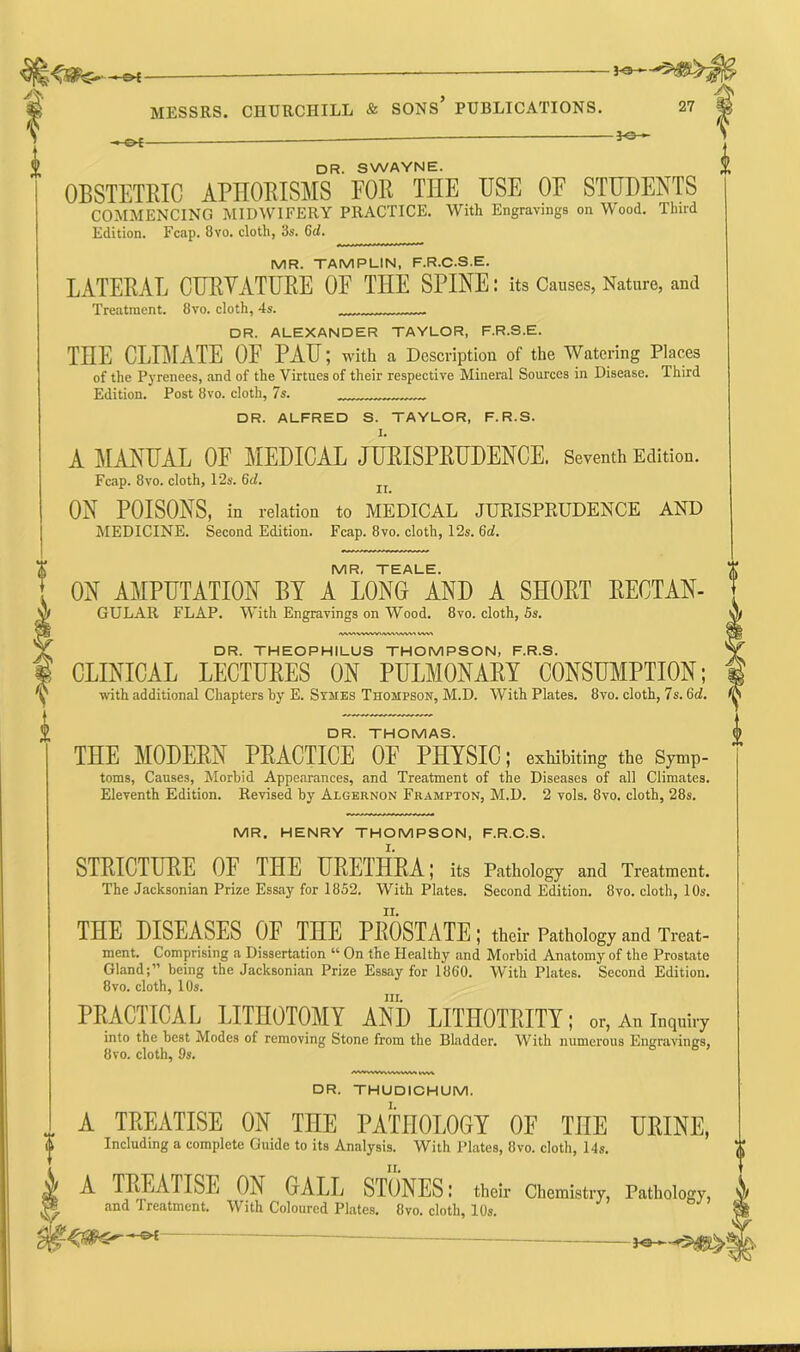 —©4- DR. SWAYNE. OBSTETRIC APHORISMS FOR THE USE OE STUDENTS COMMENCING MIDWIFERY PRACTICE. With Engravings on Wood. Third Edition. Fcap. 8vo. cloth, 3s. 6d. MR. TAMPLIN, F.R.C.S.E. LATERAL CURVATURE OF THE SPINE: its Causes, Nature, and Treatment. 8vo. cloth, 4s. DR. ALEXANDER TAYLOR, F.R.S.E. THE CLIMATE OE PAU; with a Description of the Watering Places of the Pyrenees, and of the Virtues of their respective Mineral Sources in Disease. Third Edition. Post 8vo. cloth, 7s. I DR. ALFRED S. TAYLOR, F.R.S. 1. A MANUAL OE MEDICAL JURISPRUDENCE. Seventh Edition. Fcap. 8vo. cloth, 12s. 6d. ON POISONS, in relation to MEDICAL JURISPRUDENCE AND MEDICINE. Second Edition. Fcap. 8vo. cloth, 12s. 6d. MR, TEALE. OX AMPUTATION BY A LONG AND A SHORT RECTAN- GULAR FLAP. With Engravings on Wood. 8vo. cloth, 5s. /WV> V DR. THEOPHILUS THOMPSON, F.R.S. CLINICAL LECTURES ON PULMONARY CONSUMPTION; with additional Chapters hy E. States Thompson, M.D. With Plates. 8vo. cloth, 7s. (id. DR. THOMAS. THE MODERN PRACTICE OF PHYSIC; exhibiting the Symp- toms, Causes, Morbid Appearances, and Treatment of the Diseases of all Climates. Eleventh Edition. Revised by Algernon Frampton, M.D. 2 vols. 8vo. cloth, 28s. DR. THUDICHUM. 1. MR. HENRY THOMPSON, F.R.C.S. STRICTURE OF 1HE URETHRA; its Pathology and Treatment. The Jacksonian Prize Essay for 1852. With Plates. Second Edition. 8vo. cloth, 10s. THE DISEASES OF THE PROSTATE; their Pathology and Treat- ment. Comprising a Dissertation w On the Healthy and Morbid Anatomy of the Prostate Gland;1’ being the Jacksonian Prize Essay for 1860. With Plates. Second Edition. 8vo. cloth, 10s. hi. PRACTICAL LITHOTOMY AND LITHOTRITY; or, An inquiry into the best Modes of removing Stone from the Bladder. With numerous Engravings, 8vo. cloth, 9s. .. A TREATISE ON THE PATHOLOGY OE THE URINE, O Including a complete Guide to its Analysis. With Plates, 8vo. cloth, 14s. 0 II. A TREATISE ON GALL STONES; their Chemistry, Pathology, and Treatment. With Coloured Plates. 8vo. cloth, 10s. —©4