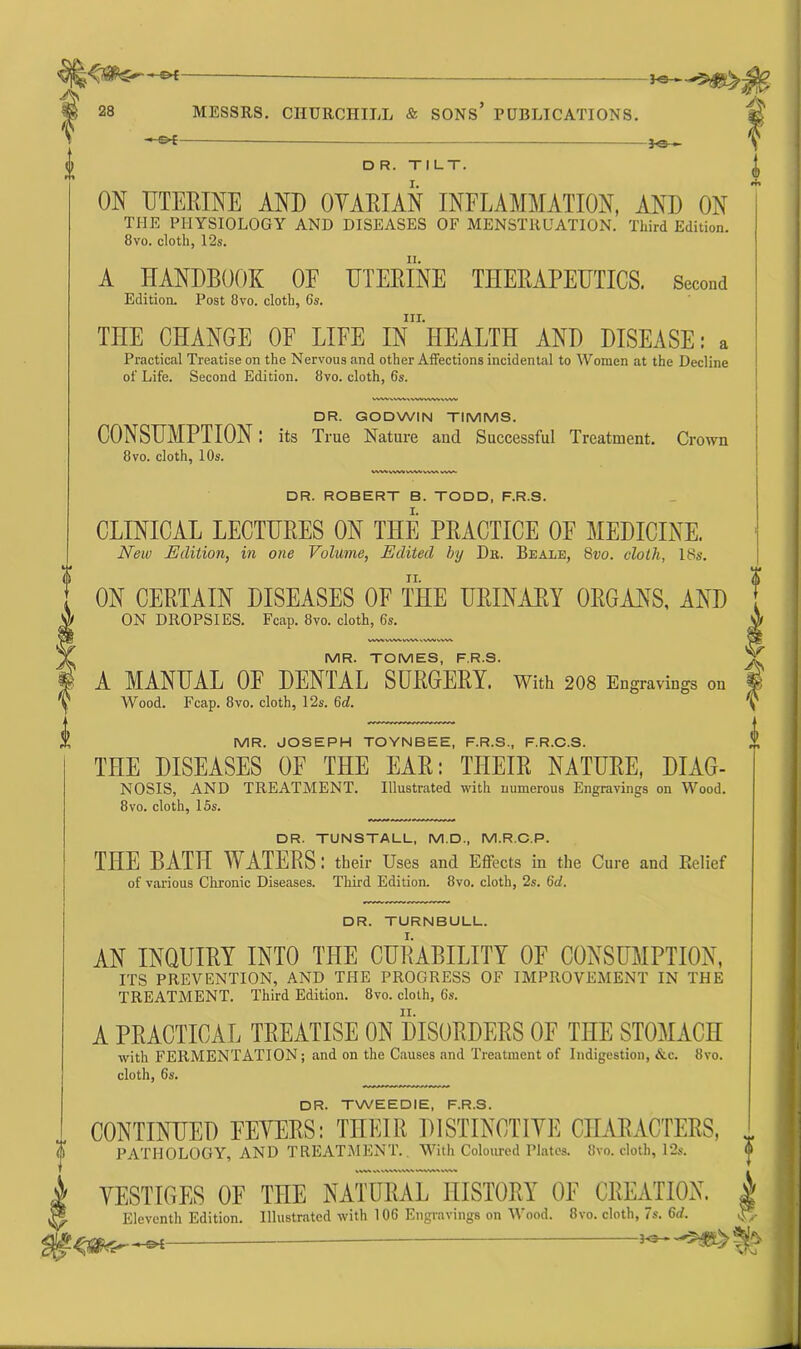 *+* VW.WWWWWMVW. DR. ROBERT B. TODD, F.R.S. CLINICAL LECTURES ON THE PRACTICE OF MEDICINE. New Edition, in one Volume, Edited by Db. Beale, 8vo. cloth, 18s. n. <VWVVwWkVMI» VESTIGES OF THE NATURAL HISTORY OF CREATION. Eleventh Edition. Illustrated with 106 Engravings on Wood. 8vo. cloth, 7s. 6d. -©*- -3<=— - At DR. TILT. ON UTERINE AND OVARIAN INFLAMMATION, AND ON THE PHYSIOLOGY AND DISEASES OF MENSTRUATION. Third Edition. 8vo. cloth, 12s. A HANDBOOK OF UTERINE THERAPEUTICS. Second Edition. Post 8vo. cloth, 6s. hi. TnE CHANGE OF LIFE IN HEALTH AND DISEASE: a Practical Treatise on the Nervous and other Affections incidental to Women at the Decline of Life. Second Edition. 8vo. cloth, 6s. DR. GODWIN TIMMS. CONSUMPTION: its True Nature and Successful Treatment. Crown 8vo. cloth, 10s. ON CERTAIN DISEASES OF THE URINARY ORGANS, AND ON DROPSIES. Fcap. 8vo. cloth, 6s. MR. TOMES, F.R.S. A MANUAL 0E DENTAL SURGERY. With 208 Engravings on Wood. Fcap. 8vo. cloth, 12s. 6d. MR. JOSEPH TOYNBEE, F.R.S., F.R.C.S. THE DISEASES 0E THE EAR: THEIR NATURE, DIAG- NOSIS, AND TREATMENT. Illustrated with numerous Engravings on Wood. 8vo. cloth, 15s. DR. TUNSTALL, M.D., M.R.C.P. THE RATH TV ATERS; their Uses and Effects in the Cure and Belief of various Chronic Diseases. Third Edition. 8vo. cloth, 2s. 6d. DR. TURNBULL. AN INQUIRY INTO THE CURABILITY OF CONSUMPTION, ITS PREVENTION, AND THE PROGRESS OF IMPROVEMENT IN THE TREATMENT. Third Edition. 8vo. cloth, 6s. A PRACTICAL TREATISE ON DISORDERS OF THE STOMACH with FERMENTATION; and on the Causes and Treatment of Indigestion, &c. 8vo. cloth, 6s. DR. TWEEDIE, F.R.S. CONTINUED EEYERS: THEIR DISTINCTIVE CHARACTERS, PATHOLOGY, AND TREATMENT. With Coloured Plates. 8vo. cloth, 12s. V A