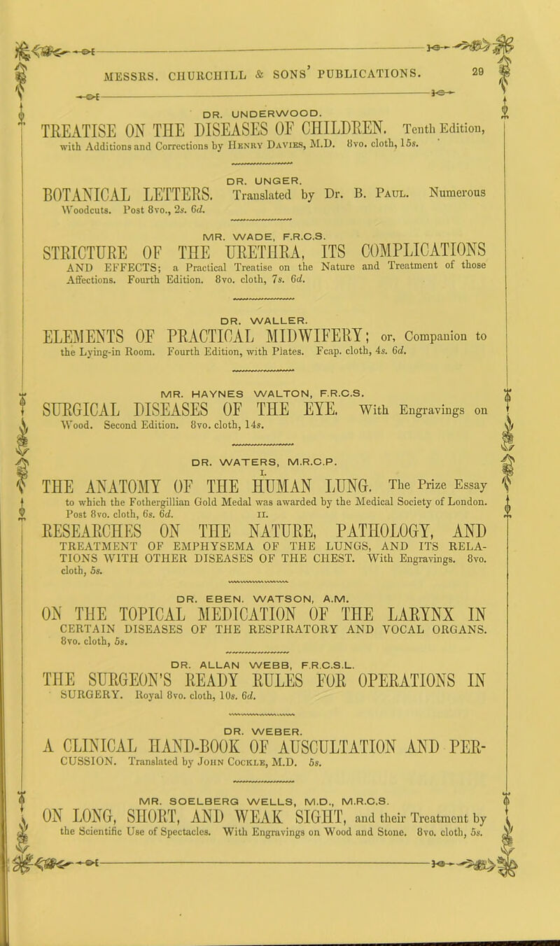 DR. UNDERWOOD. TREATISE ON THE DISEASES OF CHILDREN. Tenth Edition, with Additions and Corrections by Henry Davies, M.D. 8vo. cloth, 15s. DR. UNGER. BOTANICAL LETTERS. Translated by Dr. B. Paul. Numerous Woodcuts. Post 8vo., 2s. 6d. MR. WADE, F.R.C.S. STRICTURE OF THE URETHRA. ITS COMPLICATIONS AND EFFECTS; a Practical Treatise on the Nature and Treatment of those Affections. Fourth Edition. 8vo. cloth, Is. 6d. DR. WALLER. ELEMENTS OF PRACTICAL MIDWIFERY; or. Companion to the Lying-in Room. Fourth Edition, with Plates. Fcap. cloth, 4s. 6d. MR. HAYNES WALTON, F.R.C.S. SURGICAL DISEASES OF THE EYE. With Engravings on Wood. Second Edition. 8vo. cloth, 14s. DR. WATERS, M.R.C.P. THE ANATOMY OF THE HUMAN LUNG. The Prize Essay to which the Fothergillian Gold Medal was awarded by the Medical Society of London. Post 8vo. cloth, 6's. 6d. II. RESEARCHES ON THE NATURE, PATHOLOGY, AND TREATMENT OF EMPHYSEMA OF THE LUNGS, AND ITS RELA- TIONS WITH OTHER DISEASES OF THE CHEST. With Engravings. 8vo. cloth, 5s. DR. EBEN. WATSON, A.M. ON T1IE TOPICAL MEDICATION OF THE LARYNX IN CERTAIN DISEASES OF THE RESPIRATORY AND VOCAL ORGANS. 8vo. cloth, 5s. DR. ALLAN WEBB, F.R.C.S.L. THE SURGEON’S READY RULES FOR OPERATIONS IN SURGERY. Royal 8vo. cloth, 10s. 6d. DR. WEBER. A CLINICAL HAND-BOOK OF AUSCULTATION AND PER- CUSSION. Translated by John Cockle, M.D. 5s. MR. SOELBERG WELLS, M.D., M.R.C.S. ON DOING, SHORT, AND WEAK SIGHT, and their Treatment by the Scientific Use of Spectacles. With Engravings on Wood and Stone. 8vo. cloth, 5s. Fe-