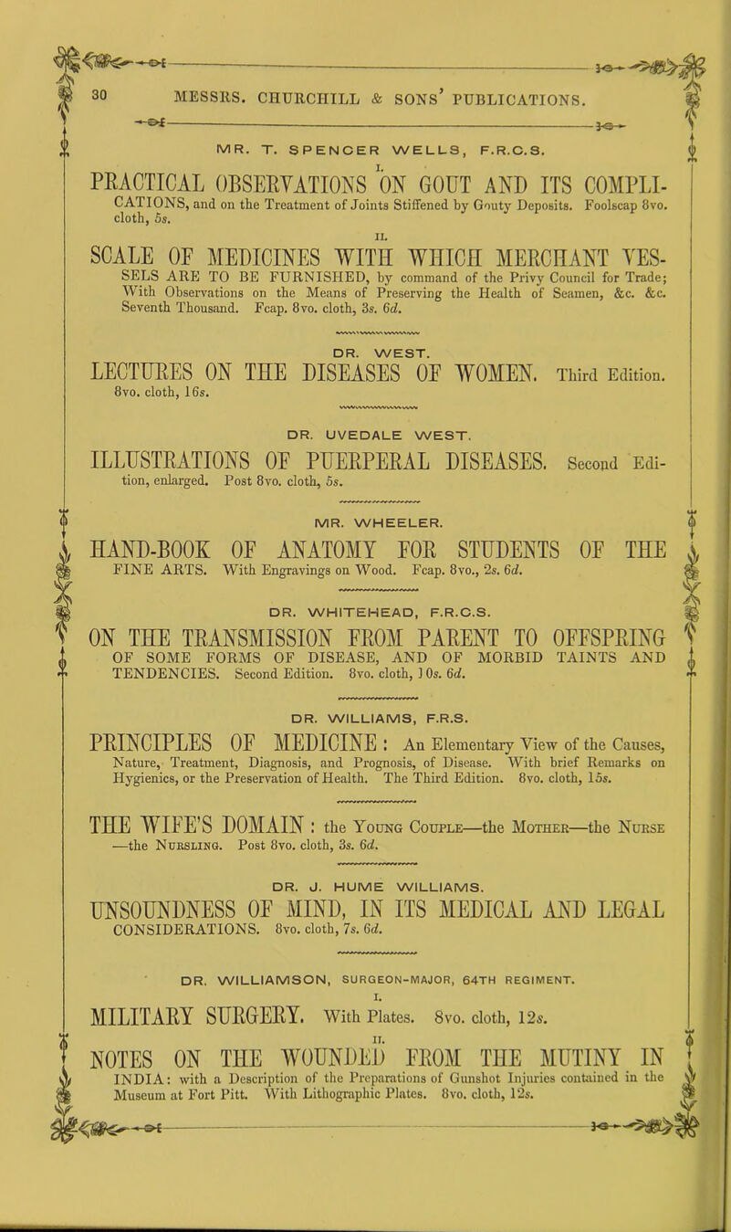 —Of Jo— MR. T. SPENCER WELLS, F.R.C.S. PRACTICAL OBSERVATIONS ON G00T AND ITS COMF1,1- CATIONS, and on the Treatment of Joints Stiffened by Gouty Deposits. Foolscap 8vo. cloth, 5s. SCALE OF MEDICINES WITH WHICH MERCHANT YES- SELS ARE TO BE FURNISHED, by command of the Privy Council for Trade; With Observations on the Means of Preserving the Health of Seamen, &c. &c. Seventh Thousand. Fcap. 8vo. cloth, 3s. 6d. DR. WEST. LECTURES ON THE DISEASES 0E WOMEN. 8vo. cloth, 16s. WVMWWWWWWWVW Third Edition. DR. UVEDALE WEST. ILLUSTRATIONS OF PUERPERAL DISEASES. Secwd Edi- tion, enlarged. Post 8vo. cloth, 5s. MR. WHEELER. HAND-BOOK OF ANATOMY FOR STUDENTS 0E THE FINE ARTS. With Engravings on Wood. Fcap. 8vo., 2s. 6d. DR. WHITEHEAD, F.R.C.S. ON THE TRANSMISSION FROM PARENT TO OFFSPRING OF SOME FORMS OF DISEASE, AND OF MORBID TAINTS AND TENDENCIES. Second Edition. 8vo. cloth, 1 Os. 6d. DR. WILLIAMS, F.R.S. PRINCIPLES OF MEDICINE I An Elementary View of the Causes, Nature, Treatment, Diagnosis, and Prognosis, of Disease. With brief Remarks on Hygienics, or the Preservation of Health. The Third Edition. 8vo. cloth, 15s. THE WIFE’S DOMAIN: the Young Couple—the Mother—the Nurse —the Nursling. Post 8vo. cloth, 3s. 6d. DR. J. HUME WILLIAMS. UNSOUNDNESS OF MIND, IN ITS MEDICAL AND LEGAL CONSIDERATIONS. 8vo. cloth, 7s. 6d. DR. WILLIAMSON, SURGEON-MAJOR, 64TH REGIMENT. MILITARY SURGERY. With Plates. 8vo. cloth, 12s. NOTES ON THE WOUNDED FROM THE MUTINY IN INDIA: with a Description of the Preparations of Gunshot Injuries contained in the Museum at Fort Pitt. With Lithographic Plates. 8vo. cloth, 12s. -**