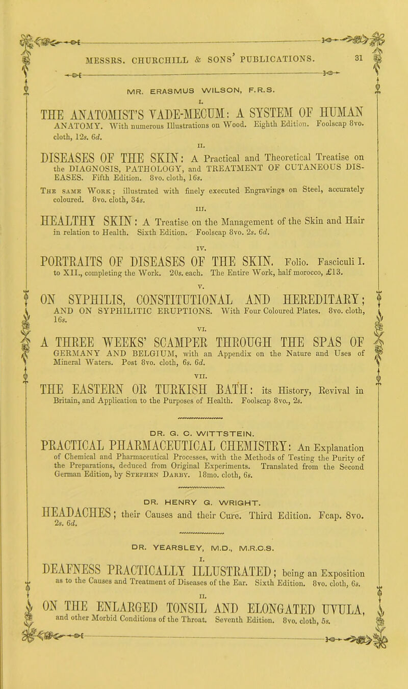 P MR. ERASMUS WILSON, F.R.S. THE ANATOMIST’S VADE-MECUM: A SYSTEM OF HUMAN ANATOMY. With numerous Illustrations on Wood. Eighth Edition. Foolscap 8vo. cloth, 12s. 6d. ii. DISEASES OF THE SKIN: A Practical and Theoretical Treatise on the DIAGNOSIS, PATHOLOGY, and TREATMENT OF CUTANEOUS DIS- EASES. Fifth Edition. 8 vo. cloth, 16s. The same Work; illustrated with finely executed Engravings on Steel, accurately coloured. 8vo. cloth, 34s. in. HEALTHY SKIN .' A Treatise on the Management of the Skin and Hair in relation to Health. Sixth Edition. Foolscap 8vo. 2s. 6d. IV. PORTRAITS OF DISEASES OF THE SKIN. Folio. Fasciculi I. to XII., completing the Work. 20s. each. The Entire Work, half morocco, £13. 3-0 -jo-*- V. ON SYPHILIS, CONSTITUTIONAL AND HEREDITARY; AND ON SYPHILITIC ERUPTIONS. With Four Coloured Plates. 8vo. cloth, 16s. VI. A THREE WEEKS’ SCAMPER THROUGH THE SPAS OF GERMANY AND BELGIUM, with an Appendix on the Nature and Uses of Mineral Waters. Post 8vo. cloth, 6s. 6d. f VII. <, THE EASTERN OR TURKISH BATH: its History, Revival in  Britain, and Application to the Purposes of Health. Foolscap 8vo., 2s. DR. G. C. WITTSTEIN. PRACTICAL PHARMACEUTICAL CHEMISTRY: An Explanation of Chemical and Pharmaceutical Processes, with the Methods of Testing the Purity of the Preparations, deduced from Original Experiments. Translated from the Second German Edition, by Stephen Darby. 18mo. cloth, 6s. DR. HENRY G. WRIGHT. HEADACHES ; their Causes and their Cure. Third Edition. Fcap. 8vo. 2s. 6 cl. DR. YEARSLEY, M.D., M.R.C.S. DEAFNESS PRACTICALLY ILLUSTRATED; being an Exposition as to the Causes and Treatment of Diseases of the Ear. Sixth Edition. 8yo. cloth, 6s. ii. ON THE ENLARGED TONSIL AND ELONGATED UVULA, ,,, and other Morbid Conditions of the Throat. Seventh Edition. 8vo. cloth, 6s. wfe